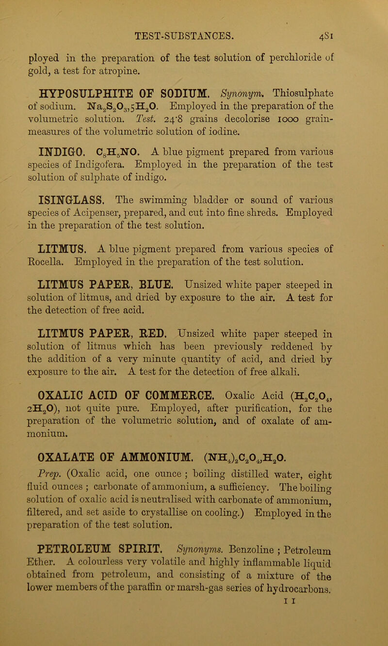 TEST-SUBSTANCES. 4S1 ployed in the preparation of the test solution of perchloride of gold, a test for atropine. HYPOSULPHITE OF SODIUM. Synonym. Thiosulphate of sodium. Wa2S203,5H20, Employed in the preparation of the volumetric solution. Test. 24*8 grains decolorise 1000 grain- measures of the volumetric solution of iodine. INDIGO. CgHgNO. A blue pigment prepared from various species of Indigofera. Employed in the preparation of the test solution of sulphate of indigo. ISINGLASS. The swimming bladder or sound of various species of Acipenser, prepared, and cut into fine shreds. Employed in the preparation of the test solution. LITMUS. A blue pigment prepared from various species of Eocella. Employed in the preparation of the test solution. LITMUS PAPER, BLUE. Unsized white paper steeped in solution of litmus, and dried by exposure to the air. A test for the detection of free acid. LITMUS PAPER, RED. Unsized white paper steeped in solution of litmus which has been previously reddened by the addition of a very minute quantity of acid, and dried by exposure to the air. A test for the detection of free alkali. OXALIC ACID OF COMMERCE. OxaHc Acid (H2C2O,, 2H,0), not quite pure. Employed, after purification, for the preparation of the volumetric solution, and of oxalate of am- monium. OXALATE OF AMMONIUM. (NH,)2C20,,H20. Prep. (Oxalic acid, one ounce ; boiling distilled water, eight fluid ounces ; carbonate of ammonium, a sufS,ciency. The boiling solution of oxalic acid is neutralised with carbonate of ammonium, filtered, and set aside to crystallise on cooling.) Employed in the preparation of the test solution. PETROLEUM SPIRIT. Synonyms. Benzoline ; Petroleum Ether. A colourless very volatile and highly inflammable liquid obtained from petroleum, and consisting of a mixture of the lower members of the paraffin or marsh-gas series of hydrocarbons.