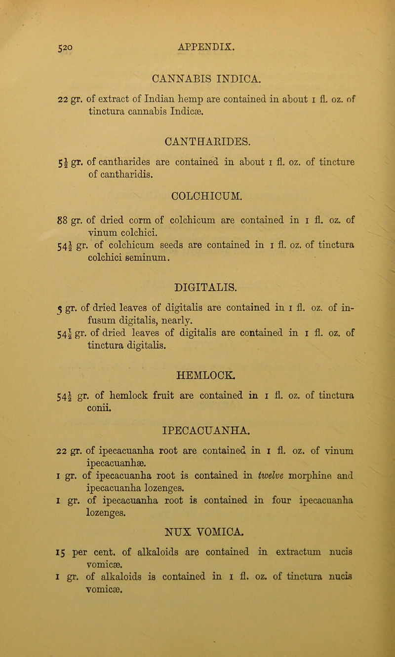 CANNABIS INDICA. 22 gr. of extract of Indian hemp are contained in about i fl. oz. of tinctura cannabis Indicae. CANTHAEIDES. 51 gr. of cantharides are contained in about i fl, oz. of tincture of cantharidis. COLCHICUM. 88 gr. of dried corm of colchicum are contained in i fl. oz, of vinum colchici. 54^ gr. of colchicum seeds are contained in i fl. oz. of tinctura colchici seminum. DIGITALIS. ^ gr. of dried leaves of digitalis are contained in i fl. oz. of in- fusum digitalis, nearly. 541 gr. of dried leaves of digitalis are contained in i fl. oz. of tinctura digitalis. HEMLOCK 54| gr. of hemlock fruit are contained in i fl. oz. of tinctura conii. IPECACUANHA. 22 gr, of ipecacuanha root are contained in i fl. oz. of vinum ipecacuanhse, I gr. of ipecacuanha root is contained in twelve morphine and ipecacuanha lozenges. I gr. of ipecacuanha root is contained in four ipecacuanha lozenges. NUX VOMICA, 15 per cent, of alkaloids are contained in extractum nucis vomicae. I gr. of alkaloids is contained in i fl. oz. of tiuctura nucis vomicae.