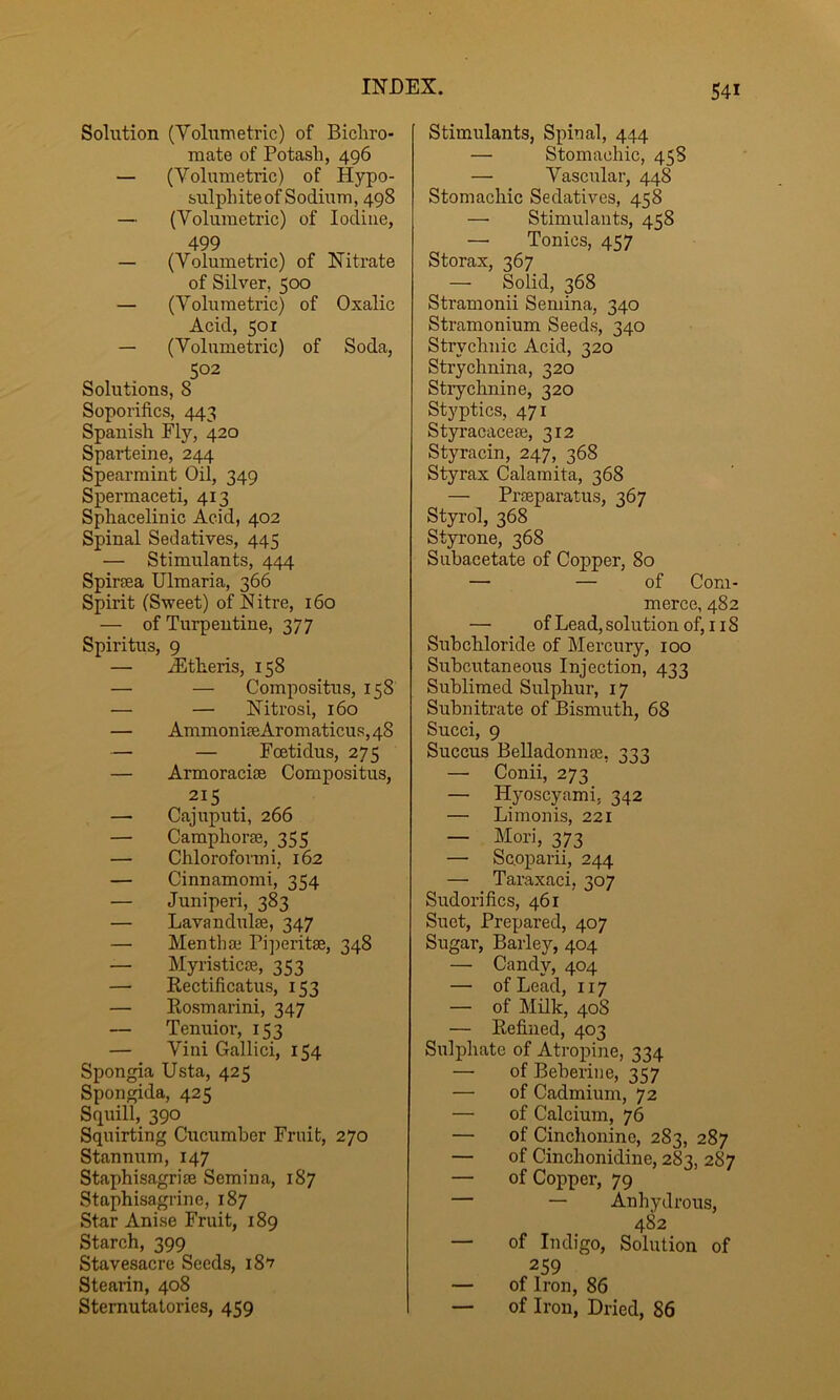 Solution (Volumetric) of Bicliro- mate of Potash, 496 — (Volumetric) of Hypo- sulphite of Sodium, 498 — (Volumetric) of Iodine, 499 — (Volumetric) of Nitrate of Silver, 500 — (Volumetric) of Oxalic Acid, 501 — (Volumetric) of Soda, 502 Solutions, 8 Soporifics, 443 Spanish Ely, 420 Sparteine, 244 Spearmint Oil, 349 Spermaceti, 413 Sphacelinic Acid, 402 Spinal Sedatives, 445 — Stimulants, 444 Spiraea Ulmaria, 366 Spirit (Sweet) of Nitre, 160 — of Turpentine, 377 Spiritus, 9 — dEtheris, 158 — — Compositus, 158 — — Nitrosi, 160 — AmmoniaeAromaticus,48 — — Foetidus, 275 — Armoraciae Compositus, 215 — Cajuputi, 266 — Camphorae, 355 — Chloroformi, 162 — Cinnamomi, 354 — Juniperi, 383 — Lavandulae, 347 — Menthae Pi])eritae, 348 — Myristicae, 353 — Rectificatus, 153 — Rosmarini, 347 — Tenuior, 153 — Vini Gallici, 154 Spongia Usta, 425 Spongida, 425 Squill, 390 Squirting Cucumber Fruit, 270 Stannum, 147 Staphisagriae Semina, 187 Staphisagrine, 187 Star Anise Fruit, 189 Starch, 399 Stavesacre Seeds, 187 Stearin, 408 Stemutotories, 459 Stimulants, Spinal, 444 — Stomachic, 45S — Vascular, 448 Stomachic Sedatives, 458 —• Stimulants, 458 — Tonies, 457 Storax, 367 — Solid, 368 Stramonii Semina, 340 Stramonium Seeds, 340 Strychnic Acid, 320 Strychnina, 320 Strychnine, 320 Styptics, 471 Styracaceae, 312 Styracin, 247, 368 Styrax Calamita, 368 — Praeparatus, 367 Styrol, 368 Styrone, 368 Subacetate of Copper, 80 — — of Com- merce, 482 — of Lead, solution of, 118 Suhchloride of Mercury, 100 Subcutaneous Injection, 433 Sublimed Sulphur, 17 Suhnitrate of Bismuth, 68 Succi, 9 Succus Belladonnae. 333 — Conii, 273 — Hyoscyami. 342 — Limonis, 221 — Mori, 373 — Sooparii, 244 — Taraxaci, 307 Sudorifics, 461 Suet, Prepared, 407 Sugar, Barley, 404 — Candy, 404 — of Lead, 117 — of Milk, 408 — Refined, 403 Sulphate of Atropine, 334 — of Beherine, 357 — of Cadmium, 72 — of Calcium, 76 — of Cinchonine, 283, 287 — of Cinchonidine, 283, 287 — of Copper, 79 — — Anhydrous, 482 — of Indigo, Solution of 259 — of Iron, 86 — of Iron, Dried, 86
