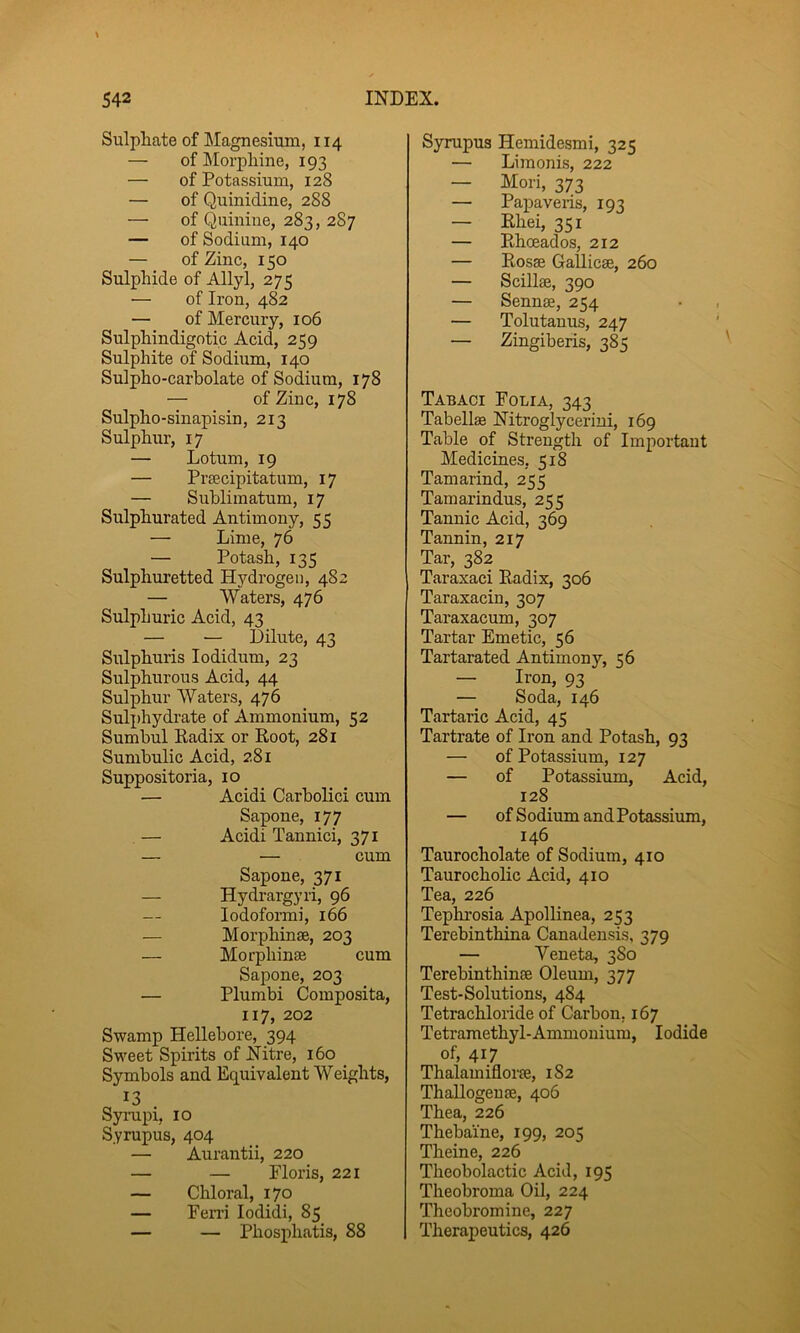 Sulphate of Magnesium, 114 — of Morphine, 193 — of Potassium, 128 — of Quinidine, 288 — of Quinine, 283, 287 — of Sodium, 140 — of Zinc, 150 Sulphide of Allyl, 275 — of Iron, 482 — of Mercury, 106 Sulphindigotic Acid, 259 Sulphite of Sodium, 140 Sulpho-carbolate of Sodium, 178 — of Zinc, 178 Sulpho-sinapisin, 213 Sulphur, 17 — Lotum, 19 — Prsecipitatum, 17 — Suhlimatum, 17 Sulphurated Antimony, 55 — Lime, 76 — Potash, 135 Sulphuretted Hydrogen, 482 — Waters, 476 Sulphuric Acid, 43 — •— Dilute, 43 Sulphuris lodidum, 23 Sulphurous Aeid, 44 Sulphur Waters, 476 Suli)hydrate of Ammonium, 52 Sumbul Radix or Root, 281 Sumbulic Acid, 281 Suppositoria, 10 — Acidi Carbolici cum Sapone, 177 — Acidi Tannici, 371 — — cum Sapone, 371 — Hydrargyri, 96 — lodoformi, 166 — Morphinse, 203 — Morphinse cum Sapone, 203 — Plumbi Composita, 117, 202 Swamp Hellebore, 394 Sweet Spirits of Nitre, 160 Symbols and Equivalent Weights, ^3 . Syrupi, 10 Syrupus, 404 — Aurantii, 220 — — Ploris, 221 — Chloral, 170 — Fen’i lodidi, 85 — — Phosphatis, 88 Syrupus Hemidesmi, 325 — Limonis, 222 — Mori, 373 — Papavexis, 192 — Rhei, 351 — Rhoeados, 212 — Rosse Gallicse, 260 — Scillse, 390 — Sennse, 254 — Tolutanus, 247 — Zingiberis, 385 Tabaci Folia, 343 Tabellag Nitroglycerin!, 169 Table of Strength of Important Medicines, 518 Tamarind, 255 Tamarindus, 255 Tannic Acid, 369 Tannin, 217 Tar, 382 Taraxaci Radix, 306 Taraxacin, 307 Taraxacum, 307 Tartar Emetic, 56 Tartarated Antimony, 56 — Iron, 93 — Soda, 146 Tartaric Acid, 45 Tartrate of Iron and Potash, 93 — of Potassium, 127 — of Potassium, Acid, 128 — of Sodium and Potassium, 146 Taurocholate of Sodium, 410 TaurochoRc Acid, 410 Tea, 226 Tephi'osia Apollinea, 253 Terebinthina Canadensis, 379 — Veneta, 380 Terebinthinse Oleum, 377 Test-Solutions, 484 Tetrachloride of Carbon. 167 Tetramethyl-Ammouium, Iodide of, 417 Thalamifloi‘je, 182 Thallogeuse, 406 Thea, 226 Theba'ine, 199, 205 Theine, 226 Theobolactic Acid, 195 Theobroma Oil, 224 Theobromine, 227 Therapeutics, 426