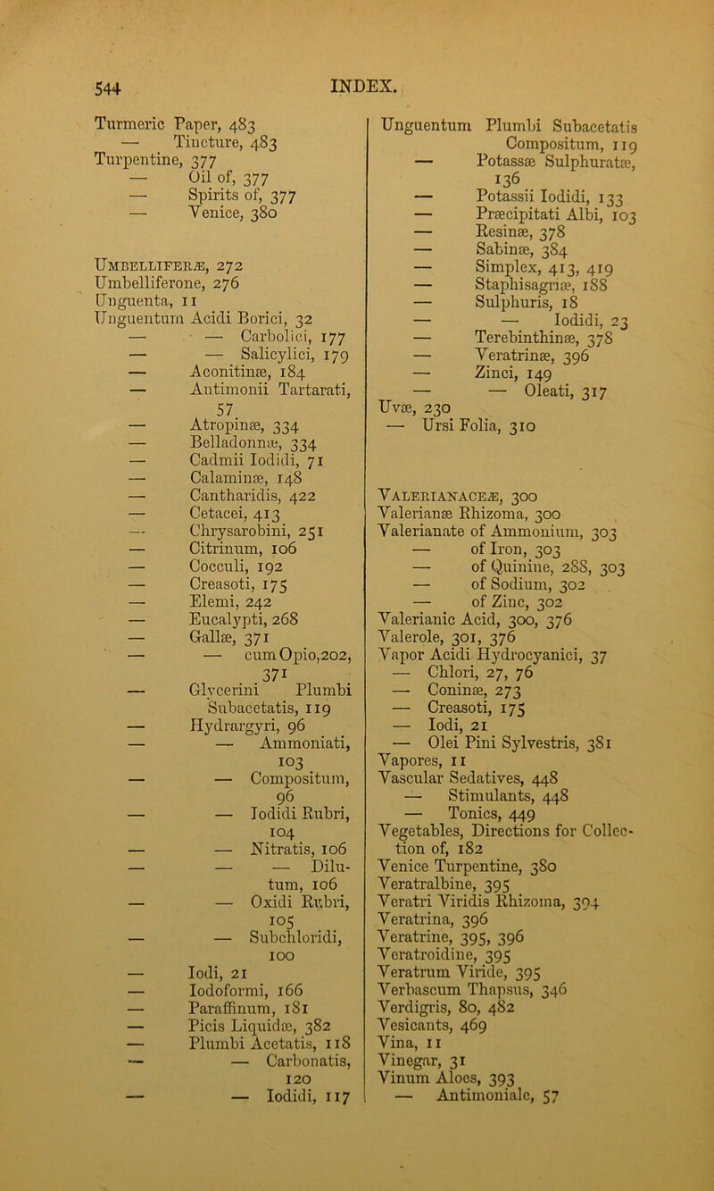 Turmeric Paper, 483 — Tincture, 483 Turpentine, 377 — Oil of, 377 — Spirits of, 377 — Venice, 380 Umbellifer^, 272 Umbelliferone, 276 Unguenta, ii IJnguentum Acidi Borici, 32 — — Carboliei, 177 — — Salicylici, 179 — Aconitinse, 184 — Antimonii Tartarati, 57. — Atropinae, 334 — Belladonnai, 334 — Cadmii lodidi, 71 — CalamiuEe, 148 — Cantharidis, 422 — Cetacei, 413 — Chrysarobini, 251 — Citrinum, 106 — Cocculi, 192 — Creasoti, 175 — Elemi, 242 — Eucalypti, 268 — Gallae, 371 — — cumOpio,202, 371 — Glycerini Plumbi Subacetatis, 119 — Hydrargyri, 96 — — Ammoniati, 103 — — Compositum, 96 — — lodidi Rubri, 104 — — Nitratis, 106 — — — Dilu- tum, 106 — — Oxidi Ri;bri, 105 — — Subchloridi, 100 — lodi, 21 — lodoformi, 166 — Pai’affinura, 181 — Picis Liquidte, 382 — Plumbi Acetatis, 118 — — Carbonatis, 120 — — lodidi, 117 Unguentum Plumbi Subacetatis Compositum, iig — Potassfe Sulphurata?, 136. — Potassii lodidi, 133 — Praecipitati Albi, 103 — Resinae, 378 — Sabinae, 384 — Simplex, 413, 419 — Staphisagnae, 1S8 — Sulphuris, 18 — — lodidi, 23 — Terebintbinae, 378 — Yeratrinae, 396 — Zinci, 149 — — Oleati, 317 Uvae, 230 — Ursi Folia, 310 Valeri AN ACE^, 300 Valerianae Rhizoma, 300 Valerianate of Ammonium, 303 — of Iron, 303 — of Quinine, 288, 303 — of Sodium, 302 — of Zinc, 302 Valerianic Acid, 300, 376 Valerole, 301, 376 Vapor Acidi Hydrocyanici, 37 — Chlori, 27, 76 — Coninae, 273 — Creasoti, 173 — lodi, 21 — Olei Pini Sylvestris, 381 Vapores, ii Vascular Sedatives, 448 — Stimulants, 448 — Tonics, 449 Vegetables, Directions for Collec- tion of, 182 Venice Ttirpentine, 3S0 Veratralbine, 395 Veratri Viridis Rhizoma, 394 Veratrina, 396 Veratrine, 395, 396 Veratroidine, 395 Veratrum Viiide, 395 Verbascum Thapsus, 346 Verdigi’is, 80, 482 Vesicants, 469 Vina, II Vinegar, 31 Vinum Aloes, 393 — Antimoniale, 57