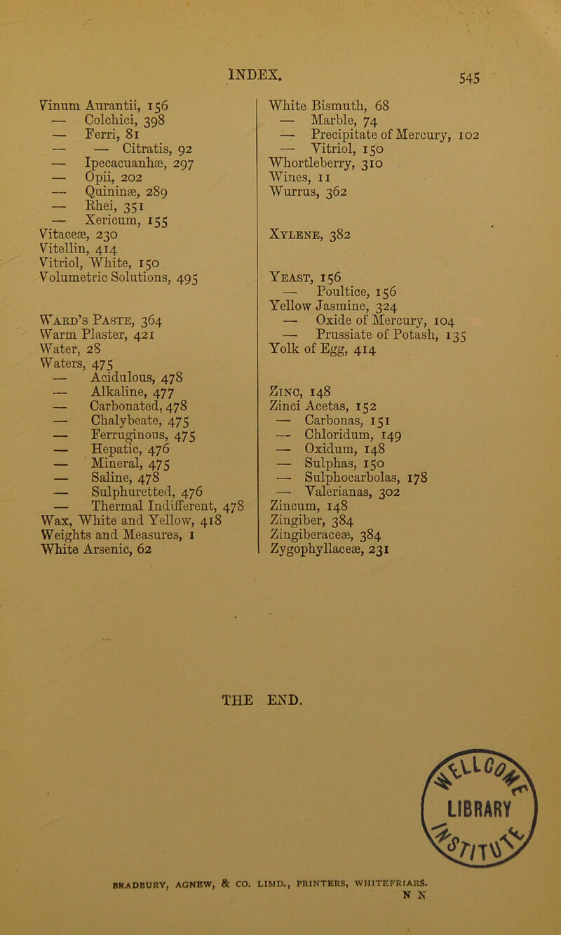 Vinum Aiu’antii, 156 — Colchici, 398 — Ferri, 81 — — Citratis, 92 — Ipecacuanlise, 297 — Opii, 202 — Quininse, 289 — Rhei, 351 — Xericum, 155 Vitacese, 230 Vitellin, 414 Vitriol, White, 150 Volumetric Solutions, 495 Ward’s Paste, 364 Warm Plaster, 421 Water, 28 Waters, 475 — Acidulous, 478 — Alkaline, 477 — Carbonated, 478 — Chalybeate, 475 — Ferruginous, 475 — Hepatic, 476 — Mineral, 475 — Saline, 478 — Sulphuretted, 476 — Thermal Indifferent, 478 Wax, White and Yellow, 418 Weights and Measures, i White Arsenic, 62 White Bismuth, 68 — Marble, 74 — Precipitate of Mercury, 102 — Vitriol, 150 Whortleberry, 310 Wines, ii Wurrus, 362 Xylene, 382 Yeast, 156 — Poultice, 156 Yellow Jasmine, 324 — Oxide of Mercury, 104 — Prussiate of Potash, 135 Yolk of Egg, 414 Zinc, 148 Zinci Acetas, 152 — Carbonas, 151 — Chloridum, 149 — Oxidum, 148 — Sulphas, 150 — Sulphocarbolas, 178 — Yalerianas, 302 Zincum, 148 Zingiber, 384 Zingiberacese, 384 Zygophyllacese, 231 THE END. BRADBURY, AGNEW, & CO. LIMD., PRINTERS, WHITEFRIARS. N N