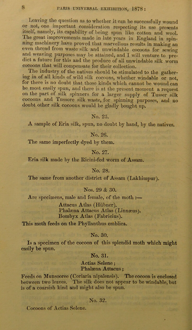 Leaving the question as to whether it can be successfully wound or not, one important consideration respecting its use presents itself, namely, its capability of being spun like cotton and wool. Ihe great improvements made in late years in England in spin- ning machinery have proved that marvellous results in making an even thread from waste silk and unwindable cocoons for sewing and weaving purposes may be attained, and I will venture to pre- dict a future for this and the produce of all unwindable silk worm cocoons that will compensate for their collection. The industry of the natives should be stimulated to the gather- ing in of all kinds of wild silk cocoons, whether windable or not, for there is no doubt that those kinds which cannot be wound can be most easily spun, and there is at the present moment a request on the part of silk spinners for a larger supply of Tusser silk cocoons and Tussore silk waste, for spinning purposes, and no doubt other silk cocoons would be gladly bought lip. No. 25. A sample of Eria silk, spun, no doubt by hand, by the natives. No. 26. The same imperfectly dyed by them. No. 27. Eria silk made by the Ricini-fed worm of Assam. No. 28. The same from another district of Assam (Lakhimpur). Nos. 29 & 30. Are specimens, male and female, of the moth :— Attacus Atlas (Hiibner). Phahena Attacus Atlas (Linnaeus^. Bombyx Atlas (Fabricius). This moth feeds on the Phyllanthus emblica. No. 30. Is a specimen of the cocoon of this splendid moth which might easily be spun. No. 31. Actias Selene; Phalaena Attacus; Feeds on Munsooree (Coriaria nipalensis). The cocoon is enclosed between two leaves. The silk does not appear to be windable, but is of a eoarsisli kind and might also be spun. No. 32. Cocoons of Actias Selene.