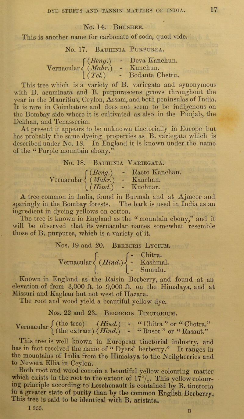 No. 14. Bhushee. This is another name for carbonate of soda, quod vide. No. 17. Bauhinia Purpurea. f (.Beng.) - Deva Kanchun. Vernacular^ (Mahr.) - Kunchun. [(77?/.) - Bodanta Chettu. This tree which is a variety of B. variegata and synonymous with B. acuminata and B. purpurascens grows throughout the year in the Mauritius, Ceylon, Assam, and both peninsulas of India. It is rare in Coimbatore and does not seem to be indigenous on the Bombay side where it is cultivated as also in the Punjab, the Dekhan, and Tenasserim. At present it appears to be unknown tinctorially in Europe but has probably the same dyeing properties as B. variegata which is described under No. 18. In England it is known under the name of the “ Purple mountain ebony.” No. 18. Bauhinia Variegata. f {Beng.) - Racto Kanchan. Vernacular< {Mahr.) - Kanchan. [ {TIind.) - Kuchnar. A tree common in India, found in Burmah and at Ajmeer and sparingly in the Bombay forests. The bark is used in India as an ingredient in dyeing yellows on cotton. The tree is known in England as the “ mountain ebony,” and it will be observed that its vernacular names somewhat resemble those of B. purpurea, which is a variety of it. Nos. 19 and 20. Berberis Lycium. Vernacular {Hind.) ■ Chitra. Kashmal. Sumulu. Known in England as the Raisin Berberry, and found at an elevation of from 3,000 ft. to 9,000 ft. on the Himalaya, and at Missuri and Kaghan but not west of Hazara. The root and wood yield a beautiful yellow dye. Nos. 22 and 23. Berberis Tinctorium. • 6 . . Vernacular { (the tree) {Hind.) (the extract) {Hind.) “ Chitra ” or “ Chotra.” “ Rusot ” or “ Rasaut.” This tree is well known in European tinctorial industry, and has in fact received the name of “ Dyers’ berberry.” It ranges in the mountains of India from the Himalaya to the Neilgherries and to Newera Ellia in Ceylon. Both root and wood contain a beautiful yellow colouring matter which exists in the root to the extent of 17%. This yellow colour- ing principle according to Leschenault is contained by B. tinctoria in a greater state of purity than by the common English Berberry. This tree is said to be identical with B. aristata. I 355. B