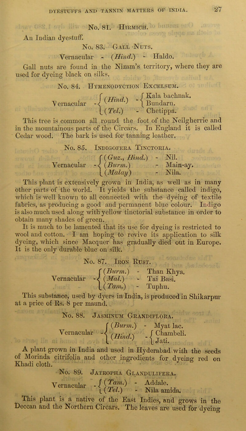 No. 81. Htrmich. An Indian dyestuff. No. 83. Gall Nuts. Vernacular - (Hind.) - Haldo. Gall nuts are found in the Nizam’s territory, where they are used for dyeing black on silks. No. 84. Hymenodyction Excelsum. (f„. 7 v / Kala bachnak. Vernacular -<( ^ 171 ') [ Bundarn. [_ (Tel.) - Chetippa. This tree is common all round the foot of the Neilgherrie and in the mountainous parts of the Circars. In England it is called Cedar wood. The bark is used for tanning leather. No. 85. Indigofera Tinctoria. f (Guz., Hind.) - Nil. Vernacular -< (Burm.) - Main-ay. [ (Malay) - Nila. This plant is extensively grown in India, as well as in many other parts of the world. It yields the substance called indigo, which is well known to all connected with the dyeing of textile fabrics, as producing a good and permanent blue colour. Indigo is also much used along with yellow tinctorial substance in order to obtain many shades of green. It is much to be lamented that its use for dyeing is restricted to wool and cotton. I am hoping to revive its application to silk dyeing, which since Macquer has gradually died out in Europe. It is the only durable blue on silk. No. 87. Iron Rust. f (Burm.) - Than Khya. Vernacular (Mai.) - Tai Basi. (_ (Tam.) - Tuphu. This substance, used by dyers in India, is produced in Shikarpur at a price of Rs. 8 per maund. No. 88. Jasminum Grandiflora. Vernacular f (Burm.) - Myat lac. I (Hincl.) f Chambeli. \ Jati. A plant grown in India and used in Hyderabad with the seeds of Morinda citrifolia and other ingredients for dyeing red on Khadi cloth. No. 89. Jatropha Glandulifera. Vernacular - / \ TralnS* l(Tel.) Addale. Nila amida. This plant is a native of the East Indies, and grows in the Deccan and the Northern Circars. The leaves are used for dyeing