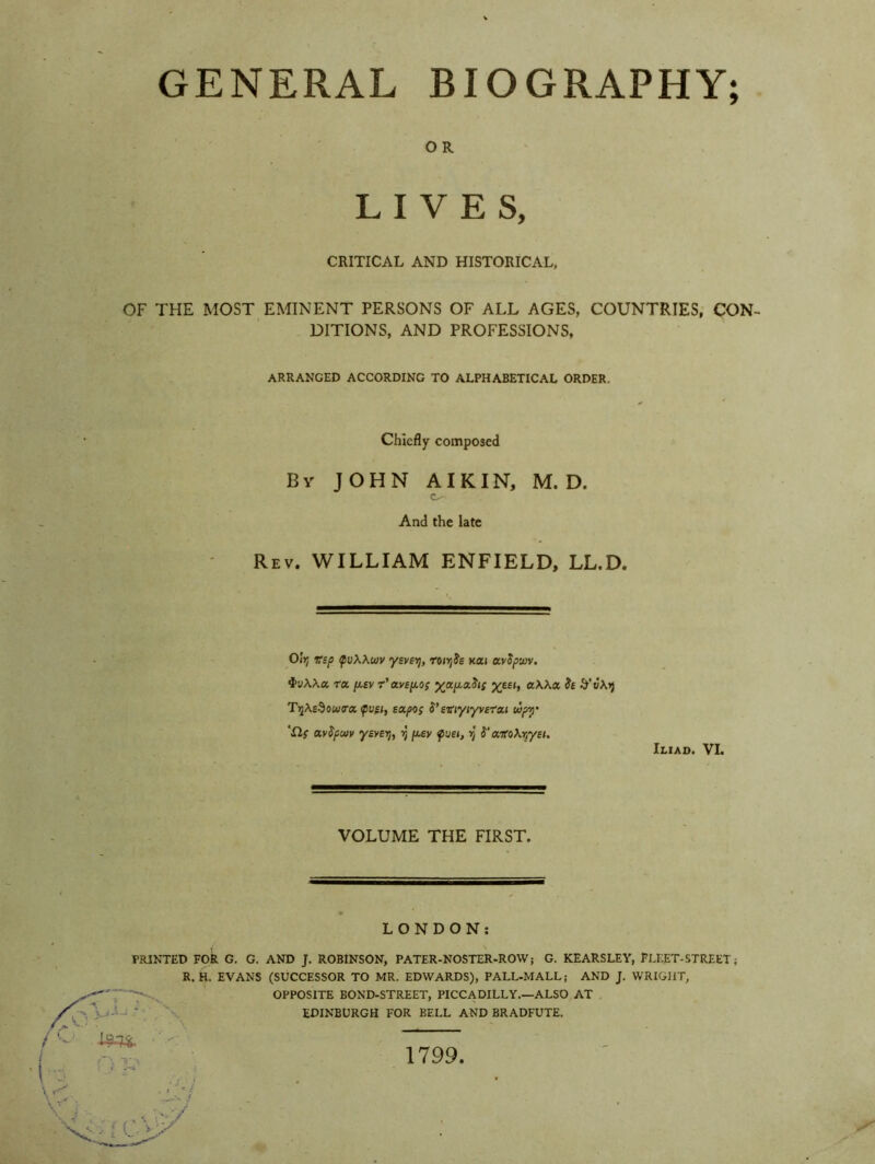 GENERAL BIOGRAPHY; O R LIVES, CRITICAL AND HISTORICAL, OF THE MOST EMINENT PERSONS OF ALL AGES, COUNTRIES, CON- DITIONS, AND PROFESSIONS, ARRANGED ACCORDING TO ALPHABETICAL ORDER. Chiefly composed By JOHN AI KIN, M. D. c^- And the late Rev. WILLIAM ENFIELD, LL.D. Olij vsp fvXXujv ysvei], ronjJe nai avSpwv. 4>uAAa ra p.sv r'avep.o; yjxp.tx.Sis %eei, aWa, St &v\i) Tyi\s$ouj<ra. <pvti, expos S’ eviyiyverxt oip-y ‘£lf avSpunv yeven), rt p.ev fuet, rj S'xtoX^yeu Iliad. VI. VOLUME THE FIRST. LONDON: PRINTED FOR G. G. AND J. ROBINSON, PATER-NOSTER-ROW; G. KEARSLEY, FLEET-STREET; R. H. EVANS (SUCCESSOR TO MR. EDWARDS), PALL-MALL; AND J. WRIGHT, OPPOSITE BOND-STREET, PICCADILLY.—ALSO AT EDINBURGH FOR BELL AND BRADFUTE. Jm. 1799