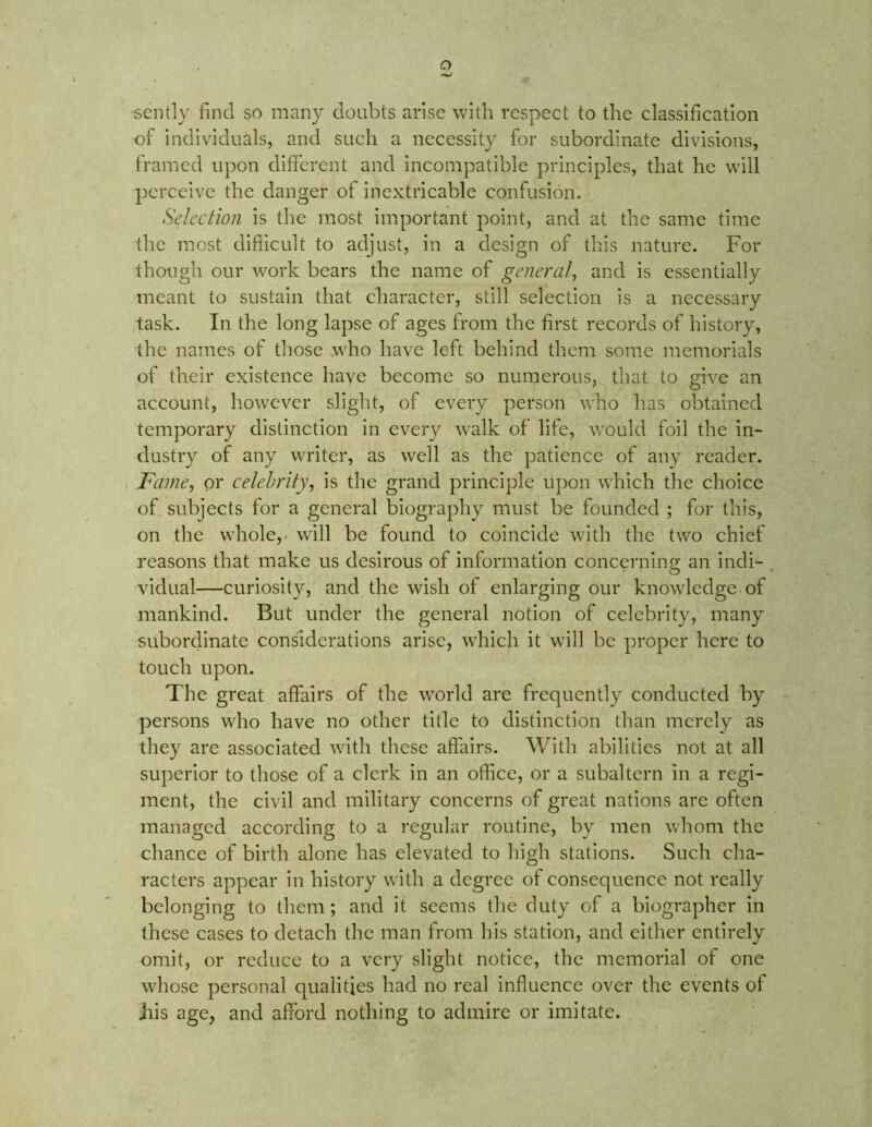 sently find so many doubts arise with respect to the classification of individuals, and such a necessity for subordinate divisions, framed upon different and incompatible principles, that he will perceive the danger of inextricable confusion. Selection is the most important point, and at the same time the most difficult to adjust, in a design of this nature. For though our work bears the name of general, and is essentially meant to sustain that character, still selection is a necessary task. In the long lapse of ages from the first records of history, the names of those who have left behind them some memorials of their existence have become so numerous, that to give an account, however slight, of every person who has obtained temporary distinction in every walk of life, would foil the in- dustry of any writer, as well as the patience of any reader. Fame, or celebrity, is the grand principle upon which the choice of subjects for a general biography must be founded ; for this, on the whole,- will be found to coincide with the two chief reasons that make us desirous of information concerning an indi- , vidual—curiosity, and the wish of enlarging our knowledge of mankind. But under the general notion of celebrity, many subordinate considerations arise, which it will be proper here to touch upon. The great affairs of the world are frequently conducted by persons who have no other title to distinction than merely as they are associated with these affairs. With abilities not at all superior to those of a clerk in an office, or a subaltern in a regi- ment, the civil and military concerns of great nations are often managed according to a regular routine, by men whom the chance of birth alone has elevated to high stations. Such cha- racters appear in history with a degree of consequence not really belonging to them ; and it seems the duty of a biographer in these cases to detach the man from his station, and either entirely omit, or reduce to a very slight notice, the memorial of one whose personal qualities had no real influence over the events of ins age, and afford nothing to admire or imitate.
