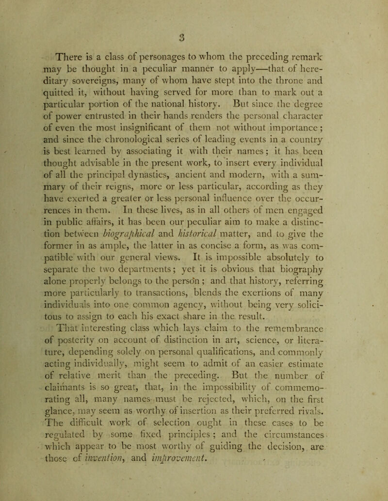 There is a class of personages to whom the preceding remark may be thought in a peculiar manner to apply—that of here- ditary sovereigns, many of whom have stept into the throne and quitted it, without having served for more than to mark out a particular portion of the national history. But since the degree of power entrusted in their hands renders the personal character of even the most insignificant of them not without importance; and since the chronological series of leading events in a country is best learned by associating it with their names; it has been thought advisable in the present work, to insert every individual of all the principal dynasties, ancient and modern, with a sum- mary of their reigns, more or less particular, according as they have exerted a greater or less personal influence over the occur- rences in them. In these lives, as in all others of men engaged in public affairs, it has been our peculiar aim to make a distinc- tion betvvecn biographical and historical matter, and to give the former in as ample, the latter in as concise a form, as was com- patible with our general views. It is impossible absolutely to separate the two departments; yet it is obvious that biography alone properly belongs to the person ; and that history, referring more particularly to transactions, blends the exertions of many individuals into one common agency, without being very solici- tous to assign to each his exact share in the result. That interesting class which lays claim to the remembrance of posterity on account of distinction in art, science, or litera- ture, depending solely on personal qualifications, and commonly acting individually, might seem to admit of an easier estimate of relative merit than the preceding. But the number of claimants is so great, that, in the impossibility of commemo- rating all, many names must be rejected, which, on the first glance, may seem as worthy of insertion as their preferred rivals. The difficult work of selection ought in these cases to be regulated by some fixed principles ; and the circumstances which appear to be most wTorthy of guiding the decision, are those of invention, and improvement.