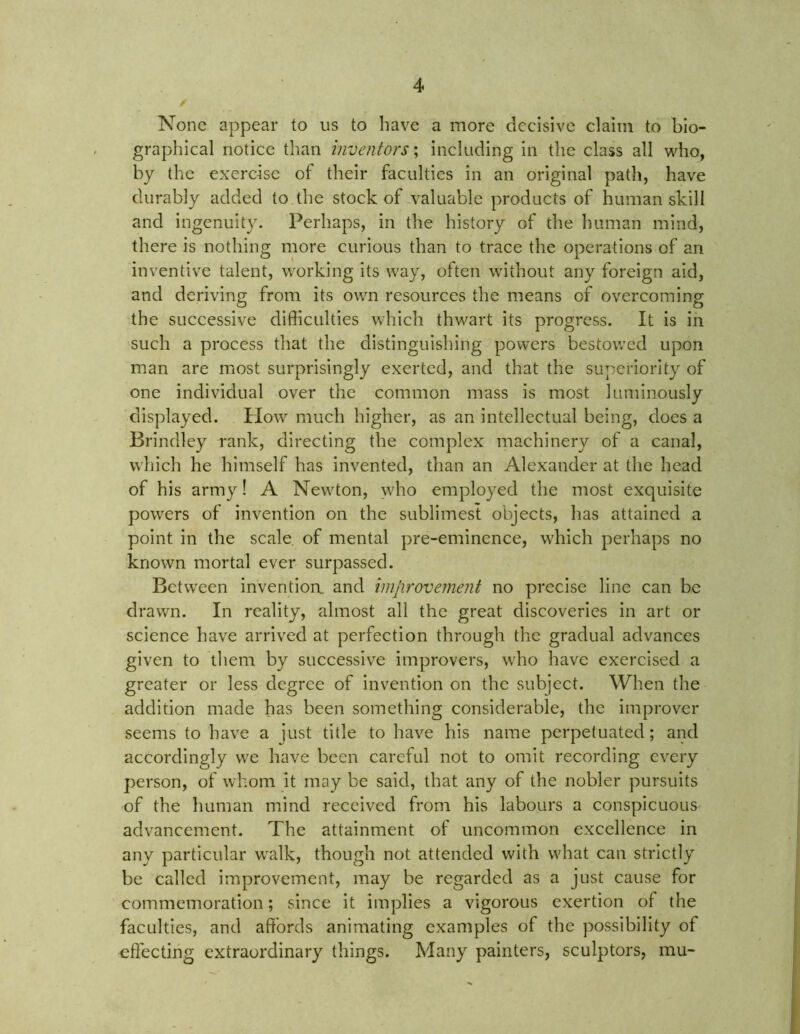 None appear to us to have a more decisive claim to bio- graphical notice than inventors; including in the class all who, by the exercise of their faculties in an original path, have durably added to the stock of valuable products of human skill and ingenuity. Perhaps, in the history of the human mind, there is nothing more curious than to trace the operations of an inventive talent, working its way, often without any foreign aid, and deriving from its own resources the means of overcoming the successive difficulties which thwart its progress. It is in such a process that the distinguishing powers bestowed upon man are most surprisingly exerted, and that the superiority of one individual over the common mass is most luminously displayed. Plow much higher, as an intellectual being, does a Brindley rank, directing the complex machinery of a canal, which he himself has invented, than an Alexander at the head of his army! A Newton, who employed the most exquisite powers of invention on the sublimes! objects, has attained a point in the scale of mental pre-eminence, which perhaps no known mortal ever surpassed. Between invention, and improvement no precise line can be drawn. In reality, almost all the great discoveries in art or science have arrived at perfection through the gradual advances given to them by successive improvers, who have exercised a greater or less degree of invention on the subject. When the addition made has been something considerable, the improver seems to have a just title to have his name perpetuated; and accordingly we have been careful not to omit recording every person, of whom it may be said, that any of the nobler pursuits of the human mind received from his labours a conspicuous advancement. The attainment of uncommon excellence in any particular walk, though not attended with what can strictly be called improvement, may be regarded as a just cause for commemoration; since it implies a vigorous exertion of the faculties, and affords animating examples of the possibility of effecting extraordinary things. Many painters, sculptors, mu-