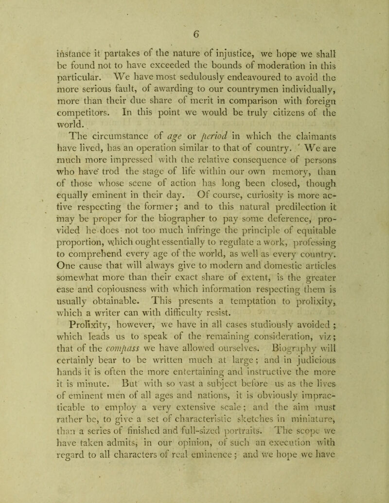 instance it partakes of the nature of injustice, we hope we shall be found not to have exceeded the bounds of moderation in this particular. We have most sedulously endeavoured to avoid the more serious fault, of awarding to our countrymen individually, more than their due share ot merit in comparison with foreign competitors. In this point we would be truly citizens of the world. The circumstance of age or lieriod in which the claimants have lived, has an operation similar to that of country. ' We are much more impressed with the relative consequence of persons who have trod the stage of life within our own memory, than of those whose scene of action has long been closed, though equally eminent in their day. Of course, curiosity is more ac- tive respecting the former; and to this natural predilection it may be proper for the biographer to pay some deference, pro- vided he does not too much infringe the principle of equitable proportion, which ought essentially to regulate a work, professing to comprehend every age of the world, as well as every country. One cause that will always give to modern and domestic articles somewhat more than their exact share of extent, is the greater ease and copiousness with which information respecting them is usually obtainable. This presents a temptation to prolixity, which a writer can with difficulty resist. Prolixity, however, we have in all cases studiously avoided ; which leads us to speak of the remaining consideration, viz; that of the compass we have allowed ourselves. Biography will certainly bear to be written much at large; and in judicious hands it is often the more entertaining and instructive the more it is minute. But with so vast a subject before us as the lives of eminent men of all ages and nations, it is obviously imprac- ticable to employ a very extensive scale; and the aim must rather be, to give a set of characteristic sketches in miniature, than a series of finished and full-sized portraits. The scope we have taken admits, in our opinion, of such an execution with regard to all characters of real eminence ; and we hope we have