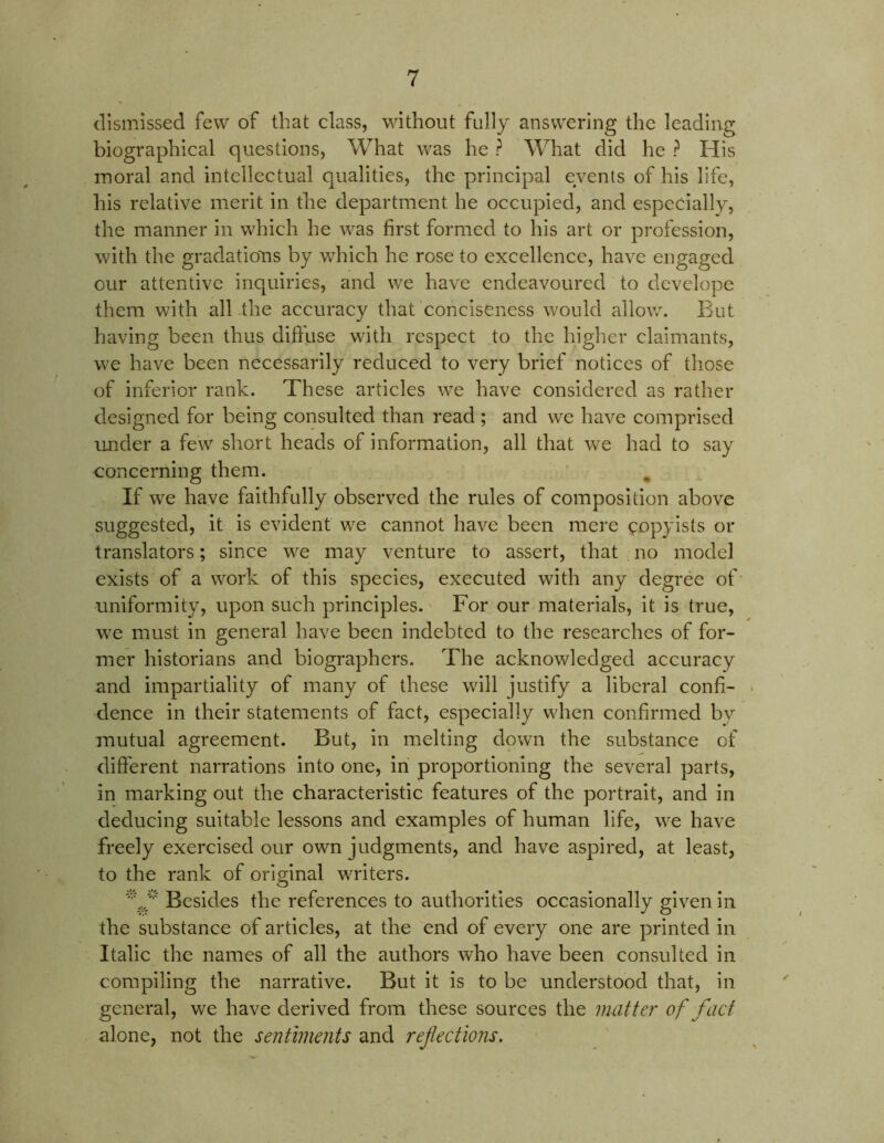 dismissed few of that class, without fully answering the leading biographical questions, What was he ? What did he ? His moral and intellectual qualities, the principal events of his life, his relative merit in the department he occupied, and especially, the manner in which he was first formed to his art or profession, with the gradations by which he rose to excellence, have engaged our attentive inquiries, and we have endeavoured to develope them with all the accuracy that conciseness would allow. But having been thus diftuse with respect to the higher claimants, we have been necessarily reduced to very brief notices of those of inferior rank. These articles wTe have considered as rather designed for being consulted than read ; and we have comprised under a few short heads of information, all that we had to say concerning them. If we have faithfully observed the rules of composition above suggested, it is evident we cannot have been mere copyists or translators; since we may venture to assert, that no model exists of a work of this species, executed with any degree of uniformity, upon such principles. For our materials, it is true, we must in general have been indebted to the researches of for- mer historians and biographers. The acknowledged accuracy and impartiality of many of these will justify a liberal confi- dence in their statements of fact, especially when confirmed by mutual agreement. But, in melting down the substance of different narrations into one, in proportioning the several parts, in marking out the characteristic features of the portrait, and in deducing suitable lessons and examples of human life, we have freely exercised our own judgments, and have aspired, at least, to the rank of original writers. Besides the references to authorities occasionally given in the substance of articles, at the end of every one are printed in Italic the names of all the authors who have been consulted in compiling the narrative. But it is to be understood that, in general, we have derived from these sources the mutter of fact alone, not the sentiments and ref ections.