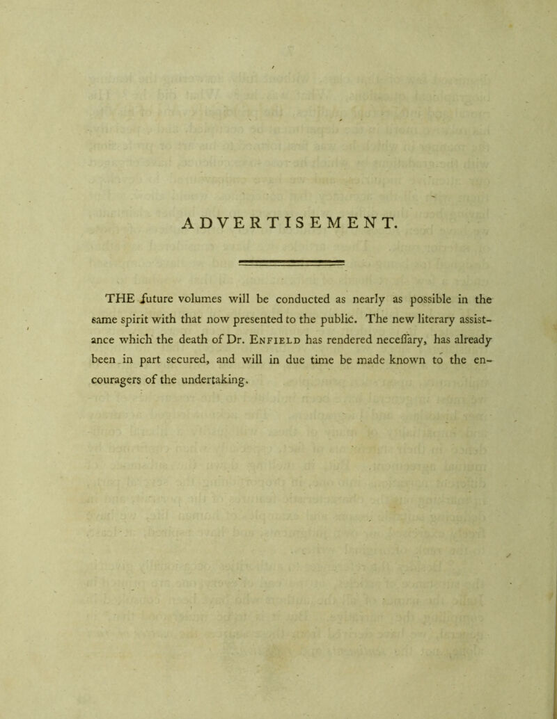 ADVERTISEMENT. THE future volumes will be conducted as nearly as possible in the same spirit with that now presented to the public. The new literary assist- ance which the death of Dr. Enfield has rendered neceflary, has already been in part secured, and will in due time be made known to the en- couragers of the undertaking.