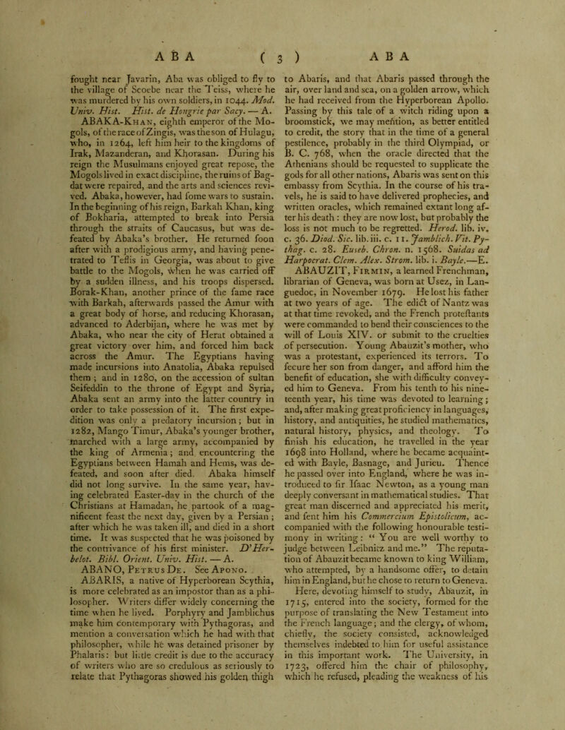 fought near Javarin, Aba was obliged to fly to the village of Scoebe near the Teiss, where he was murdered bv his own soldiers, in 1044. Mod. Vmv. Hist. Hist, de Hongrie par Sacy. — A. ABAKA-Khan, eighth emperor of the Mo- gols, oftheraceofZingis, wastheson of Hulagu, who, in 1264, left him heir to the kingdoms of Irak, Mazanderan, and Khorasan. During his reign the Musulmans enjoyed great repose, the Mogols lived in exact discipline, the ruins of Bag- dat were repaired, and the arts and sciences revi- ved. Abaka, however, had fomewarsto sustain. In the beginning of his reign, Barkah Khan, king of Bokharia, attempted to break into Persia through the straits of Caucasus, but was de- feated by Abaka’s brother. He returned foon after with a prodigious army, and having pene- trated to Teflis in Georgia, was about to give battle to the Mogols, when he was carried off by a sudden illness, and his troops dispersed. Borak-Khan, another prince of the fame race with Barkah, afterwards passed the Amur with a great body of horse, and reducing Khorasan, advanced to Aderbijan, where he was met by Abaka, who near the city of Herat obtained a great victory over him, and forced him back across the Amur. The Egyptians having made incursions into Anatolia, Abaka repulsed them ; and in 1280, on the accession of sultan Seifeddin to the throne of Egypt and Syria, Abaka sent an army into the latter country in order to take possession of it. The first expe- dition was only a piedatory incursion; but in 1282, Mango Timur, Abaka’s younger brother, marched with a large army, accompanied by the king of Armenia; and encountering the Egyptians between Hamah and Hems, was de- feated, and soon after died. Abaka himself did not long survive. In the same year, hav- ing celebrated Easter-dav in the church of the Christians at Hamadan, he partook of a mag- nificent feast the next day, given by a Persian ; after which he was taken ill, and died in a short time. It was suspected that he was poisoned by the contrivance of his first minister. D’Her- belot. Bibl. Orient. Univ. Hist. — A. ABANO, Petrus De. SeeApouo. ABARIS, a native of Hyperborean Scythia, is more celebrated as an impostor than as a phi- losopher. Writers differ widely concerning the time when he lived. Porphyry and Jamblichus make him contemporary with Pythagoras, and mention a conveisation which he had with that philosopher, while ht was detained prisoner by Phalaris: but little: credit is due to the accuracy of writers who are so credulous as seriously to relate that Pythagoras showed his goldeit thigh to Abaris, and that Abaris passed through the air, over land and sea, on a golden arrow, which he had received from the Hyperborean Apollo. Passing by this tale of a witch riding upon a broomstick, we may mention, as better entitled to credit, the story that in the time of a general pestilence, probably in the third Olympiad, or B. C. 768, when the oracle directed that the Athenians should be requested to supplicate the gods for all other nations, Abaris was sent on this embassy from Scythia. In the course of his tra- vels, he is said to have delivered prophecies, and written oracles, which remained extant long af- ter his death : they are now lost, but probably the loss is not much to be regretted. Herod, lib. iv. C. 36. Diod. Sic. lib. iii. c. 11 .Jamb lick. Vit. Py- thag. c. 28. Euseb. Chron. n. 1568. Snidas ad Harpocrat. Clem. Alex. Strom, lib. i. Bayle.—E. ABAUZIT, Firmin, a learned Frenchman, librarian of Geneva, was born at Usez, in Lan- guedoc, in November 1679. He lost his father at two years of age. The edidl of Nantzwas at that time revoked, and the French proteflants were commanded to bend their consciences to the will of Louis XIV. or submit to the cruelties .of persecution. Young Abauzit’s mother, who was a protestant, experienced its terrors. To fecure her son from danger, and afford him the benefit of education, she with difficulty convey- ed him to Geneva. From his tenth to his nine- teenth year, his time was devoted to learning; and, after making great proficiency in languages, history, and antiquities, he studied mathematics, natural history, physics, and theology. To finish his education, he travelled in the year 1698 into Holland, where he became acquaint- ed with Bavle, Basnage, and Juricu. Thence he passed over into England, where he was in- troduced to fir Ifaac Newton, as a young man deeply conversant in mathematical studies. That great man discerned and appreciated his merit, and fent him his Commercium Epistolicum, ac- companied with tire following honourable testi- mony in writing: “ You are well worthy to judge between Leibnitz and me.” The reputa- tion of Abauzit became known to king William, who attempted, by a handsome offer, to detain him in England,buthe chose to return to Geneva. Here, devoting himself to study, Abauzit, in 1715, entered into the society, formed for the purpose of translating the New Testament into the French language; and the clergy, of whom, chiefly, the society consisted, acknowledged themselves indebted to him for useful assistance in this important work. The University, in 1723, offered him the chair of philosophy, which he refused, pleading the weakness of Iris