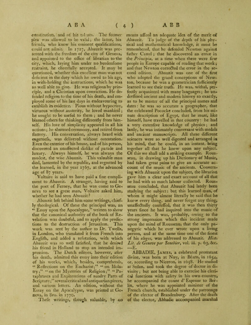 constitution, and of his tal.nts. The former plea was allowed to be valid; the latter, his friends, who knew his eminent qualifications, could not admit. In 1727, Abauzit was pre- sented with the freedom of the city of Geneva, and appointed to the office of librarian to the city, which, laying him under no burdenfome restraint, he cheerfully accepted. It may be uestioned, whether this excellent man was not encient in the duty which lie owed to his age, in with-holding the instructions, which he was so well able to give. He was religious by prin- ciple, and a Christian upon conviction. He de- fended religion to the time of his death, and em- ployed some of his last days in endeavouring to establish its evidence. Pious without hypocrisy, virtuous without austerity, he loved mankind ; he sought to be useful to them ; and he never blamed others for thinking differently from him- self. His love of simplicity appeared in all his actions; he shunned ceremony, and retired from flattery. Plis conversation, always heard with cagernefs, was delivered without ostentation. Even the exterior of his house, and of his person, discovered an unaffected dislike of parade and luxury. Always himself, he was always the modest, the wise Abauzit. This valuable man died, lamented by the republic, and regretted by the learned, in the year 1767, at the advanced age of 87 years. Voltaire is said to have paid a fine compli- ment to Abauzit. A stranger, having said to the poet of Ferney, that he was come to Ge- neva to see a great man, Voltaire asked him, whether he had seen Abauzit ? Abauzit left behind him some writings, chief- ly theological. Of these the principal was, an “ Essay upon the Apocalypse,” written to show that the canonical authority of tire book of Re- velation was doubtful, and to apply the predic- tions to the destruction of Jerusalem. This work was sent by the author to Dr. Twells, in London, who translated it from French into Englilh, and added a refutation, w'ith which Abauzit was so well fatisfied, that he desired his friend in Holland to stop an intended im- pression. The Dutch editors, however, after his death, admitted this essay into their edition of his works, which, besides, comprehends, “ Reflections on the Eucharist;” “ on Idola- try“on the Mysteries of Religion;” “Pa- raphrases and Explanations of sundry Parts of Scripture;’ ’ several critical and antiquarian pieces, and various letters. An edition, without the Essay on the Apocalypse, was printed at Ge- neva, in 8vo.in 1770. Thefe writings, though valuable, by no means afford an adequate idea of the merit of Abauzit. To judge of the depth of his phy- sical and mathematical knowledge, it must be remembered, that he defended Newton against father Castel ; that he discovered an error in the Principia, at a time when there were few people in Europe capable of reading that work; and that Newton corrected the error in the se- cond edition. Abauzit was one of the first who adopted the grand conceptions of New- ton, because he was a geometrician fufficiently learned to see their truth. He was, withal, per- fectly acquainted with many languages ; he un- derftood ancient and modern history so exactly, as to be master of all the principal names and dates: he w'as so accurate a geographer, that the celebrated Pococke concluded, from his mi- nute description of Egypt, that he must, like himself, have travelled in that country: he had a very extenfive knowledge of physics ; and lastly, he was intimately conversant with medals and ancient manuscripts. All these different sciences were so well digested and arranged in his mind, that he could, in an instant, bring together all that he knew upon any subject. Of this we shall add a striking example. Rous- seau, in drawing up his Dictionary of Music, had taken great pains to give an accurate ac- count of the music of the ancients. Convers- ing with Abauzit upon the subject, the librarian gave him a clear and exact account of all that he had with so much labour collected. Rous- seau concluded, that Abauzit had lately been studying the subject: but this learned man, of whom it might almost literally be said that he knew every thing, and never forgot any thing, unaffedtedly confeffed, that it was then thirty years fince he had inquired into the music of the ancients. It was, probably, owing to the strong impression which this incident made upon the mind of Rousseau, that the only pa- negyric which he ever wrote upon a living person, and at the same time one of the finest of his eloges, was addressed to Abauzit. Hist. Lit. de Geneve par Senebier, vol. iii. p. 63, &c. —E. ABBADIE, James, a celebrated protestanl divine, was born at Nay, in Bearn, in 1654, or, according to Niceron, in 1658. He studied at Sedan, and took the degree of doctor in di- vinity ; but not being able to exercise his cleri- cal functions with safety in his own country, he accompanied the count d’Espense to Ber- lin, where he was appointed minister of the French church, established under the patronage of the elector of Brandenburg. After the death of the elector, Abbadie accompanied marshal