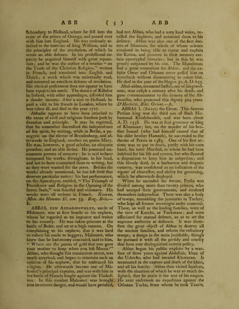 Schomberg to Holland, where he fell into the train of the prince of Orange, and passed over with him into England. He was zealously at- tached to the interests of king William, and to the principles of the revolution, of which he wrote an able defence. In his profeffional ca- pacity he acquitted himself with great reputa- tion ; and he was the author of a treatise “ on the Truth of the Christian Religion,” written in French, and translated into English and Dutch; a work which was universally read, and esteemed an excellent defence of revelation. His clerical preferment does not appear to have been equal to his merit. The deanrv of Killaloe in Ireland, with other appendages, afforded him a slender income. After a tour to Holland, he paid a vifit to his friends in London, where he vras taken ill, and died in the year 1727. Abbadie appears to have been attached to the cause of civil and religious freedom both by fituation and principle. It may be regretted, that he somewhat discredited the independence of his spirit, by writing, while in Berlin, a pa- negyric on the elector of Brandenburg, and af- terwards in England, another on queen Alary. He was, however, a good scholar, an eloquent preacher, and an able divine. He possessed un- common powers of memory: he is said to have Composed his works, throughout, in his head, and not to have committed them to writing, but as they were wanted for the press. Befides the w'orks already mentioned, he has left little that deserves particular notice: his last performance, on the Apocalypse, entitled, “ The Triumph of Providence and Religion in the Opening of the Seven Seals,” was-fanciful and visionary. His works were all written in French. Niceron, Mem. des Hommes III. tom. 33. Blog. Brit.— E. ABBAS, ebn Abdalmothleb, uncle of Mahomet, was at first hostile to his nephew, whom'he regarded as an impostor and traitor to his country. He was taken prisoner at the battle of Beder, and set at a high ransom. On complaining to his nephew, that it was hard to reduce his uncle to beggary, Mahomet, who knew that he had money concealed, said to him, “ Where are the purses of gold that you gave your mother to keep when you left Mecca?” Abbas, who thought this transaction secret, was much surprised, and,began to entertain such an opinion of his nephew, that he embraced his religion. He afterwards became one of Ma- homet’s principal captains, and was with him in the battle of Honain fought against the Thakef- ites. In this combat Mahomet was brought into imminent danger, and would have perished. had not Abbas, who had a very loud voice, re- called the fugitives, and animated them to his defence. Abbas was also one of the first doc- tors of Islamism, the whole of whose science consisted in being able to repeat and explain the Koran, and preserve in their memory cer- tain apocryphal histories; but in this he was greatly surpassed by his son. The Musulmans had a great veneration for Abbas ; and the ca- liphs Omar and Othman never paffed him on horseback without dismounting to salute hint. He died in the year of the Hegira 32, A. D. 653. Abul-abbas, surnamed Saffah, one of hisgrand- sons, was caliph a century after his death, and gave commencement to the dynasty of the Ab- bassides, who possessed this dignity 524 years. D’Her helot, Bill. Orient.—A. ABBAS I. (Shah) the Great. This famous Perfian king was the third son of Shah Mo- hammed Khodabandeh, and was born about A. D. 1558. He was at first governor or king of Khorasan; but, on the murder of his bro- ther Ismael (who had himself caused that of his elder brother Hamzeh), he succeeded to the throne of Persia in 1585. One of his first ac- tions was to put to death, partly with his own hand, his tutor Murfhid, to whom he had been indebted for his life and crown, but who fhowed a disposition to keep him in subjection; and this bloody deed, in a barbarous and despotic country, was confidered as an indication of the vigour of character, and ability for governing, which he afterwards displayed. When he ascended the throne, Pcrfia was divided among more than twenty princes, who had usurped their governments, and rendered themselves independent. There was also a body of troops, resembling the janizaries in Turkey, who kept all former sovereigns under controul. These, as well as the leading families, were of the race of Kurchi, or Turkmans; and were affociated for mutual defence, so as to set the supreme authority at defiance. ' It was there- fore the great objedt of Abbas to destroy all the ancient families, and reform the refractory troops; a design in the main justifiable, though he pursued it with all the perfidy and cruelty that have ever distinguished eastern policy. Abbas began his public exploits by a war- fare of three years against Abdallah, khan of the Usbecks, who had invaded Khorazan. It terminated in the capture and death of the khan, and ail his family. Abbas then visited Ispahan, with the situation of which he was so much de- lighted, that he made it the seat of his empire. He next undertook an expedition against the Othman Turks, from whom he took Tauris,