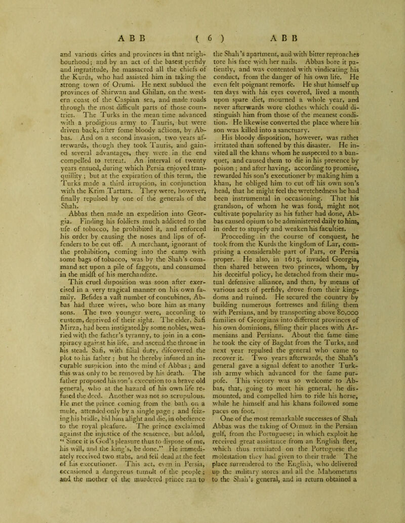 and various cities and provinces in that neigh- bourhood ; and by an act of the basest perfidy and ingratitude, he massacred all the chiefs of the Kurds, who had assisted him in taking the strong town of Orumi. He next subdued the provinces of Shirwan and Ghilan, on the west- ern coast of the Caspian sea, and made roads through the most difficult parts of those coun- tries. The Turks in the mean time advanced with a prodigious army to Tauris, but were driven back, after fome bloody adlions, by Ab- bas. And on a second invasion, two years af- terwards, though they took Tauris, and gain- ed several advantages, they were in the end compelled to retreat. An interval of twenty years ensued, during which Persia enjoyed tran- quillity ; but at the expiration of this term, the Turks made a third irruption, in conjunction with the Krim Tartars. They were, however, repulsed by one of the generals of the Abbas then made an expedition into Geor- gia. Finding his foldiers much addicted to the ufe of tobacco, he prohibited it, and enforced his order by causing the noses and lips of of- fenders to be cut off. A merchant, ignorant of the prohibition, coming into the camp with some bags of tobacco, was by the Shah’s com- mand set upon a pile of faggots, and consumed in the midff of his merchandize. This cruel disposition was soon after exer- cised in a very tragical manner on his own fa- mily. Befides a vaft number of concubines, Ab- bas had three wives, who bore him as many sons. The two younger were, according to custom, deprived of their sight. The elder, Safi Mirza, had been instigated.by some nobles, wea- ried with the father’s tyranny, to join in a con- spiracy against his life, and ascend the throne in his stead. Safi, with filial duty, difcovered the plot to his father ; but he thereby infused an in- curable suspicion into the mind of Abbas ; and this was only to be removed by his death. The father proposed his son’s execution to a brave old general, who at the hazard of his own life re- fused the deed. Another was not so scrupulous. He met the prince coming from the bath on a mule, attended only by a single page ; and feiz- ing his bridle, bid him alight and die, in obedience to the royal pleafure. The prince exclaimed against the injustice of the sentence, but added, “ Since it is God’s pleasure thus to dispose of me, his will, and the king’s, be done.” He immedi- ately received two stabs, and fell dead at the feet of his executioner. This act, even in Persia, occasioned a dangerous tumult of the people ; and the mother of the murdered prince ran to finally Shah. the Shah’s apartment, and with bitter reproaches tore his face with her nails. Abbas bore it pa- tiently, and wras contented with vindicating his conduct, from the danger of his own life. He even felt poignant remorfe. He shut himself up ten days with his eyes covered, lived a month upon spare diet, mourned a w'hole year, and never afterwards wore clothes which could di- stinguish him from those of the meanest condi- tion. He likewise converted the place where his son was killed into a sanctuary. His bloody disposition, however, was rathei irritated than softened by this disaster. He in- vited all the khans whom he suspected to a ban- quet, and caused them to die in his presence by poison ; and after having, according to promise, rewarded his son’s executioner by making him a khan, he obliged him to cut off his own son’s head, that he might feel the wretchedness he had been instrumental in occasioning. That his grandson, of whom he was fond, might not cultivate popularity as his father had done, Ab- bas caused opium to be administered daily to him, in order to stupefy and weaken his faculties. Proceeding . in the course of conquest, he took from the Kurds the kingdom of Lar, com- prising a considerable part of Pars, or Persia proper. He also, in 1613, invaded Georgia, then shared between two princes, whom, by his deceitful policy, he detached from their mu- tual defensive alliance, and then, by means of various acts of perfidy, drove from their king- doms and ruined. He secured the country by building numerous fortresses and filling them with Persians, and by transporting above 80,000 families of Georgians into different provinces of his own dominions, filling their places with Ar- menians and Persians. About the fame time he took the city of Bagdat from the Turks, and next year repulsed the general who came to recover it. Two years afterwards, the Shah’s general gave a signal defeat to another Turk- ish army which advanced for the fame pur- pofe. This victory was so welcome to Ab- bas, that, going to meet his general, he dis- mounted, and compelled him to ride his horse, while he himself and his khans followed some paces on foot. One of the most remarkable successes of Shah Abbas was the taking of Oimuz in the Persian gulf, from the Portuguese; in which exploit he received great assistance from an English fleet, which thus retaliated on the Portuguese the molestation thev had given to their trade The place surrendered to the English, who delivered up the military stores and all the Mahometans to the Shah’s general, and in return obtained a