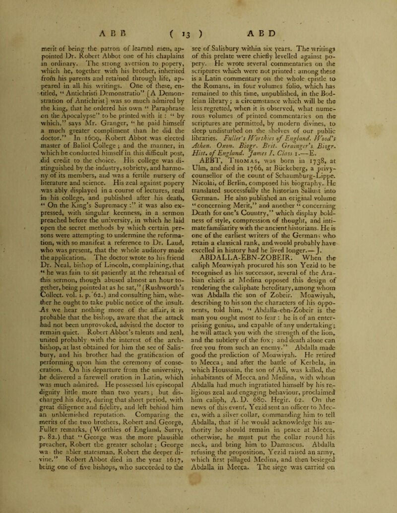 merit of being the patron of learned men, ap- pointed Dr. Robert Abbot one of his chaplains in ordinary. The strong aversion to poperv, which he, together with his brother, inherited from his parents and retained through life, ap- peared in all his writings. One of these, en- titled, “ Antichristi Demonstratio” [A Demon- stration of Antichrist] was so much admired by the king, that he ordered his own “ Paraphrase on the Apocalypse” to be printed with it : “ by which,” says Mr. Granger, “ he paid himself a much greater compliment than he did the doctor.” In 1609, Robert Abbot was elected master of Baliol College ; and the manner, in which be conducted himself in this difficult post, did credit to the choice. His college was di- stinguished by the industry, sobriety, and harmo- ny of its members, and w'as a fertile nursery of literature and science. His zeal against popery was ably displayed in a course of lectures, read in his college, and published after his death, “ On the King’s Supremacy it was also ex- pressed, with singular keenness, in a sermon preached before the university, in which he laid open the secret methods by which certain per- sons were attempting to undermine the reforma- tion, with so manifest a reference to Dr. Laud, who was present, that the whole auditory made the application. The doctor wrote to his friend Dr. Neal, bishop of Lincoln, complaining, that “ he was fain to sit patiently at the rehearsal of this sermon, though abused almost an hour to- gether, being pointed at as he sat,” (Rushworth’s Collect, vol. i. p. 62.) and consulting him, whe- ther he ought to take public notice of the insult. As we hear nothing more of the affair, it is probable that the bishop, aware that the attack had not been unprovoked, advised the doctor to remain quiet. Robert Abbot’s talents and zeal, united probably with the interest of the arch- bishop, at last obtained for him the see of Salis- bury, and his brother had the gratification of performing upon him the ceremony of conse- cration. On his departure from the university, he delivered a farewell oration in Latin, which was much admired. He possessed his episcopal dignity little more than two years ; but dis- charged his duty, during that short period, with great diligence and fidelity, and left behind him an unblemished reputation. Comparing the merits of the two brothers, Robert and George, Fuller remarks, (Worthies of England, Surry, p. 82.} that “ George was the more plausible preacher, Robert the greater scholar ; George wa the abler statesman, Robert the deeper di- vine.” Robert Abbot died in the year 1617, being one of five bishops, who succeeded to the see of Salisbury within six years. The writings of this prelate w'ere chiefly levelled against po- pery. Fie wrote several commentaries on the scriptures which were not printed : among these is a Latin commentary on the whole epistle to the Romans, in four volumes folio, which has remained to this time, unpublished, in the Bod- leian library ; a circumstance which will be the less regretted, when it is observed, what nume- rous volumes of printed commentaries on the scriptures are permitted, by modern divines, to sleep undisturbed on the shelves of our public libraries. Fuller's Worthies of England. Wood's Athen. Oxon. Biogr. Brit. Grainger's Biogr. Hist, of England. James I. Class 1.— E. ABBT, Thomas, was born in 1738, at Ulm, and died in 1766, at Biickeberg, a privy- counsellor of the count of Schaumburg-Lippe. Nicolai, of Berlin, composed his biography.. He translated successfully the historian Sallust into German. He also published an original volume “concerning Merit,” and another “ concerning Death for one’s Country,” which display bold- ness of style, compression of thought, and inti- mate familiarity with the ancient historians. He is one of the earliest writers of the Germans who retain a classical rank, and would probably have excelled in history had he lived longer. — J.. ABDALLA-EBN-ZOBEIR. When the caliph Moawiyah procured his son Yezid to be recognised as his successor, several of the Ara- bian chiefs at Medina opposed this design of rendering the caliphate hereditary, among whom was Abdalla the son of Zobeir. Moawiyah, describing to his son the characters of his oppo- nents, told him, “ Abdalla-ebn-Zobeir is the man you ought most to. fear : he is of an enter- prising genius, and capable of any undertaking; he will attack you with the strength of the lion, and the subtlety of tire fox; and death alone can free you from such an enemy.” Abdalla made good the prediction of Moawiyah. He retired' to Mecca; and after the battle of Kerbela, in. which Houssain, the son of Ali, was killed, the inhabitants of Mecca, and Medina, with whom Abdalla had much ingratiated himself by his re- ligious zeal and engaging behaviour, proclaimed him caliph, A. D. 680. Hegir. 62. On the news of this event, Yezid sent an officer to Mec- ca, with a silver collar, commanding him to tell Abdalla, that if he would acknowledge his au- thority he should remain in peace at Mecca, otherwise, he must put the collar round his neck, and bring him to Damascus. Abdalla refusing the proposition, Yezid raised an army, which first pillaged Medina, and then besieged Abdalla in Mecca. The. siege was carried on