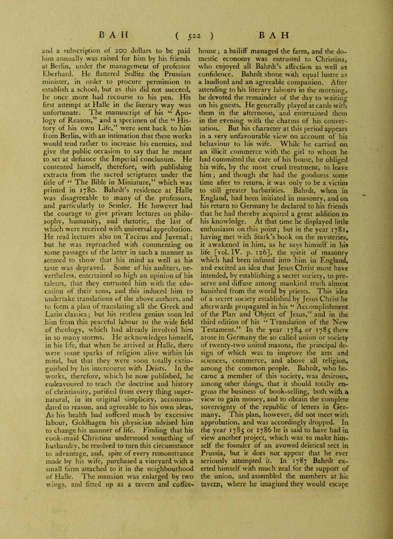 and a subscription of 200 dollars to be paid him annually was raised for him by his friends at Berlin, under the management of professor Eberhard. He flattered Sedlitz the Prussian minister, in order to procure permission to establish a school, but as this did not succeed, he once more had recourse to his pen. His first attempt at Halle in the literary way was unfortunate. The manuscript of his “ Apo- logy of Reason,” and a specimen of the “ His- tory of his own Life,” were sent back to him from Berlin, with an intimation that these works would tend rather to increase his enemies, and give the public occasion to say that he meant to set at defiance the Imperial conclusum. He contented himself, therefore, with publishing extracts from the sacred scriptures under the title of “ The Bible in Miniature,” which was printed in 1780. Bahrdt’s residence at Halle was disagreeable to many of the professors, and particularly to Semler. He however had the courage to give private lectures on philo- sophy, humanity, and rhetoric, the last of which were received with universal approbation. He read lectures also on Tacitus and Juvenal; but he was reproached with commenting on some passages of the latter in such a manner as seemed to show that his mind as well as his taste was depraved. Some of his auditors, ne- vertheless, entertained so high an opinion of his talents, that they entrusted him with the edu- cation of their sons, and this induced him to undertake translations of the above authors, and to form a plan of translating all the Greek and .Latin classics; but his restless genius soon led him from this peaceful labour to the wide field of theology, which had already involved him in so many storms. He acknowledges himself, in his life, that when he arrived at Halle, there were some sparks of religion alive within his mind, but that they were soon totally extin- guished by his intercourse with Deists. In the works, therefore, which he now published, he endeavoured to teach the doctrine and history of Christianity, purified from every thing super- natural, in its original simplicity, accommo- dated to reason, and agreeable to his own ideas. As his health had suffered much bv excessive labour, Goldhagen his physician advised him to change his manner of life. Finding that his cook-maid Christina understood something of husbandry, he resolved to turn this circumstance to advantage, and, spite of every remonstrance made by his wife, purchased a vineyard with a small farm attached to it in the neighbourhood of Halle. The mansion was enlarged by two wings, and fitted up as a tavern and coffee- house ; a bailiff managed the farm, and the do- mestic economy was entrusted to Christina, who enjoyed all Bahrdt’s affection, as well as confidence. Bahrdt shone with equal lustre as a landlord and an agreeable companion. After attending to his literary labours in the morning, he devoted the remainder of the day to waiting on his guests. He generally played at cards with them in the afternoon, and entertained them in the evening with the charms of his conver- sation. But his character at this period appears in a very unfavourable view on account of his behaviour to his wife. While he carried on an illicit commerce with the girl to whom he had committed the care of his house, he obliged his wife, by the most cruel treatment, to leave him; and though she had the goodness some time after to return, it was only to be a victim to still greater barbarities. Bahrdt, when in England, had been initiated in masonry, and on. his return to Germany he declared to his friends that he had thereby acquired a great addition to his knowledge. At that time he displayed little enthusiasm on this point; but in the year 1781^ having met with Stark’s book on the mysteries, it awakened in him, as he says himself in his life [vol. IV. p. 126], the spirit of masonry which had been infused into him in England, and excited an idea that Jesus Christ must have intended, by establishing a secret society, to pre- serve and diffuse among mankind truth almost banished from the world by priests. This idea of a secret society established by Jesus Christ he afterwards propagated in his “ Accomplishment of the Plan and Object of Jesus,” and in the third edition of his “ Translation of the New Testament.” In the year 1784 or 1785 there arose in Germany the so called union or society of twenty-two united masons, the principal de- sign of which was to improve the arts and sciences, commerce, and above all religion, among the common people. Bahrdt, who be- came a member of this society, was desirous, among other things, that it should totally en- gross the business of book-selling, both with a view to gain money, and to obtain the complete sovereignty of the republic of letters in Ger- many. This plan, however, did not meet with approbation, and was accordingly dropped. In the year 1785 or 1786 he is said to have had ia view another project, which was to make him- self the founder of an avowed deistical sect in Prussia, but it does not appear that he ever seriously attempted it. In 1787 Bahrdt ex- erted himself with much zeal for the support of the union, and assembled the members at his tavern, where lie imagined they would escape