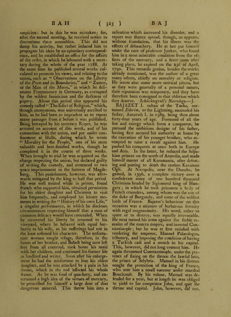 BAH ( 5z 3 ) BAJ suspicion: but in this he was mistaken; for, after the second meeting, he received notice to discontinue these assemblies. This did not damp his activity, but rather induced him to propagate his ideas by an epistolary correspond- ence, and he established an office for the affairs of the order, in which he laboured with a secre- tary during the whole of the year 1788. At the same time he published several works cal- culated to promote his views, and relating to the union, such as “ Observations on the Liberty of the Press and its Boundaries,” and “ Zamor, or the Man of the Moon,” in which he deli- neates Freemasonry in Germany, as corrupted by the wildest fanaticism and the darkness of popery. About this period also appeared his comedy called “ The Edict of Religion,” which, though anonymous, was universally ascribed to him, as he had been so imprudent as to repeat many passages from it before it was published. Being betrayed by his secretary Roper, he was arrested on account of this work, and of his connection with the union, and put under con- finement at Halle, during which he wrote xl Morality for die People,” one of his most valuable and best-finished works, though he completed it in the course of three weeks. When brought to trial he was acquitted on the ■charge respecting the union, but declared guilty of writing the comedy, and sentenced to two ears imprisonment in the fortress of Magde- urg. This punishment, however, was after- wards mitigated by the king to half that period He was well treated while in prison, found friends who supported him, obtained permission for his eldest daughter and Christina to visit him frequently, and employed his leisure mo- ments in writing the “ History of his own Life,” a singular performance, in which he discloses circumstances respecting himself that a man of common delicacy would have concealed. When he recovered his liberty he returned to his vineyard, where he behaved with equal bar- barity to his wife, as his sufferings had not in the least softened his character. The unfortu- nate woman sought refuge, therefore, in the house of her brother, and Bahrdt being now left free from all controul, took home his maid with her children, and continued his former life as landlord and writer. Soon after his enlarge- ment he had the misfortune to lose his eldest daughter, and he was attacked by a pain in his throat, which in the end affected his whole frame. As he was fond of quackery, and en- tertained a high idea of tire virtues of mercury, he prescribed for himself a large dose of that .dangerous mineral. This threw him into a salivation which increased his disorder, and a report was thence spread, though, as appears, without foundation, that his illness was the effects of debauchery. He at last put himself under the care of professor Junker, who found him in a most miserable condition from the ef- fects of the mercury, and a fever soon after taking place, he expired on the 23d of April, 1792. This versatile genius, besides the works already mentioned, was the author of a great many others, chiefly on morality or religion. He wrote also some more satirical pieces, but as they were generally of a personal nature, their reputation was temporary, and they have therefore been consigned to that oblivion which they deserve. Schlichtegroll’s Necrology.—J. BAJAZET I. sultan of the Turks, sur- named Ilderim, or the Lightning, succeeded his father, Amurath 1. in 1389, being then about forty-four years of age. Possessed of all the fire and energy which form a conqueror, lie pursued the ambitious designs of his father, having first secured his authority at home by the execution of his younger brother, who at- tempted to raise a revolt against him. He pushed his conquests at once both in Europe and Asia. In the latter, he reduced the Selju- kian princes on the north of Anatolia, and made himself master of all Karamania, after defeat- ing and putting to death the restless Karanian Ogli. At Nicopolis, near the Danube, he gained, in 1396, a complete victory over a confederate army of one hundred thousand Christians headed by Sigismond king of Hun- gary ; in which he took prisoners a body of F rench crusaders, among whom was the son of the duke of Burgundy, and some of the noblest lords of France. Bajazet’s behaviour on this occasion was a mixture of barbarous ferocity with regal magnanimity. His word, either to spare or to destroy, was equally irrevocable. He next turned his arms against the feeble re- mains of the eastern empire, and invested Con- stantinople ; but he was at first satisfied with rendering the emperor, Manuel Palaeologus, tributary, and imposing the condition of having a Turkish cadi and a mosch in his capital. This, however, did not long content him. He again threatened Constantinople, under the pre- tence of fixing on the throne the lawful heir, the prince of Selybria. Manuel in his distress sought the protection of the king of France, who sent him a small succour under marshal Boucicault. By his valour, Manuel was de- fended for a year, but at length he was obliged to yield to his competitor John, and quit the throne and capital. John, however, did not,