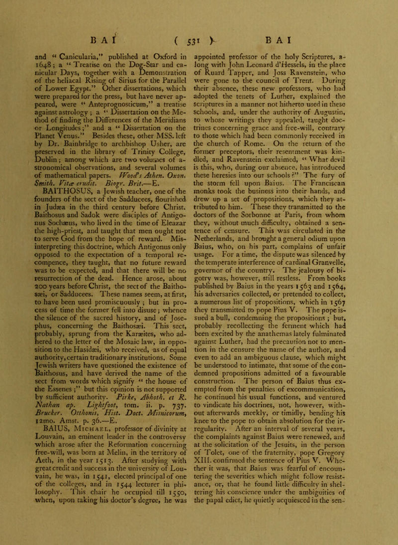 and “ Canicularia,” published at Oxford in 1648; a “ Treatise on the Dog-Star and ca- nicular Days, together with a Demonstration of the heliacal Rising of Sirius for the Parallel of Lower Egypt.” Other dissertations, which were prepared for the press, but have never ap- peared, were “ Anteprognosticum,” a treatise against astrology ; a “ Dissertation on the Me- thod of finding the Differences of the Meridians or Longitudesand a “ Dissertation on the Planet Venus.” Besides these, other MSS. left by Dr. Bainbridge to archbishop Usher, are preserved in the library of Trinity College, Dublin ; among which are two volumes of a- stronomical observations, and several volumes of mathematical papers. Wood's Athen. Oxon. Smith. Vita audit. Biogr. Brit.—E. BAITHOSUS, a Jewish teacher, one of the founders of the sect of the Sadducees, flourished in Judaea in the third century before Christ. Baithosus and Sadok were disciples of Antigo- nus Sochaeus, who lived in the time of Eleazar the high-priest, and taught that men ought not to serve God from the hope of reward. Mis- interpreting this doctrine, which Antigonus only opposed to the expectation of a temporal re- compence, they taught, that no future reward was to be expected, and that there will be no resurrection of the dead. Hence arose, about 200 years before Christ, the sect of the Baitho- saei, or Sadducees. These names seem, at first, to have been used promiscuously ; but in pro- cess of time the former fell into disuse; whence the silence of the sacred history, and of Jose- phus, concerning the Baithosasi. This sect, probably, sprung from the Karaites, who ad- hered to the letter of the Mosaic law, in oppo- sition to the Hasidaei, who received, -as of equal authority, certain traditionary institutions. Some Jewish writers have questioned the existence of Baithosus, and have derived the name of the sect from words which signify “ the house of the Essenes ;” but this opinion is not supported by sufficient authority. Pirke, Abhoth. el R. Nathan ap. Lightfoot, tom. ii. p. 737. Brucker. Otthonis, Hist. Doct. Misyiicorum, i2mo. Amst. p. 36.—E. BAIUS, Michael, professor of divinity at Louvain, an eminent leader in the controversy which arose after the Reformation concerning free-will, was born at Melin, in the territory of Aeth, in the year 1513. After studying with great credit and success in the university of Lou- vain, he was, in 1541, elected principal of one of the colleges, and in 1544 lecturer in phi- losophy. This chair he occupied till 1550, when, upon taking his doctor’s degree, he was appointed professor of the holy Scriptures, a- long with John Leonard d’Hessels, in the place of Ruard Tapper, and Joss Ravenstein, who were gone to the council of Trent. During their absence, these new professors, who had adopted the tenets of Luther, explained the scriptures in a manner not hitherto used in these schools, and, under the authority of Augustin, to whose writings they appealed, taught doc- trines concerning grace and free-will, contrary to those which had been commonly received in the church of Rome. On the return of the former preceptors, their resentment was kin- dled, and Ravenstein exclaimed, “ What devil is this, who, during our absence, has introduced these heresies into our schools ?” The fury of the storm fell upon Baius. The Franciscan monks took the business into their hands, and drew up a set of propositions, which they at- tributed to him. These they transmitted to the doctors of the Sorbonne at Paris, from whom thev, without much difficulty, obtained a sen- tence of censure. This was circulated in the Netherlands, and brought a general odium upon Baius, who, on his part, complains of unfair usage. For a time, the dispute was silenced by the temperate interference of cardinal Granvelle, governor of the country. The jealousy of bi- gotry was, however, still restless. From books published by Baius in the years 1563 and 1564, his adversaries collected, or pretended to collect, a numerous list of propositions, which in 1567 they transmitted to pope Pius V. The pope is- sued a bull, condemning the propositions ; but, probably recollecting the ferment wrhich had been excited by the anathemas lately fulminated against Luther, had the precaution not to men- tion in the censure the name of the author, and even to add an ambiguous clause, which might be understood to intimate, that some of the con- demned propositions admitted of a favourable construction. The person of Baius thus ex- empted from the penalties of excommunication, he continued his usual functions, and ventured to vindicate his doctrines, not, however, with- out afterw’ards meekly, or timidly, bending his knee to the pope to obtain absolution for the ir- regularity. After an interval of several years, the complaints against Baius wrere renewed, and at the solicitation of the Jesuits, in the person of Tolet, one of the fraternity, pope Gregory XIII. confirmed the sentence of Pius V. Whe- ther it was, that Baius was fearful of encoun- tering the severities which might follow resist- ance, or, that he found little difficulty in shel- tering his conscience under the ambiguities of the papal edict, he quietly acquiesced in the sen -