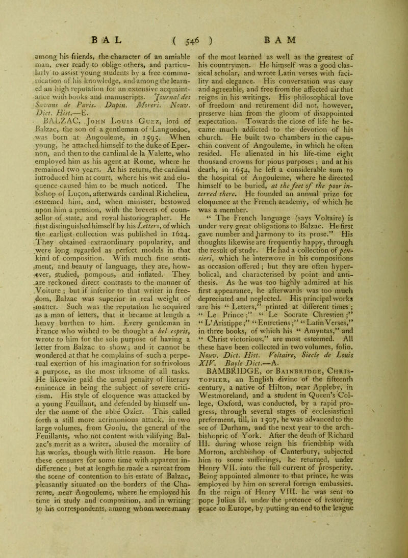 among his friends, the character of an amiable man, ever read)' to oblige others, and particu- larly to assist young students by a free commu- nication of his knowledge, and among the learn- ed an high reputation for an extensive acquaint- ance with books and manuscripts, fournal des Savons de Paris. Dupin. Moreri. Nouv. Diet. Hist.— E. BALZAC, John Louis Guez, lord of Balzac, the son of a gentleman of Languedoc, was born at Angouleme, in 1595. When young, he attached himself to the duke of Eper- non, and then to the cardinal de la Valette, who employed him as his agent at Rome, where he remained two years. At his return, the cardinal introduced him at court, where his wit and elo- quence caused him to be much noticed. The bishop of Lucon, afterwards cardinal Richelieu, esteemed him, and, when minister, bestowed upon him a pension, with the brevets of coun- sellor of state, and royal historiographer. He first distinguished himself by his Letters, of which the earliest collection was published in 1624. They obtained extraordinary popularity, and were long regarded as perfect models in that kind of composition. With much fine senti- iirient, and beauty of language, they are, how- ever, studied, pompous, and inflated. They .are reckoned direct contrasts to the manner of Voiture ; but if inferior to that writer in free- dom, Balzac was superior in real weight of jinatter. Such was the reputation he acquired as a man of letters, that it became at length a heavy burthen to him. Every gentleman in France who wished to be thought a bel esprit, wrote to him for the sole purpose of having a letter from Balzac to show; and it cannot be wondered at that he complains of such a perpe- tual exertion of his imagination for so frivolous a purpose, as the most irksome of all tasks. He likewise paid the usual penalty of literary eminence in being the subject of severe criti- cism. His style of eloquence was attacked by a young Feuillant, and defended by himself un- der the name of the abbe Ozier. This called forth a still more acrimonious attack, in two large volumes, from Goulu, the general of the Feuillants, who not content with vilifying Bal- zac’s merit as a writer, abused the moraiity of his works, though with little reason. He bore these censures for some time with apparent in- difference ; but at length he made a retreat from the scene of contention to his estate of Balzac, pleasantly situated on the borders of the Cha- rente, near Angouleme, where he employed his time in study and composition, and in writing to his correspondents, among whom were many of the most learned as well as the greatest of his countrymen. He himself was a good clas- sical scholar, and wrote Latin verses with faci- lity and elegance. His conversation was easy and agreeable, and free from the affected air that reigns in his writings. His philosophical love of freedom and retirement did not, however, preserve him from the gloom of disappointed expectation. Towards the close of life he be- came much addicted to the devotion of his church. He built two chambers in the capu- chin convent of Angouleme, in which he often resided. He alienated in his life-time eight thousand crowns for pious purposes ; and at his death, in 1654, he left a considerable sum to the hospital of Angouleme, where he directed himself to be buried, at the feet of the poor in- terred there. He founded an annual prize for eloquence at the French academy, of which he was a member. “ The French language (says Voltaire) is under very great obligations to Balzac. He first gave number and Jiarmony to its prose.” His thoughts likewise are frequently happy, through the result of study. He had a collection of pen- sieri, which he interwove in his compositions as occasion offered ; but they are often hyper- bolical, and characterised by point and anti- thesis. As he was too highly admired at his first appearance, he afterwards was too much depreciated and neglected. His principal works are his “ Letters,” printed at different times ; “ Le Prince “ Le Socrate Chrestien “ L’Aristippe “ Entretiens“ Latin Verses,” in three books, of which his “ Amyntas,” and “ Christ victorious,” are most esteemed. All these have been collected in two volumes, folio. Nouv. Diet. Hist. Voltaire, Siecle de Louis XIV. Bayle Diet.—A. BAMBRIDGE, or Bainbridge, Chris- topher, an English divine of the fifteenth century, a native of Hilton, near Appleby, in Westmoreland, and a student in Queen’s Col- lege, Oxford, w'as conducted, by a rapid pro- gress, through several stages of ecclesiastical preferment, till, in 1507, he was advanced to the see of Durham, and the next year to the arch- bishopric of York. After the death of Richard III. during whose reign his friendship with Morton, archbishop of Canterbury, subjected him to some sufferings, he returned, under Henry VII. into the full current of prosperity. Being appointed almoner to that prince, he was employed by him on several foreign embassies. In the reign of Henry VIII. he was sent to pope Julius II. under the pretence of restoring peace to Europe, by putting an end to the league