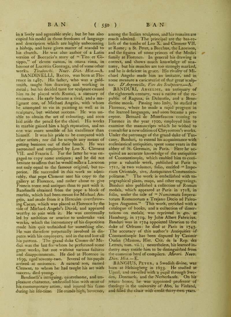 in a lively and agreeable style ; but he has also copied his model in those freedoms of language and description which are highly unbecoming a bishop, and have given matter of scandal to his church. He was also author of a Latin version of Boccacio’s story of “ Tito et Gi- sippo,” of eleven cantos, in ottava rima, in honour of Lucretia Gonzaga, and of some other works. Tiraboschi. Nouv. Diet. Hist.—A. BANDINELL1, Bacio, was born at Flo- rence in 1487. His father, who was a gold- smith, taught him drawing, and working in metal; but his decided taste for sculpture caused him to be placed with Rustici, a statuary of eminence. He early became a rival, and a ma- lignant one, of Michael Angelo, with whom he attempted to vie in painting as well as in sculpture, but without success. He was un- able to obtain the art of colouring, and soon laid aside the pencil for the chisel. His works in marble gained him a high reputation, and no one was more sensible of his excellence than himself. It was his pride to be compared with other artists; nor did he scruple any means of getting business out of their hands. He was patronised and employed by Leo X. Clement VII. and Francis I- For the latter he was en- gaged to copy some antiques; and he did not hesitate to affirm that he would make a Laocoon not only equal to the famous original, but su- perior. He succeeded in this work so admi- rably, that pope Clement sent his copy to the gallery at Florence, and rather chose to give Francis some real antiques than to part with it. Bandinelli obtained from the pope a block of marble, which had been meant for Michael An- gelo, and made from it a Hercules overthrow- ing Cacus, which was placed at Florence by the side of Michael Angelo’s David, and appeared worthy to pair with it. He was continually led by ambition or avarice to undertake vast works, which the inconstancy of his disposition made him quit unfinished for something else. He was therefore perpetually involved in dis- putes with his employers, and in the end lost all his patrons. The grand duke Cosmo de’ Me- dici was the last for-whom he performed some great works, but not without various failures and disappointments. He died at Florence in 1659, aged seventy-two. Several of his pupils arrived at eminence. A natural son, named Clement, to whom he had taught his art with success, died young. Bandinelli’s intriguing, quarrelsome, and un- pleasant character, embroiled him with most of his contemporary artists, and injured his fame during his life-time. He stands high, however, among the Italian sculptors, and his remains are much admired. The principal are the bas-re- liefs of the tombs of Leo X. and Clement VII. at Rome; a St. Peter, a Bacchus, the Laocoon, and the figures of some princes of the Medici family at Florence. In general his drawing is correct, and shows much knowledge of ana- tomy, but his muscles are too strongly marked, and he is deficient in grace. His rivalry of Mi- chael Angelo made him an imitator, and in some measure a caricaturist of that great sculp- tor. D' Argenville, Vies des Sculpteurs.—A. BANDURI, Anselme, an antiquary of the eighteenth century, was a native of the re- public of Ragusa, in Dalmatia, and a Bene- dictine monk. Passing into Italy, he studied at Florence, where he made a rapid progress in the learned languages, and soon became a pre- ceptor. Bernard de Montfaucon coming to Florence in the year 1700, employed him to examine the manuscripts which he wished to consult for a new edition of Chrysostom’s works. Under the patronage of the grand duke of Tus- cany, Banduri, to extend his acquaintance with ecclesiastical antiquities, spent some years in the abbey of St. Germain, in Paris. Here he ac- quired an accurate knowledge of the antiquities ot Constantinople, which enabled him to com- pose a valuable work, published at Paris in 1711, in two volumes, folio, entitled “ Impe- rium Orientale, sive, Antiquitates Constantino- politanae.” The work is embellished with to- pographical plans, maps, and other engravings. Banduri also published a collection of Roman medals, which appeared at Paris in 1718, in folio, under the title of “ Numismata Impera- torum Romanorum a Trajano Decio ad Paleo- logos Augustos.” This work, enriched with a catalogue of books, and a collection of disser- tations on medals; was reprinted in 4to. at Hamburg, in 1719, by John Albert Fabricius. Banduri was in 1724 appointed librarian to the duke of Orleans: he died at Paris in 1743. The accuracy of this author’s Antiquities of Constantinople has been disputed by Casimir Oudin (Masson, Hist. Crit. de la Rep. des Lettres, tom. vii.); nevertheless, his learned in- dustry may entitle him to be distinguished from the common herd of compilers. JWoreri. Nouv. Diet. Hist. — E. BANGIUS, Peter, a Swedish divine, was born at Helsingberg in 1633. He studied at Upsal, and travelled with a pupil through Swe- den, Denmark, and the Netherlands. On his return home, he was appointed professor of theology in the university of Abo, in Finland, and filled the chair with credit thirty-two years.