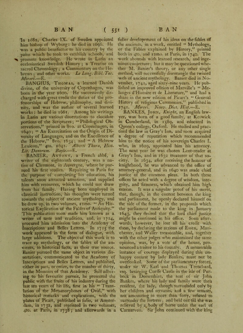 In 1682, Charles IX. of Sweden appointed him bishop of Wyburg: he died in 1696. He . was a public benefactor to his country by the pains which he took to establish schools, and > promote knowledge. He wrote in Latin an ecclesiastical Swedish History ; a Treatise on sacred Chronology ; a Commentary on the He- ’ brews ; and other works. Le Long. Bibl. Tac. ALoreri.—E. BANGIUS, Thomas, a learned Danish divine, of the university of Copenhagen, was born in the year 1600. He successively dis- charged with great credit the duties of the pro- fessorships of Hebrew, philosophy, and divi- nity, and was the author of several learned works : he died in 1661. Among his writings in Latin are various dissertations to elucidate portions of the Scriptures ; “ Philological Ob- servations,” printed in 8vo. at Copenhagen, in 1640 ; “ An Exercitation on the Origin of Di- versity of Languages, and on the Excellence of the Hebrew,” 8vo. 1634; and “A Hebrew Lexicon,” 4to. 1641. Alberti Thura, Hist. Lit. Danorum. Bayle.—E. BANIER, Antony, a French abbe, a writer of the eighteenth century, was a na- tive of Clermont, in Auvergne, where he pur- sued his first studies. Repairing to Paris for the purpose of completing his education, his talents soon attracted attention, and supplied him with resources, which he could not draw from his family. Having been employed in classical instruction, his thoughts were turned towards the subject of ancient mythology, and he drew up, in two volumes, i2mo. “ An His- torical Explication of the Fables of Antiquity.” This publication soon made him known as a writer of taste and erudition, and, in 1714, procured him admission into the Academy of Inscriptions and Belles Lettres. In 1715 the work appeared in the form of dialogue, with large additions. The object of this work is to trace up mythology, or the fables of the an- cients, to historical facts, as their true source. Banier pursued the same object in various dis- sertations, communicated to the Academy of Inscriptions and Belles Lettres, and published, either in part, or entire, to the number of thirty, in the Memoirs of that Academy. Still adher- ing to his favourite pursuit, he presented the public with the fruits of his industry during the last ten years of his life, first in his “ Trans- lation of the Metamorphoses of Ovid,” with historical remarks and explications, with the plates of Picart, published in folio, at Amster- dam, in 1732, and reprinted in two volumes, 4to. at Paris, in 1738 ; and afterwards in a fuller developement of his ideas on the fables of the ancients, in a work, entitled “ Mythology, or the Fables explained by History,” printed both in 4to. and i2mo. at Paris, in 1740. The work abounds with learned research, and inge- nious conjecture; but it may be questioned whe- ther M. Banicr’s theory, or any other single method, will successfully disentangle the twisted web of ancient mythology. Banier died in No- vember, 1741, aged sixty-nine years. He pub- lished an improved edition of Marville’s “ Me- langes d’Histoire et de Literature,” and had a share in the new edition of Picart’s “ General History of religious Ceremonies,” published in 1741. Aforeri. Nouv. Diet. Hist.—E. BANKES, John, Knight, an English law- yer, was born of a good family, at Keswick in Cumberland, in 1589, and educated in Queen’s college, Oxford. He studied and prac- tised the law in Gray’s Inn, and soon acquired a degree of reputation which recommended him to the notice of his sovereign Charles I. who, in 1629, appointed him his attorney. The next year he was chosen Lent-reader at Gray’s Inn, and in 1632 treasurer of that so- ciety. In 1634, after receiving the honour of knighthood, he was advanced to the office of attorney-general, and in 1640 was made chief justice of the common pleas. In both these offices he acted with a degree of wisdom, inte- grity, and firmness, which obtained him high esteem. It was a singular proof of his merit, that, though, in the contest between the king and parliament, he openly declared himself on the side of the former, in the proposals which the parliament made to the king in January 1643, Aey desired that the lord chief justice might be continued in his office. Soon after- wards, however, he lost all his credit with them, by declaring the actions of Essex, Man- chester, and Waller treasonable, and, together with the other judges who maintained the same opinion, was, by a vote of the house, pro- nounced a traitor to his country. A memorable instance of courage displayed during this un- happy contest by lady Bankes, must not be overlooked. Some of the parliamentary forces, under sir W. Earl and Thomas Trenchard, esq. besieging CorfFe Castle in the isle of Pur- beck in Dorsetshire, the seat of sir John Bankes, where his lady and family were then resident, the lady, though surrounded only by her children and servants, and a few tenants, not amounting to more than forty, refused to surrender the fortress ; and held out till she was relieved by a, body of horse under the earl of Carnarvon. Sir John continued with the king