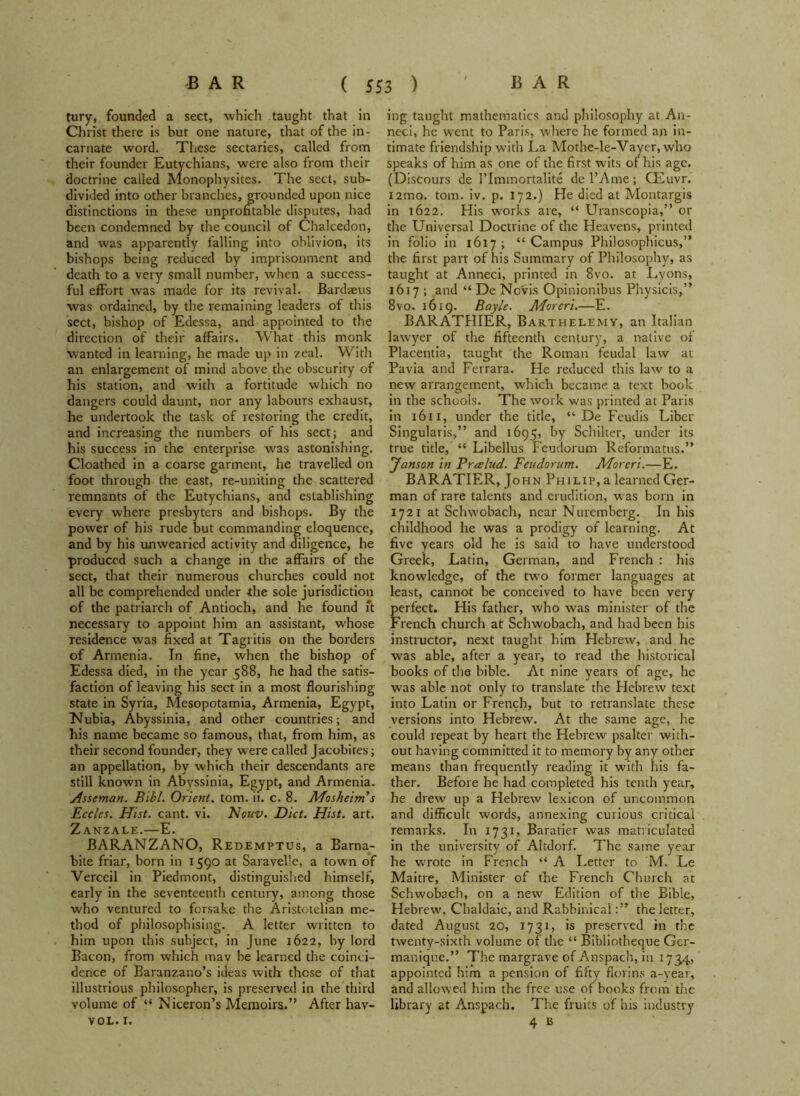 tury, founded a sect, which taught that in Christ there is but one nature, that of the in- carnate word. These sectaries, called from their founder Eutychians, were also from their doctrine called Monophysites. The sect, sub- divided into other branches, grounded upon nice distinctions in these unprofitable disputes, had been condemned by the council of Chalcedon, and was apparently falling into oblivion, its bishops being reduced by imprisonment and death to a very small number, when a success- ful effort was made for its revival. Bardaeus was ordained, by the remaining leaders of this sect, bishop of Edessa, and appointed to the direction of their affairs. What this monk wanted in learning, he made up in zeal. With an enlargement of mind above the obscurity of his station, and with a fortitude which no dangers could daunt, nor any labours exhaust, he undertook the task of restoring the credit, and increasing the numbers of his sect; and his success in the enterprise was astonishing. Cloathed in a coarse garment, he travelled on foot through the east, re-uniting the scattered remnants of the Eutychians, and establishing every where presbyters and bishops. By the power of his rude but commanding eloquence, and by his unwearied activity and diligence, he produced such a change in the affairs of the sect, that their numerous churches could not all be comprehended under -the sole jurisdiction of the patriarch of Antioch, and he found ft necessary to appoint him an assistant, whose residence was fixed at Tagritis on the borders of Armenia. In fine, when the bishop of Edessa died, in the year 588, he had the satis- faction of leaving his sect in a most flourishing state in Syria, Mesopotamia, Armenia, Egypt, Nubia, Abyssinia, and other countries; and his name became so famous, that, from him, as their second founder, they were called Jacobites; an appellation, by which their descendants are still known in Abyssinia, Egypt, and Armenia. jisseman. Bibl. Orient, tom. ii. c. 8. Mosheim's Eccles. Hist. cant. vi. Nouv. Diet. Hist. art. Zanzale.—E. BARANZANO, Redemptus, a Barna- bite friar, born in 1590 at Saravelle, a town of Verceil in Piedmont, distinguished himself, early in the seventeenth century, among those who ventured to forsake the Aristotelian me- thod of philosophising. A letter written to him upon this subject, in June 1622, by lord Bacon, from which may be learned the coinci- dence of Baranzano’s ideas with these of that illustrious philosopher, is preserved in the third volume of “ Niceron’s Memoirs.” After hav- VOL. I. ing taught mathematics and philosophy at An- neci, he w^ent to Paris, where he formed an in- timate friendship with La Mothe-le-Vayer, who speaks of him as one of the first wits of his age. (Discours de l’lnimortalite de l’Ame; CEuvr. 121110. tom. iv. p. 172.) He died at Montargis in 1622. His works are, “ Uranscopia,” or the Universal Doctrine of the Heavens, printed in folio in 1617 ; “ Campus Philosophicus,” the first part of his Summary of Philosophy, as taught at Anneci, printed in 8vo. at Lyons, 1617 ; and “ De Novis Opinionibus Physicis,” 8vo. 1619. Bay/e. Morcri.—E. BARATHIER, Barthelemy, an Italian lawyer of the fifteenth century, a native of Placentia, taught the Roman feudal law at Pavia and Ferrara. He reduced this law to a new arrangement, which became a text book in the schools. The work was printed at Paris in 1611, under the title, “ De Feudis Liber Singularis,” and 1695, by Schilter, under its true title, “ Libellus Feudorum Reformatus.” Janson in Pralud. Feudorum. Moreri.—E. BARATIER, John Philip, a learned Ger- man of rare talents and erudition, was born in 1721 at Schwobach, near Nuremberg. In his childhood he was a prodigy of learning. At five years old he is said to have understood Greek, Latin, German, and French : his knowledge, of the tw’o former languages at least, cannot be conceived to have been very perfect. His father, who was minister of the French church at Schwobach, and had been his instructor, next taught him Hebrew, and he was able, after a year, to read the historical books of the bible. At nine years of age, he was able not only to translate the Hebrew text into Latin or French, but to retranslate these versions into Hebrew. At the same age, he could repeat by heart the Hebrew psalter with- out having committed it to memory by any other means than frequently reading it with his fa- ther. Before he had completed his tenth year, he drew up a Hebrew lexicon of uncommon and difficult words, annexing curious critical remarks. In 1731, Baratier was matriculated in the university of Altdorf. The same year he wrote in French “ A Letter to M. Le Maitre, Minister of the French Church at Schwobach, on a new Edition of the Bible, Hebrew, Chaldaic, and Rabbinicalthe letter, dated August 20, 1731, is preserved in the twenty-sixth volume of the “ Bibliotheque Gcr- manique.” The margrave of Anspach, in 1734, appointed him a pension of fifty florins a-year, and allowed him the free use of books from the library at Anspach. The fruits of his industry 4 B