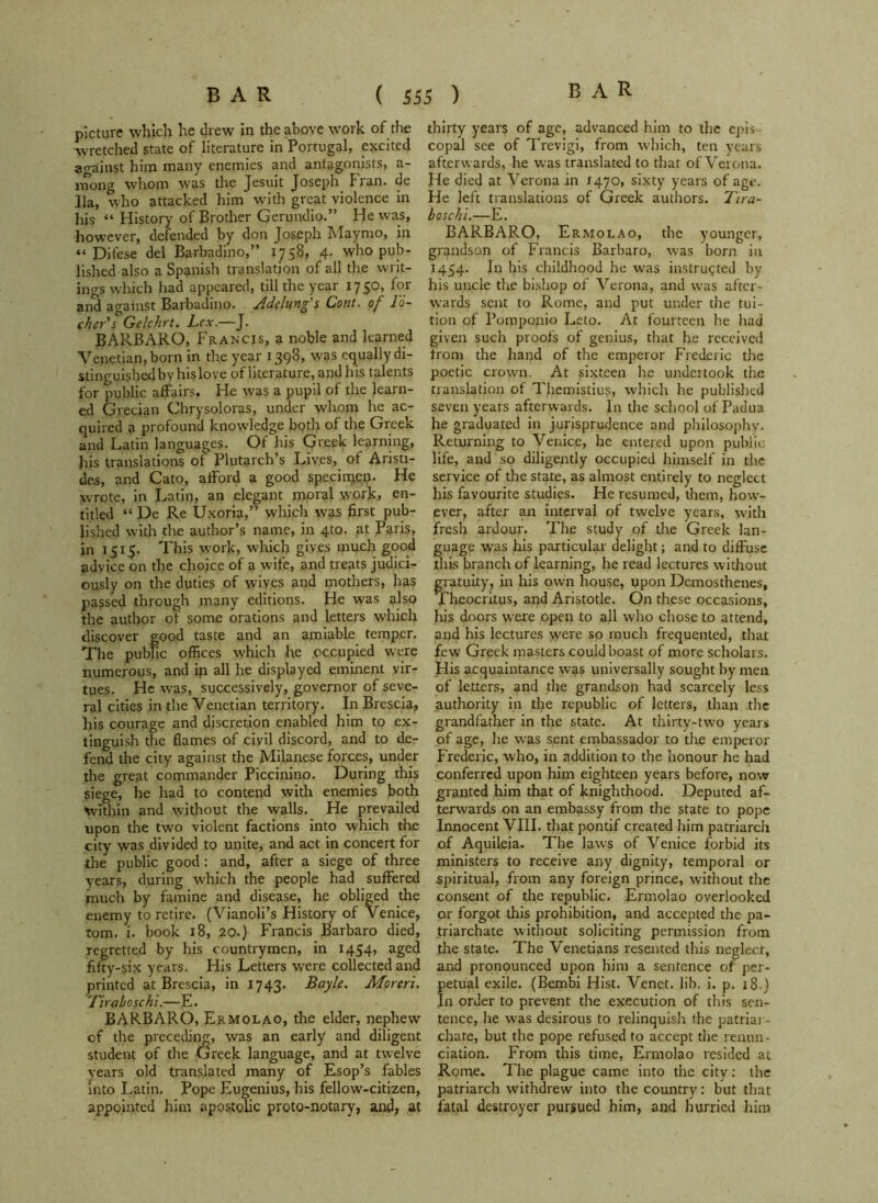 picture which he drew in the above work of the wretched state of literature in Portugal, excited against him many enemies and antagonists, a- ntong whom was the Jesuit Joseph Fran, de 11a, who attacked him with great violence in his “ History of Brother Gerundio.” He was, however, defended by don Joseph Maymo, in “ Difese del Barbadino,” 1758, 4. who pub- lished also a Spanish translation of all the writ- ings which had appeared, till the year 1750, for and against Barbadino. Adclung's Cont. of lo- cker's Gclckrt. Lex.—J. BARBARO, Francis, a noble and learned Venetian, born in the year 1398, was equally di- stinguishedbv his love of literature, and his talents for public affairs. He was a pupil of the learn- ed Grecian Chrysoloras, under whom he ac- quired a profound knowledge both of the Greek and Latin languages. Of his Greek learning, his translations of Plutarch’s Lives, of Aristi- des, and Cato, afford a good specimen- He wrote, in Latin, an elegant moral work, en- titled “ De Re Uxoria,” which was first pub- lished with the author’s name, in 4to. at Paris, in 1515. This work, which gives much good advice on the choice of a wife, and treats judici- ously on the duties of wives and mothers, has passed through many editions. He was also the author of some orations and letters which discover good taste and an amiable temper. The public offices which he occupied were numerous, and ip all he displayed eminent vir- tues. He was, successively, governor of seve- ral cities in the Venetian territory. In Brescia, his courage and discretion enabled him to ex- tinguish the flames of civil discord, and to de- fend the city against the Milanese forces, under the great commander Piccinino. During this siege, he had to contend with enemies both Within and without the walls. He prevailed upon the two violent factions into which the city was divided to unite, and act in concert for the public good: and, after a siege of three years, during which the people had suffered much by famine and disease, he obliged the enemy to retire. (Vianoli’s History of Venice, tom. i. book 18, 20.) Francis Barbaro died, regretted by his countrymen, in 1454, aged fifty-six years. His Letters were collected and printed at Brescia, in 1743. Bayle. Moreri. Tiraboschi.—E. BARBARO, Ermolao, the elder, nephew of the preceding, was an early and diligent student of the Greek language, and at twelve years old translated many of Esop’s fables into Latin. Pope Eugenius, his fellow-citizen, appointed him apostolic proto-notary, and, at thirty years of age, advanced him to the epis copal see of Trevigi, from which, ten years afterwards, he was translated to that of Verona. He died at Verona in 1470, sixty years of age. He left translations of Greek authors. Tira- boschi.—E. BARBARO, Ermolao, the younger, grandson of Francis Barbaro, was born in 1454. I11 his childhood he was instructed by his uncle the bishop of Verona, and was after- wards sent to Rome, and put under the tui- tion of Pomponio Leto. At fourteen he had given such proofs of genius, that he received from the hand of the emperor Frederic the poetic crown. At sixteen he undertook the translation of Themistius, which he published seven years afterwards. In the school of Padua he graduated in jurisprudence and philosophy. Returning to Venice, he entered upon public life, and so diligently occupied himself in the service of the state, as almost entirely to neglect his favourite studies. He resumed, them, how- ever, after an interval of twelve years, with fresh ardour. The study of the Greek lan- guage was his particular delight; and to diffuse this branch of learning, he read lectures without gratuity, in his own house, upon Demosthenes, Theocritus, and Aristotle. O11 these occasions, his doors were open to all who chose to attend, and his lectures were so much frequented, that few Greek masters could boast of more scholars. His acquaintance was universally sought hymen of letters, and the grandson had scarcely less authority in tfie republic of letters, than the grandfather in the state. At thirty-two years of age, he was sent embassador to the emperor Frederic, who, in addition to the honour he had conferred upon him eighteen years before, now granted him that of knighthood. Deputed af- terwards on an embassy from the state to pope Innocent VIII. that pontif created him patriarch of Aquileia. The laws of Venice forbid its ministers to receive any dignity, temporal or spiritual, from any foreign prince, without the consent of the republic. Ermolao overlooked or forgot this prohibition, and accepted the pa- triarchate without soliciting permission from the state. The Venetians resented this neglect, and pronounced upon him a sentence of per- petual exile. (Bembi Hist. Venet. lib. i. p. 18.) In order to prevent tire execution of this sen- tence, he was desirous to relinquish the patriar- chate, but the pope refused to accept the renun- ciation. From this time, Ermolao resided at Rome. The plague came into the city: the patriarch withdrew into the country: but that fatal destroyer pursued him, and hurried him