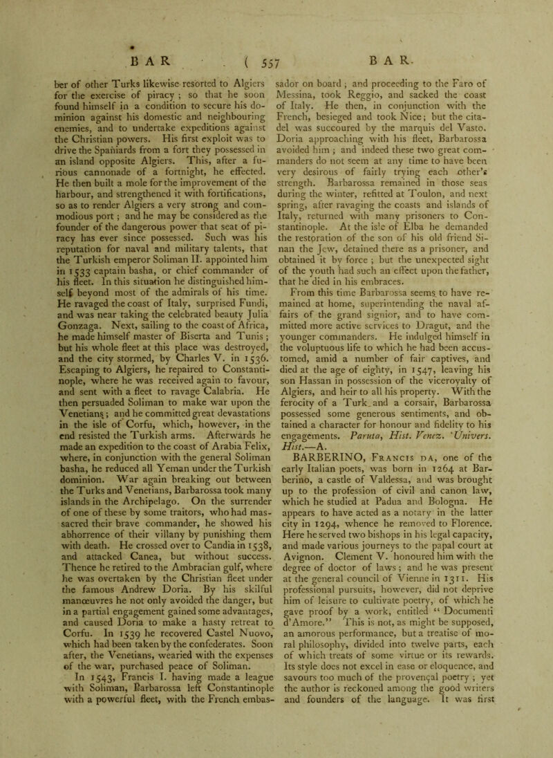 ber of other Turks likewise resorted to Algiers for the exercise of piracy ; so that he soon found himself in a condition to secure his do- minion against his domestic and neighbouring enemies, and to undertake expeditions against the Christian powers. His first exploit was to drive the Spaniards from a fort they possessed in an island opposite Algiers. This, after a fu- rious cannonade of a fortnight, he effected. He then built a mole for the improvement of the harbour, and strengthened it with fortifications, so as to render Algiers a very strong and com- modious port; and he may be considered as the founder of the dangerous power that seat of pi- racy has ever since possessed. Such was his reputation for naval and military talents, that the Turkish emperor Soliman II. appointed him in 1533 captain basha, or chief commander of his fleet. In this situation he distinguished him- self beyond most of the admirals of his time. He ravaged the coast of Italy, surprised Fundi, and was near taking the celebrated beauty Julia Gonzaga. Next, sailing to the coast of Africa, he made himself master of Biserta and Tunis ; but his whole fleet at this place was destroyed, and the city stormed, by Charles V. in 1536. Escaping to Algiers, he repaired to Constanti- nople, where he was received again to favour, and sent with a fleet to ravage Calabria. He then persuaded Soliman to make war upon the Venetians ; and he committed great devastations in the isle of Corfu, which, however, in the end resisted the Turkish arms. Afterwards he made an expedition to the coast of Arabia Felix, where, in conjunction with the general Soliman basha, he reduced all Yeman under the Turkish dominion. War again breaking out between the Turks and Venetians, Barbarossa took many islands in the Archipelago. On the surrender of one of these by some traitors, who had mas- sacred their brave commander, he showed his abhorrence of their villany by punishing them with death. He crossed over to Candia in 1538, and attacked Canea, but without success. Thence he retired to the Ambracian gulf, where he was overtaken by the Christian fleet under the famous Andrew Doria. By his skilful manoeuvres he not only avoided the danger, but in a partial engagement gained some advantages, and caused Doria to make a hasty retreat to Corfu. In 1539 he recovered Castel Nuovo, which had been taken by the confederates. Soon after, the Venetians, wearied with the expenses of the war, purchased peace of Soliman. In 1543, Francis I. having made a league with Soliman, Barbarossa left Constantinople with a powerful fleet, with the French embas- sador on board ; and proceeding to the Faro of Messina, took Reggio, and sacked the coast of Italy. He then, in conjunction with the French, besieged and took Nice; but the cita- del was succoured by the marquis del Vasto. Doria approaching with his fleet, Barbarossa avoided him ; and indeed these two great com- manders do not seem at any time to have been very desirous of fairly trying each other’s strength. Barbarossa remained in those seas during the winter, refitted at Toulon, and next spring, after ravaging the coasts and islands of Italy, returned with many prisoners to Con- stantinople. At the isle of Elba he demanded the restoration of the son of his old friend Si- nan the Jew, detained there as a prisoner, and obtained it by force ; but the unexpected sight of the youth had such an effect upon the father, that he died in his embraces. From this time Barbarossa seems, to have re- mained at home, superintending the naval af- fairs of the grand signior, and to have com- mitted more active services to Dragut, and the younger commanders. He indulged himself in the voluptuous life to which he had been accus- tomed, amid a number of fair captives, and died at the age of eighty, in 1547, leaving his son Hassan in possession of the viceroyalty of Algiers, and heir to all his property. With the ferocity of a Turk, and a corsair, Barbarossa possessed some generous sentiments, and ob- tained a character for honour and fidelity to his engagements. Paruta, Hist. Vcnez. 'Univers. Hist.—A. BARBERINO, Francis da, one of the early Italian poets, was born in 1264 at Bar- berino, a castle of Valdessa, and was brought up to the profession of civil and canon law, which he studied at Padua and Bologna. He appears to have acted as a notary in the latter city in 1294, whence he removed to Florence. Here he served two bishops in his legal capacity, and made various journeys to the papal court at Avignon. Clement V. honoured him with the degree of doctor of laws; and he was present at the general council of Vienne in 1311. His professional pursuits, however, did not deprive him of leisure to cultivate poetry, of which he gave proof by a work, entitled “ Documenti d’Amore.” This is not, as might be supposed, an amorous performance, but a treatise of mo- ral philosophy, divided into twelve parts, each of which treats of some virtue or its rewards. Its style does not excel in ease or eloquence, and savours too much of the proven^al poetry ; yet the author is reckoned among the good writers and founders of the language. It was first