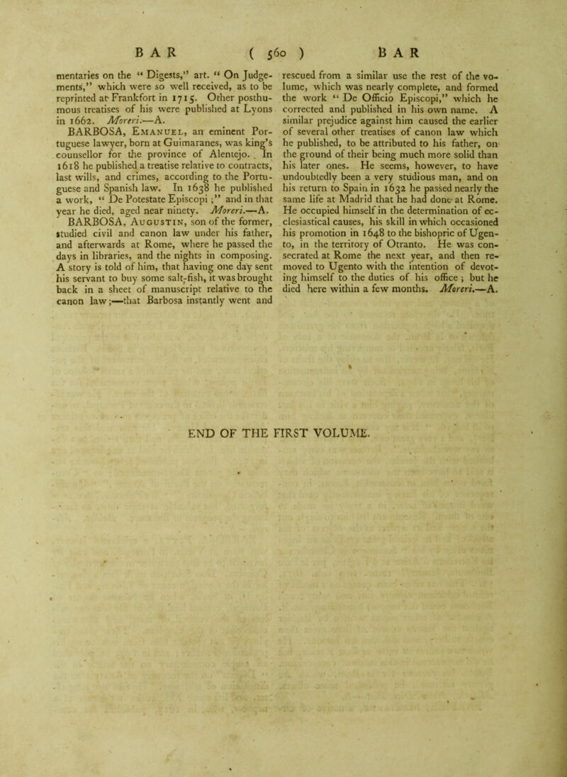 mentaries on the “ Digests,” art. “ On Judge- ments:,” which were so well received, as to be reprinted ar Frankfort in 1715. Other posthu- mous treatises of his were published at Lyons in 1662. Moreri.—A. BARBOSA, Emanuel, an eminent Por- tuguese lawyer, born at Guimaranes, was king’s counsellor for the province of Alentejo. In 1618 he published a treatise relative to contracts, last wills, and crimes, according to the Portu- guese and Spanish law. In 1638 he published a work, “ De Potestate Episcopi and in that year he died, aged near ninety. Moreri.—A. BARBOSA, Augustin, son of the former, studied civil and canon law under his father, and afterwards at Rome, where he passed the days in libraries, and the nights in composing. A story is told of him, that having one day sent his servant to buy some salt-fish, it was brought back in a sheet of manuscript relative to the canon lawthat Barbosa instantly went and rescued from a similar use the rest of the vo- lume, which was nearly complete, and formed the work “ De Officio Episcopi,” which he corrected and published in his own name. A similar prejudice against him caused the earlier of several other treatises of canon law which he published, to be attributed to his father, on the ground of their being much more solid than his later ones. He seems, however, to have undoubtedly been a very studious man, and on his return to Spain in 1632 he passed nearly the same life at Madrid that he had done at Rome. He occupied himself in the determination of ec- clesiastical causes, his skill in which occasioned his promotion in 1648 to the bishopric of Ugen- to, in the territory of Otranto. He was con- secrated at Rome the next year, and then re- moved to Ugento with the intention of devot- ing himself to the duties of his office ; but he died here within a few months. Moreri.—A. END OF THE FIRST VOLUME.