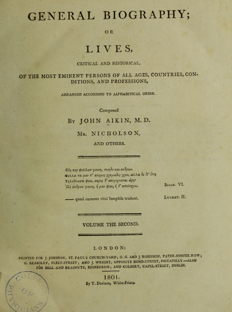 GENERAL BIOGRAPHY; OR LIVES, CRITICAL AND HISTORICAL, OF THE MOST EMINENT PERSONS OF ALL AGES, COUNTRIES, CONr DITIONS, AND PROFESSIONS, ARRANGED ACCORDING TO ALPHABETICAL ORDER. Composed By JOHN AIKIN, M. D. Mr. NICHOLSON, AND OTHERS. 0(11 7fsp QvXXwv yevsy, rvirfie xai a.v$pwv. 4>uAA« ra Iu,sv r’ avails %ajxa?(j %££J, aAAa £s uAij TijAsS-ocoo-a poei, eafoj aitiyiy varan wpy '£1; ocvSpxv yavsT), r) /xsv pue», r' 5’ a.toKry/ai. Iliad. VI. quasi cursores vital lampada tradunt. Lucret. II. VOLUME THE SECOND. LONDON? PRINTED FOR J. JOHNSON, ST. PAUL’S CHURCH-YARD; G. G. AND J. ROBINSON, PATER-NOSTER- O , G. KEARSLEY, FLEET-STREET ; AND J. WRIGHT, OPPOSITE BOND-STREET, PICCADILLY.—ALSO FOR BELL AND BRADFUTE, EDINBURGH ; AND COLBERT, CAPEL-STREET, DUBLIN. 1801. By T. Davison, White-Friars,