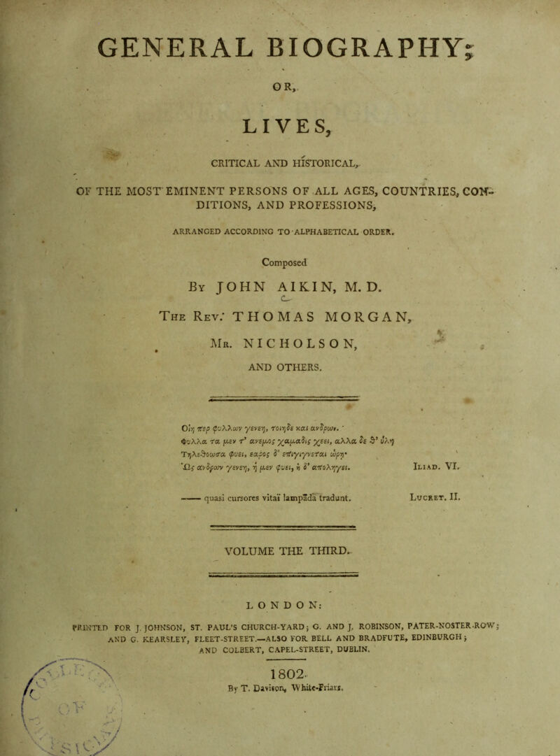 V . ^ . V GENERAL BIOGRAPHY; f OR,. ^ LIVES, I CRITICAL AND HISTORICAL, OF THE MOST EMINENT PERSONS OF ALL AGES, COUNTRIES, CON- DITIONS, AND PROFESSIONS, I  ARRANGED ACCORDING TO-ALPHABETICAL ORDER. Composed By J O H N AI KI N, M. D. CL • - The Rev; THOMAS MORGAN, Mr. NICHOLSON, , AND OTHERS. Oir; tSsp (p'jXXwv ysviTj, t'oojJs xai avJflu/r. ' •tuAXa ra j«.£y r’ a,v£fA,o; ya^a-its aWa. h •&’ Ja»j TT,X£^swtra fvsh sscso; S' STfiyr/vstou uipy ^ ' 'Xlf ocySfcvy yevst], ^ fx,sv <fvsi, h S’ a-rtoXr^ytt. Iliad. VIr — quasi cursores vital lampada tradunt. Lucret. II. VOLUME THE THIRD.- 1 LONDON: PRINTED FOR J. JOHNSON, ST. PAUL’S CHURCH-YARD; G. AND J, ROBINSON, PATER-NOSTER-ROW and G. KEARSLEY, FLEET-STREET.—ALSO FOR BELL AND BRADFUTE, EDINBURGH; and COLBERT, CAPEL-STREET, DUBLIN. 1802. T. Davison, ’WhitC'Friai.s.