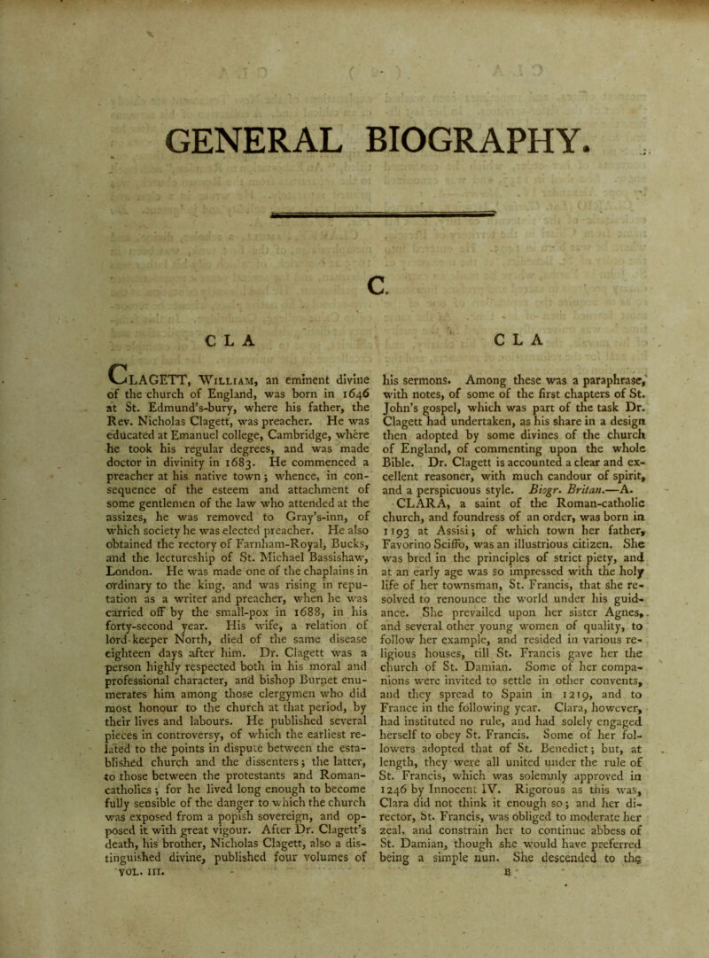 GENERAL BIOGRAPHY. C L A ‘ C L A ClAGETT, William, an eminent divine of the church of England, was born in 1646 at St. Edmund’s-bury, where his father, the Rev. Nicholas Clagett, was preacher. He was educated at Emanuel college, Cambridge, where he took his regular degrees, and was made doctor in divinity in 1683. He commenced a preacher at his native town; whence, in con- sequence of the esteem and attachment of some gentlemen of the law who attended at the assizes, he was removed to Gray’s-inn, of which society he was elected preacher. He also obtained the rectory of Farnham-Royal, Bucks, and the lectureship of St. Michael Bassishaw, London. He was made one of the chaplains in ordinary to the king, and was rising in repu- tation as a writer and preacher, when he was carried off by the small-pox in 1688, in his forty-second year. His wife, a relation of lord-keeper North, died of the same disease eighteen days after him. Dr. Clagett was a person highly respected both in his moral and professional character, and bishop Burjiet enu- merates him among those clergymen who did most honour to the church at that period, by their lives and labours. He published several pieces in controversy, of which the earliest re- lated to the points in dispute between the esta- bfished church and the dissenters j the latter, to those between the protestants and Roman- catholics ; for he lived long enough to become fully sensible of the danger to which the church w'as exposed from a popish sovereign, and op- posed it with great vigour. After Dr. Clagett’s death, his brother, Nicholas Clagett, also a dis- tinguished divine, published four volumes of VOL.in. his sermons. Among these w^as a paraphrase,’ with notes, of some of the first chapters of St. John’s gospel, which was part of the task Dr. Clagett had undertaken, as his share in a design then adopted by some divines of the church of England, of commenting upon the whole Bible. Dr. Clagett is accounted a clear and ex- cellent reasoner, with much candour of spirit, and a perspicuous style. Biogr. Britan.—A. CLARA, a saint of the Roman-catholic church, and foundress of an order, was born in 1193 at Assisi j of which town her father, Favorino Sciffo, was an illustrious citizen. She was bred in the principles of strict piety, and at an early age was so impressed with the holy life of her townsman, St. Francis, that she re- solved to renounce the world under his guid- ance. She prevailed upon her sister Agnes,, and several other young w'omen of quality, to follow her example, and resided in various re- ligious houses, till St. Francis gave her the church of St. Damian. Some of her compa- nions w^ere invited to settle in other convents, and they spread to Spain in 1219, and to France in the following year. Clara, however, had instituted no rule, and had solely engaged herself to obey St. Francis. Some of her fol- lowers adopted that of St. Benedict; but, at length, they were all united under the rule of St. Francis, which was solemnly approved in 1246 by Innocent IV. Rigorous as this was, Clara did not think it enough so; and her di- rector, St. Francis, was obliged to moderate her zeal, and constrain her to continue abbess of St. Damian, though she would have preferred being a simple nun. She descended to th? 8 ■