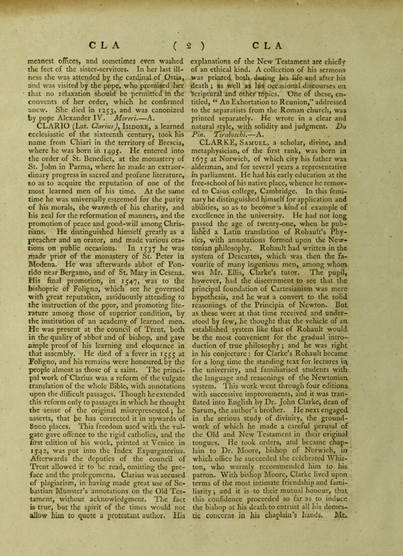 meanest offices, and sometimes even washed the feet of the sister-servitors. In her last ill- ness she was attended by the cardinal of Ostia, and was visited by the pope, who promised her that no relaxation should be permitted in the convents of her order, which he confirmed anew. She died in 1253, and was canonized by pope Alexander IV. Moreri—A. CLARIO (Lat. ClariusIsidore, a learned ecclesiastic of the sixteenth century, took his name from Chiari in the territory of Brescia, where he was born in 1495. entered into the order of St. Benedict, at the monastery of St. John in Parma, where he made an extraor- dinary progress in sacred and profane literature, «o as to acquire the reputation of one of the most learned men of his time. At the same time he was universally esteemed for the purity of his morals, the warmth of his charity, and his zeal for the reformation of manners, and the promotion of peace and good-will among Chris- tians. He distinguished himself greatly as a preacher and an orator, and made various ora- tions on public occasions. In 1537 he was made prior of the mona,stery of St. Peter in Modena. He was afterwards abbot of Pon- tido near Bergamo, and of St. Mary In Cesena. His final promotion, in 1547, was to the bishopric of Foligno, which see he governed with great reputation, assiduously attending to the instruction of the ppor, and promoting lite- rature among those of superior condition, by the institution of an academy of learned men. He was present at the council of Trent, both in the quality of abbot and of bishop, and gave ample proof of his learning and eloquence in that assembly. He died of a fever in 1555 at Foligno, and his remains were honoured by the people almost as those of a saint. The princi- pal work of'Clarius was a reform of the vulgate translation of the whole Bible, with annotations upon the difficult passages. Though he extended this reform only to passages in which he thought the isense of the original misrepresented; he asserts, that he has corrected It in upwards of 8000 places. This freedom used with the vul- gate gave offence to the rigid catholics, and the first edition of his work, printed at Venice in 1542, was put into the Index Expurgatorlus. Afterwards the deputies of the council of Trent allowed it to be read, omitting the pre- face and the prolegomena. Clarius was accused of plagiarism, in having made great use of Se- bastian Munster’s annotations on the Old Tes- tament, without acknowledgment. The fact is true, but the spirit of the times would not allow him to quote a protestant author. His explanations of the New Testament are chiefly of an ethical kind. A collection of his sermons was printed both dnting his life and after his death ; as well as his occasional discourses on ’scriptural and other topics. One of these, en- titled, “ An Exhortation to Reunion,” addressed to the separatists from the Roman church, was printed separately. He wrote in a clear and natural style, with solidity and judgment. Du Pin. Pirahoschi.—A. CLARKE, Samuel, a scholar, divine, and metaphysician, of the first rank, was born in 1675 at Norwich, of which city his father was alderman, and for several years a representative in parliament. He had his early education at the free-school of his native place, whence he remov- ed to Caius college, Cambridge. In this femi- nary he distinguished himself for application and abilities, so as to become a kind of example of excellence in the university. He had not long passed the age of twenty-one, when he pub- lished a Latin translation of Rohault’s Phy- sics, with annotations formed upon the New- tonian philosophy. Rohault had written in the system of Descartes, which was then the fa- vourite of many ingenious men, among whom was Mr. Ellis, Clarke’s tutor. The pupil, however, had the discernment to see that the principal foundation of Cartesianism was mere hypothesis, and he waS a convert to the solid reasonings of the Principia of Newton. But as these were at that time received and under^ stood by few, he thought that the vehicle of an. established system like that of Rohault would be the most convenient for the gradual intro- duction of true philosophy; and he was right in his conjecture : for Clarke’s Rohault became for a long time the standing text for lectures in the university, and familiarised students with the language and i-easonings of the Newtonian, system. This work went through four editions with successive improvements, and it was tran- flated into English by Dr. John Clarke, dean of Sarum, the author’s brother. He next engaged In the serious study of divinity, the ground- work of which he made a careful perusal of the Old and New Testament in their original tongues. He took orders, and became chap- lain to Dr. Moore, bishop of Norwich, iir which office he succeeded the celebrated Whis- ton, who warmly recommended him to his patron. With bishop Moore, Clarke lived upon terms of the most intimate friendship and fami- liarity j and it is to their mutual honour, that this confidence proceeded so far as to induce the bishop at his death to entrust all his domes-, tic concerns in his chaplain’s hands. Mr«.