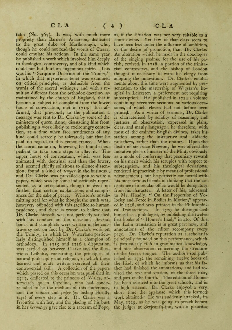 tator (No. 367). It was, with much more propriety than Barnes’s Anacreon, dedicated to the great duke of Marlborough, who, though he could not read the words of Caesar, could emulate his actions. In the same year he published a work which involved him deeply in theological controversy, and of a kind which could not but hurt an ingenuous spirit. This was his “ Scripture Doctrine of the Trinity,” in which that mysterious tenet was examined on critical principles, as deducible from the words of the sacred writings *, and with a re- sult so different from the orthodox doctrine, as maintained by the church of England, that it became a subject of complaint from the lower house of convocation, met in 1714. It is af- firmed, that previously to the publication a message was sent to Dr. Clarke by some of the ministers of queen Anne, dissuading him from publishing a work likely to excite angry conten- tion, at a time when free sentiments of any .kind could scarcely be tolerated; but that he paid no regard to this remonstrance. When the storm came on, however, he found it ex- pedient to take some steps to allay it. The upper house of convocation, which was less animated with doctrinal zeal than the lower, and seemed chiefly solicitous to silence dissen- sion, found a kind of temper in the business ; and Dr. Clarke was prevailed upon to write a paper, which was by some industriously repre- sented as a retractation, though it went no further than certain explanations and compli- ances for the sake of peace. Whiston’s unsub- mitting zeal for what he thought the truth was, however, offended with this sacrifice to human prudence ; and there is reason to believe that Dr. Clarke himself was not perfectly satisfied with his conduct on the occasion. Several books and pamphlets were written in the con- troversy set on foot by Dr. Clarke’s work on the Trinity, in which Dr. Waterland particu- larly distinguished himself as a champion of orthodoxy. In 1715 and 1716 a disputation w'as carried on, between Clarke and the illus- trious Leibnitz, concerning the principles of natural philosophy and religion, in which these learned and acute writers exercised all their controversial skill. A collection of the papers which passed on this occasion was published in 1717, dedicated to the princess of Wales, af- terwards queen Caroline, who had conde- scended to be the medium of this conference, and the witness and judge (as bishop Hoadly says) of every step in it. Dr. Clarke was a favourite with her, and the placing of his bust in her hermitage gave rise to a sarcasm of Pope, as. if the situation was not very suitable to a court divine. Yet few of that class seem to have been less under the Influence of ambition, or the desire of promotion, than Dr. Clarke. An alteration which he made in the doxologies of the singing psalms, for the use of his pa- rish, revived, in 1718, a portion of the trinita- rian controversy, and the bishop of London thought it necessary to warn his clergy from adopting the innovation. Dr. Clarke’s emolu- ments about this time were augmented by pre- sentation to the mastership of Wigstan’s ho- spital in Leicester, a preferment not requiring subscription. He published in i*’24 a volume containing seventeen sermons on various occa- sions, of wEIch eleven had not before been printed. As a writer of sermons, Dr. Clarke is characterised by solidity of reasoning, and justness of observation, expressed in plain, clear, and manly language ; he therefore, with most of the eminent English divines, takes his station among the instructive and didactic preachers, rather than the orators. Upon the death of sir Isaac Newton, he was offered the lucrative place of master of the Mint, obviously as a mode of conferring that pecuniary reward on his merit which his scruples with respect to subscription, and his theological deviations, rendered impracticable by means of professional advancement; but he perfectly concurred with his most serious friends in thinking that the ac- ceptance of z secular office would be derogatory from his character. A letter of his, addressed to Mr. Hoadly, “ On the Proportion of Ve- locity and Force in Bodies in Motion,” appear- ed in 1728, and was printed in the Philosophi- cal Transactions. In 1729 he distinguished himself as a philologist, by publishing the twelve first books of “ Homer’s Iliad,” in 4m. Of this the Latin translation is in great part new, and annotations of the editor accompany every page. Dr. Clarke’s reputation as a scholar is. principally founded on this performance, which, is particularly rich in grammatical knowledge, and nice observation concerning the structure of the Greek tongue. ’Phe author’s son pub- lished In 1732 the remaining twelve books of the Iliad, of which he informs us that his fa- ther had finished the annotations,, and had re- vised the text and version, of the three first,, and part of the fourth. This edition of Homer has been received into, the great schools, and is in high esteem. Dr. Clarke enjoyed a very short time the applau.se which this learned work obtaihed.' He was suddenly attacked, in. May, 1729, as he was going to preach before- the judges at Serjeant’s-imi, witli a pleuxitie.