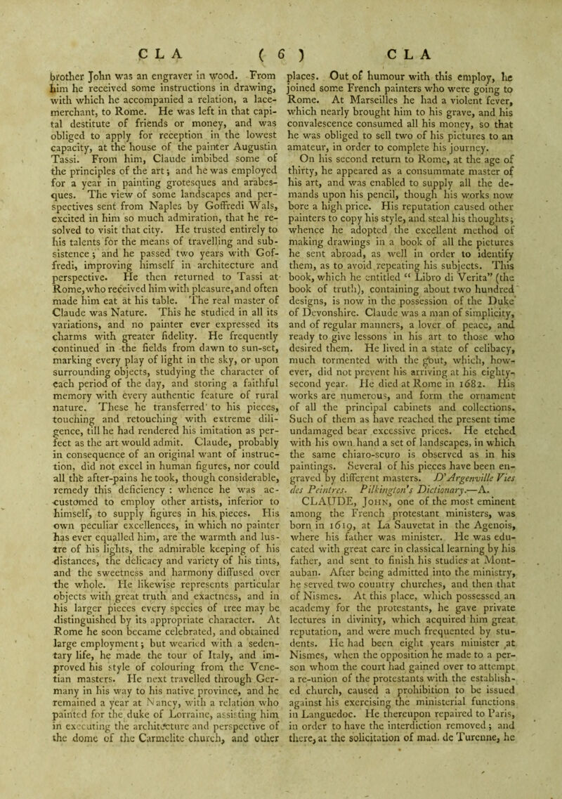 brother John was an engraver hi wood. From him he received some instructions in drawing, with which he accompanied a relation, a lace- merchant, to Rome. He was left in that capi- tal destitute of friends or money, and was obliged to apply for reception in the lowest capacity, at the house of the painter Augustizi Tassi. From him, Claude imbibed some of the principles of the art and he was employed for a year in painting grotesques and arabes- ques. The view of some landscapes and per- spectives sent from Naples by Goffredi Wals, excited in him so much admiration, that he re- solved to visit that city. He trusted entirely to his talents for the means of travelling and sub- sistence ; and he passed two years with Gof- fredi, improving himself in architecture and perspective. He then returned to Tassi at Rome, who received him with pleasure, and often made him eat at his table. The real master of Claude was Nature. This he studied in all its variations, and no painter ever expressed its charms with greater fidelity. He frequently continued in the fields from dawn to sun-set, marking every play of light in the sky, or upon surrounding objects, studying the character of each period of the day, and storing a faithful memory with every authentic feature of rural nature. These he transferred' to his pieces, touching and retouching with extreme dili- gence, till he had rendered his imitation as per- fect as the art would admit. Claude, probably in consequence of an original want of instruc- tion, did not excel in human figures, nor could all thfe after-pains he took, though considerable, remedy this deficiency : whence he vi'as ac- customed to employ other artists, inferior to himself, to supply figures in his. pieces. His own peculiar excellences, in which no painter has ever equalled him, are the warmth and lus- tre of his lights, the admirable keeping of his distances, the delicacy and variety of his tints, and the sweetness and harmony diffused over the whole. He likewise represents particular objects with great truth and exactness, and in his larger pieces every species of tree may be distinguished by its appropriate character. At Rome he soon became celebrated, and obtained large employment; but wearied with a seden- tary life, he made the tour of Italy, and im- proved his style of colouring from the Vene- tian masters. Fie next travelled through Ger- many in his way to his native province, and he remained a year at Nancy, with a relation who painted for the duke of Lorraine, assisting him. in executing the architvfcture and perspective of the dome of the Carmelite church, and otlier places. Out of humour with this employ, he joined some French painters who were going to Rome. At Marseilles he had a violent fever, which nearly brought him to his grave, and his convalescence consumed all his money, so that he WS.S obliged to sell two of his pictures to an amateur, in order to complete his journey. On his second return to Rome, at the age of thirty, he appeared as a consummate master of his art, and was enabled to supply all the de- mands upon his pencil, though his works now bore a high price. His reputation caused other painters to copy his style, and steal his thoughts j whence he adopted the excellent method of making drawings in a book of all the pictures he sent abroad, as well In order to identify them, as to avoid repeating his subjects. This book, which he entitled “ Libro di Verita” (the book of trutli), containing about two hundred designs, is now in the possession of the Duke’ of Devonshire. Claude was a man of simplicity, and of regular manners, a lover of peace, and ready to give lessons in his art to those who desired them. He lived in a state of celibacy, much tormented with the gbut, which, how- ever, did not prevent his arriving at his eighty- second year. Fie died at Rome in 1682. His works are numerous, and form the ornament of all the principal cabinets and collections. Such of them as have reached the present time undamaged bear excessive prices. He etched with his own hand a set of landscapes, in which the same chiaro-scuro is observed as in his paintings. Several of his pieces have been en- graved by different masters. D'Argenville Vies des Peintres- Pilkiiigion s Dictionary.—A. CLAUDE, John, one of the most eminent among the French protestant ministers, was born in 1619, at La Sauvetat in the Agenois, where his father was minister. He was edu- cated with great care in classical learning by his father, and sent to finish his studies at Mont- auban. After being admitted into the ministry, he served two country churches, and then that of Nismes. At this place, which possessed an academy for the protestants, he gave private lectures in divinity, which acquired him great reputation, and were much frequented by stu- dents. He had been eight years minister ,at Nismes, when the opposition he made to a per- son whom the court had gained over to attempt a re-union of the protestants with the establish- ed church, caused a prohibition to be issued against his exercising the ministerial functions in Languedoc. He thereupon repaired to Paris, in order to have the interdiction removed ; and there, at the solicitation of mad. dc Tureune, he