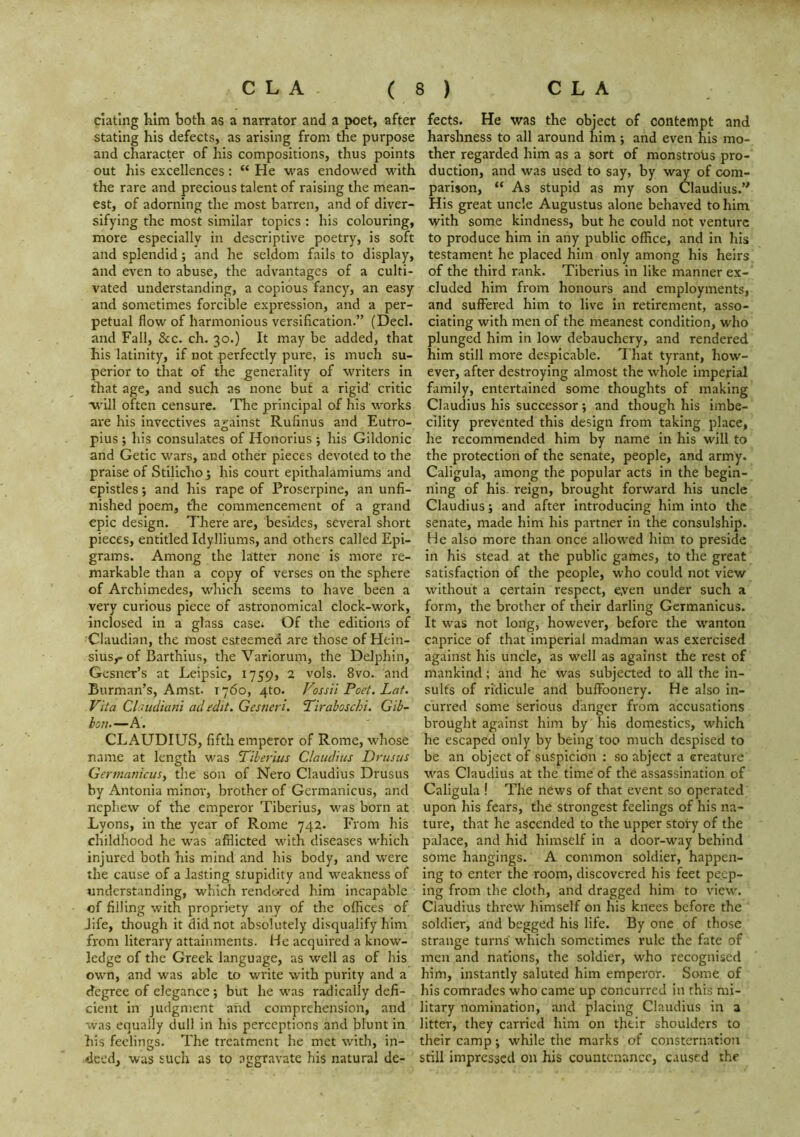 elating him both as a narrator and a poet, after stating his defects, as arising from the purpose and character of his compositions, thus points out his excellences: “ He was endowed with the rare and precious talent of raising the mean- est, of adorning the most barren, and of diver- sifying the most similar topics : his colouring, more especially in descriptive poetry, is soft and splendid; and he seldom fails to display, and even to abuse, the advantages of a culti- vated understanding, a copious fancy, an easy and sometimes forcible expression, and a per- petual flow of harmonious versification.” (Decl. and Fall, &c. ch. 30.) It may be added, that his latinity, if not perfectly pure, is much su- perior to that of the generality of writers in that age, and such as none but a rigid critic will often censure. Tlie principal of his works are his invectives against Rufinus and Eutro- pius ; his consulates of Honorius j his Gildonic and Getic wars, and other pieces devoted to the praise of Stilicho^ his court epithalamiums and epistles •, and his rape of Proserpine, an unfi- nished poem, the commencement of a grand epic design. There are, besides, several short pieces, entitled Idylliums, and others called Epi- grams. Among the latter none is more re- markable than a copy of verses on the sphere of Archimedes, which seems to have been a very curious piece of astronomical clock-work, inclosed in a glass case. Of the editions of Claudian, the most esteemed are those of Hein- siusy of Barthius, the Variorum, the Delphin, Gesner’s at Leipsic, 1759, 2 vols. 8vo. and Burman’s, Amst. 1760, 4to. Fossil Poet. Lat, Vita CUntdiani ad edit. Gesmri. Pirahoschi. Gib- bon.—A. CLAUDIUS, fifth emperor of Rome, whose name at length was Piherius Claudius Dr us us Gennanicus, the son of Nero Claudius Drusus by Antonia minor, brother of Germanicus, and nephew of the emperor Tiberius, was born at Lyons, in the year of Rome 742. From his childhood he was afflicted with diseases which injured both his mind and his body, and were the cause of a lasting stupidity and weakness of understanding, which rendored him incapable of filling with propriety any of the offices of Jife, though it did not absolutely disqualify him from literary attainments. He acquired a know- ledge of the Greek language, as well as of his own, and was able to write with purity and a degree of elegance; but he was radically defi- cient in judgnjent and comprehension, and was equally dull in his perceptions and blunt in his feelings. The treatment he met with, in- deed, was such as to aggravate his natural de- fects. He was the object of contempt and harshness to all around him; and even his mo- ther regarded him as a sort of monstroUs pro- duction, and was used to say, by way of com- parison, “ As stupid as my son Claudius.” His great uncle Augustus alone behaved to him with some kindness, but he could not venture to produce him in any public office, and in his testament he placed him only among his heirs of the third rank. Tiberius in like manner ex- cluded him from honours and employments, and suffered him to live in retirement, asso- ciating with men of the meanest condition, who plunged him in low debauchery, and rendered him still more despicable. That tyrant, how- ever, after destroying almost the whole imperial family, entertained some thoughts of making Claudius his successor; and though his imbe- cility prevented this design from taking place, he recommended him by name in his will to the protection of the senate, people, and army. Caligula, among the popular acts in the begin- ning of his- reign, brought forward his uncle Claudius; and after introducing him into the senate, made him his partner in the consulship. He also more than once allowed him to preside in his stead at the public games, to the great satisfaction of the people, who could not view without a certain respect, eyen under such a form, the brother of their darling Germanicus. It was not long, however, before the wanton caprice of that imperial madman was exercised against his uncle, as well as against the rest of mankind; and he was subjected to all the in- sults of ridicule and buffoonery. He also in- curred some serious danger from accusations brought against him by his domestics, which he escaped only by being too much despised to be an object of suspicion : so abject a creature was Claudius at the time of the assassination of Caligula ! The news of that event so operated upon his fears, the strongest feelings of his na- ture, that he ascended to the upper story of the palace, and hid himself in a door-way behind some hangings. A common soldier, happen- ing to enter the room, discovered his feet peep- ing from the cloth, and dragged him to view. Claudius threw himself on his knees before the soldier, and begged his life. By one of those strange turns which sometimes rule the fate of men and nations, the soldier, who recognised him, instantly saluted him emperor. Some of his comrades who came up concurred in this mi- litary nomination, and placing Claudius in a litter, they carried him on their shoulders to their camp; while the marks of consternation still impressed on his countenance, caused the