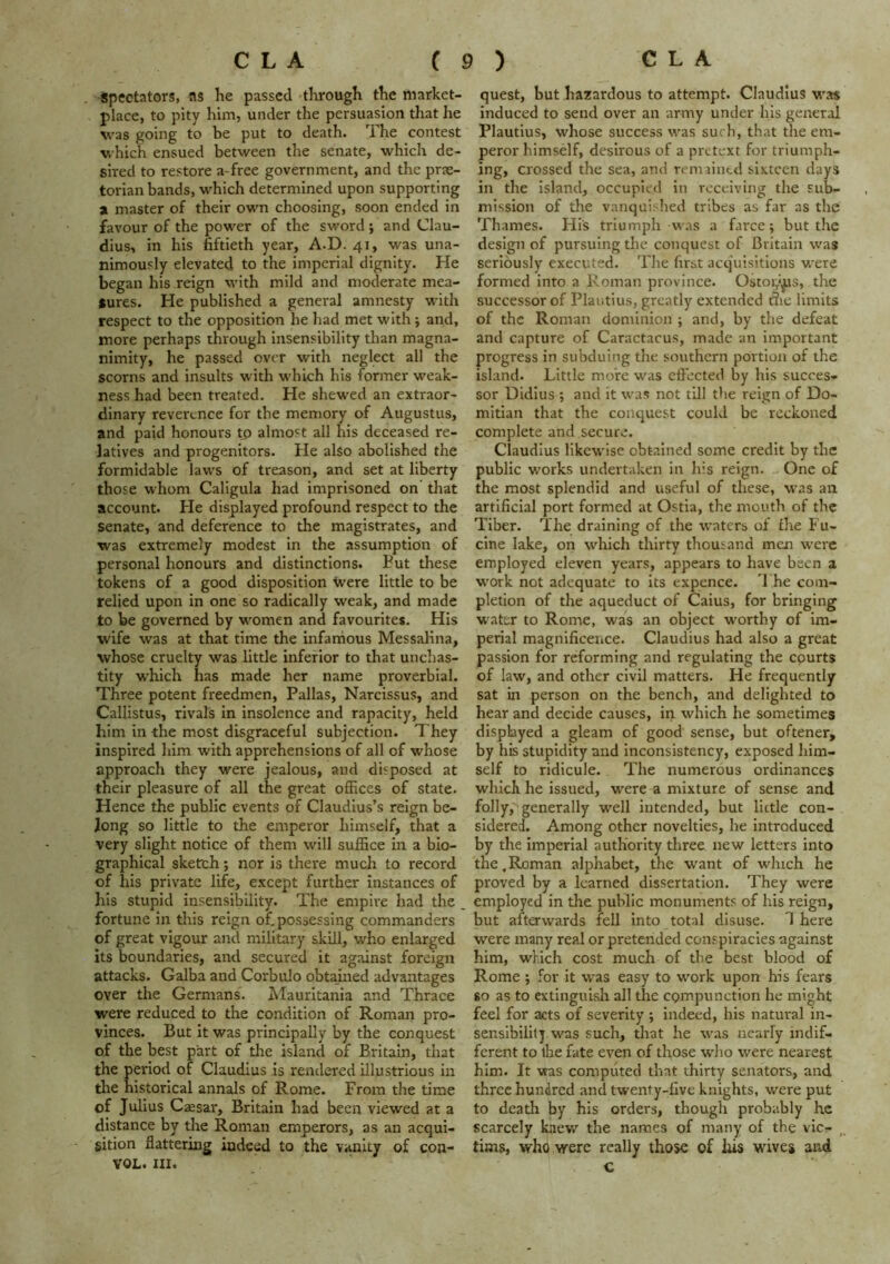 spectators, as he passed tlrrough t!ie market- place, to pity him, under the persuasion that he was going to be put to death. The contest which ensued between the senate, which de- sired to restore a-free government, and the prae- torian bands, which determined upon supporting at master of their own choosing, soon ended in favour of the power of the sword ; and Clau- dius, in his fiftieth year, A.D. 41, was una- nimously elevated to the imperial dignity. He began his reign with mild and moderate mea- sures. He published a general amnesty with respect to the opposition he had met with; and, more perhaps through insensibility than magna- nimity, he passed over with neglect all the scorns and insults with w-hich his former weak- ness had been treated. He shewed an extraor- dinary reverence for the memory of Augustus, and paid honours to almost all his deceased re- latives and progenitors. He also abolished the formidable laws of treason, and set at liberty those whom Caligula had imprisoned on tliat account. He displayed profound respect to the senate, and deference to the magistrates, and was extremely modest in the assumption of personal honours and distinctions. Put these tokens of a good disposition were little to be relied upon in one so radically weak, and made to be governed by w^omen and favourites. His wife was at that time the infamous Messalina, whose cruelty was little inferior to that unclias- tity which has made her name proverbial. Three potent freedmen, Pallas, Narcissus, and Callistus, rival's in insolence and rapacity, held him in the most disgraceful subjection. They inspired him with apprehensions of all of whose approach they were jealous, and disposed at their pleasure of all the great offices of state. Hence the public events of Claudius’s reign be- long so little to the emperor himself, that a very slight notice of them will suffice in a bio- graphical sketch; nor is there much to record of his private life, except further instances of his stupid insensibility. The empire had the fortune in this reign of,possessing commanders of great vigour and military skill, who enlarged its boundaries, and secured it against foreign attacks. Galba and Corbulo obtained advantages over the Germans. Alauritania and Thrace were reduced to the condition of Roman pro- vinces. But It was principally by the conquest of the best part of the island of Britain, that the period of Claudius is rendered illustrious in tlie historical annals of Rome. From the time of Julius C^sar, Britain had been viewed at a distance by the Roman emperors, as an acqui- sition flattering indeed to the vanity of con- YOL. III. quest, but hazardous to attempt. Claudius was induced to send over an army under his general Plautius, whose success was such, that the em- peror himsdf, desirous of a pretext for triumph- ing, crossed the sea, and remained sixteen days in the island, occupied in receiving the sub- mission of the vanquished tribes as far as the Thames. His triumph was a farce; but the design of pursuing the conquest of Britain was seriously executed. The first acq'uisitions were formed into a Roman province. Ostoiji^s, the successor of Plautius, greatly extended t?ie limits of the Roman dominion ; and, by the defeat and capture of Caractacus, made an important progress in subduing the southern portion of the island. Little more was effected by his succes- sor Didius ; and it was not till the reign of Do- mitian that the conquest could be reckoned complete and secure. Claudius likewise obtained some credit by the public works undertaken in his reign. „ One of the most splendid and useful of these, w'as an artificial port formed at Ostia, the mouth of the Tiber. The draining of the waters of fhe Fu- clne lake, on which thirty thousand men were employed eleven years, appears to have been a work not adequate to its expence. The com- pletion of the aqueduct of Caius, for bringing water to Rome, was an object worthy of Im- perial magnificence. Claudius had also a great passion for reforming and regulating the courts of law, and other civil matters. He frequently sat in person on the bench, and delighted to hear and decide causes, in which he sometimes displayed a gleam of good sense, but oftener, by his stupidity and inconsistency, exposed him- self to ridicule. The numerous ordinances which he issued, w^ere a mixture of sense and folly, generally well intended, but little con- sidered. Among other novelties, he introduced by the imperial authority three new letters into the.Roman alphabet, the want of which he proved by a learned dissertation. They were employed in the public monuments of his reign, but afterwards fell into total disuse. 1 here were many real or pretended conspiracies against him, which cost much of the best blood of Rome ; for it was easy to work upon his fears 80 as to extinguish all the compunction he might feel for acts of severity ; indeed, his natural in- sensibility was such, that he was tiearfy indif- ferent to tlie fate even of those w'ho were nearest him. It was computed that thirty senators, and three hundred and twenty-five knights, were put to death by his orders, though probably he scarcely knew the names of many of the vie- tims, who were really those of his wives and c