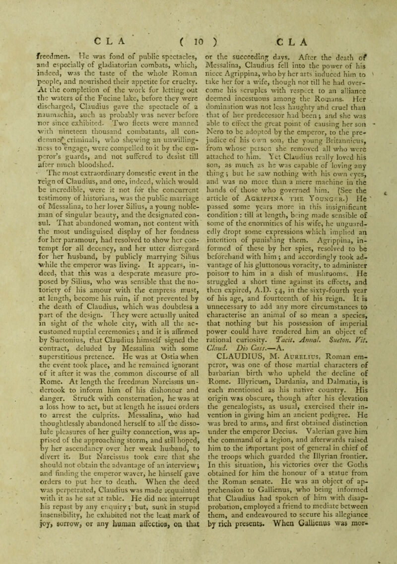 freedmen. He was fond of public spectacles, and especially of gladiatorian combats, which, indeed, was the taste of the whole Roman people, and nourished their appetite for cruelty. At the completion of the work for letting out the waters of the Fucine lake, before they were discharged, Claudius gave the spectacle of a naum.ichia, such as probably tvas never before nor since exhibited. Two fleets were manned with nineteen thousand combatants, all con- demns/* criminals, who shewing an unwilling- ness to engage, \vere compelled to it by the em- peror’s guards, and not suffered to desist till after much bloodshed. • The most extraordinary domestic event in the reign of Claudius, and one, indeed, which would be incredible, were it not for the concurrent testimony of historians, was the public marriage of Messalina, to her lover Silius, a young noble- man of singular beauty, and the designated con- sul. That abandoned woman, not content with the most undisguised display of her fondness for her paramour, had resolved to show her con- tempt for all decency, and her utter disregard for her husband, by publicly marrying Silius while the emperor was living. It appears, in- deed, that this w^as a desperate measure pro- posed by Silius, who w^as sensible that the no- toriety of his arnour with the empress must, at length, become his ruin, if not prevented by the death of Claudius, which was doubtless a part of the design. They were actually united in sight of the whole city, with all the ac- customed nuptial ceremonies ; and it is affirmed by Suetonius, that Claudius himself signed the contract, deluded by Messalina with some superstitious pretence. He was at Ostia when the event took place, and he remained ignorant of it after it was the common discourse of all Rome. At length the freedman Narcissus un- dertook to inform him of his dishonour and danger. Struck with consternation, he was at a loss how to act, but at length he issued orders to arrest the culprits. Messalina, who had thoughtlessly abandoned herself to alftLe disso- lu^e pleasures of her guilty connection, was ap- prised of the approaching storm, and still hoped, by her ascendancy over her weak husband, to divert it. But Narcissus took care that she should not obtain the advantage of an interview; and finding the emperor waver, he hinself gave orders to put her to death. When the deed was perpetrated, Claudius was made tequainted with it as he sat at table. He did not interrupt bis repast by any enquiry; but, sunt in stupid insensibility, he exhibited not the least mark of joy, sorrow, or any human affection, on that or the succeeding days. After the death of Messalina, Claudius fell Into the power of his niece Agrippina, who by her arts induced him to take her for a wife, though not till he had over- come his scruples with respect to an alliance deemed incestuous among the Romans. Her domination was not less haughty and cruel than that of her predecessor had been; and she was able to effect the great point of causing her son Nero to be adopted by the emperor, to the pre- judice of his own son, the young Britannicus, from whose person she removed all who were attached to him. Yet Claudius really loved his son, as much as he was capable of loving any thing; but he saw nothing with his own eyes, and was no more than a mere machine in the hands of those who governed him. (See the article of Agrippina the Younger.) He passed some years more in this insignificant condition : till at length, being made sensible of some of the enormities of his wife, he unguard- edly dropt some expressions which Implied an intention of punishing them. Agrippina, in- formed of these by her spies, resolved to be beforehand with him ; and accordingly took ad- vantage of his gluttonous voracity, to administer polsoir to him in a dish of mushrooms. He struggled a short time against its effects, and then expired, A.D. 54, in the sixty-fourth year of his age, and fourteenth of his reign. It is unnecessary to add any more circumstances to characterise an animal of so mean a species, that nothing but his possession of imperial power could have rendered him an object of rational curiosity. Tacit. Anttal. Sueton. Fit. Claud. Dio Cass.—A. CLAUDIUS, M. Aurelius, Roman em- peror, was one of those martial characters of barbarian birth who upheld the decline of Rome. Illyricum, Dardania, and Dalmatia, is each mentioned as his native country. His origin was obscure, though after his elevation the genealogists, as usual, exercised their in- vention in giving him an ancient pedigree. He was bred to arms, and first obtained distinction under the emperor Decius. Valerian gave him the command of a legion, and afterwards raised him to the irtiportant post of general in chief of the troops which guarded the Illyrian frontier. In this situation, his victories over the Goths obtained for him the honour of a statue from the Roman senate. He was an object of ap- prehension to Galllenus, _who being informed that Claudius had spoken of him with disap- probation, employed a friend to mediate between them, and endeavoured to secure his allegiance by rich presents. When GaUienus was mor-