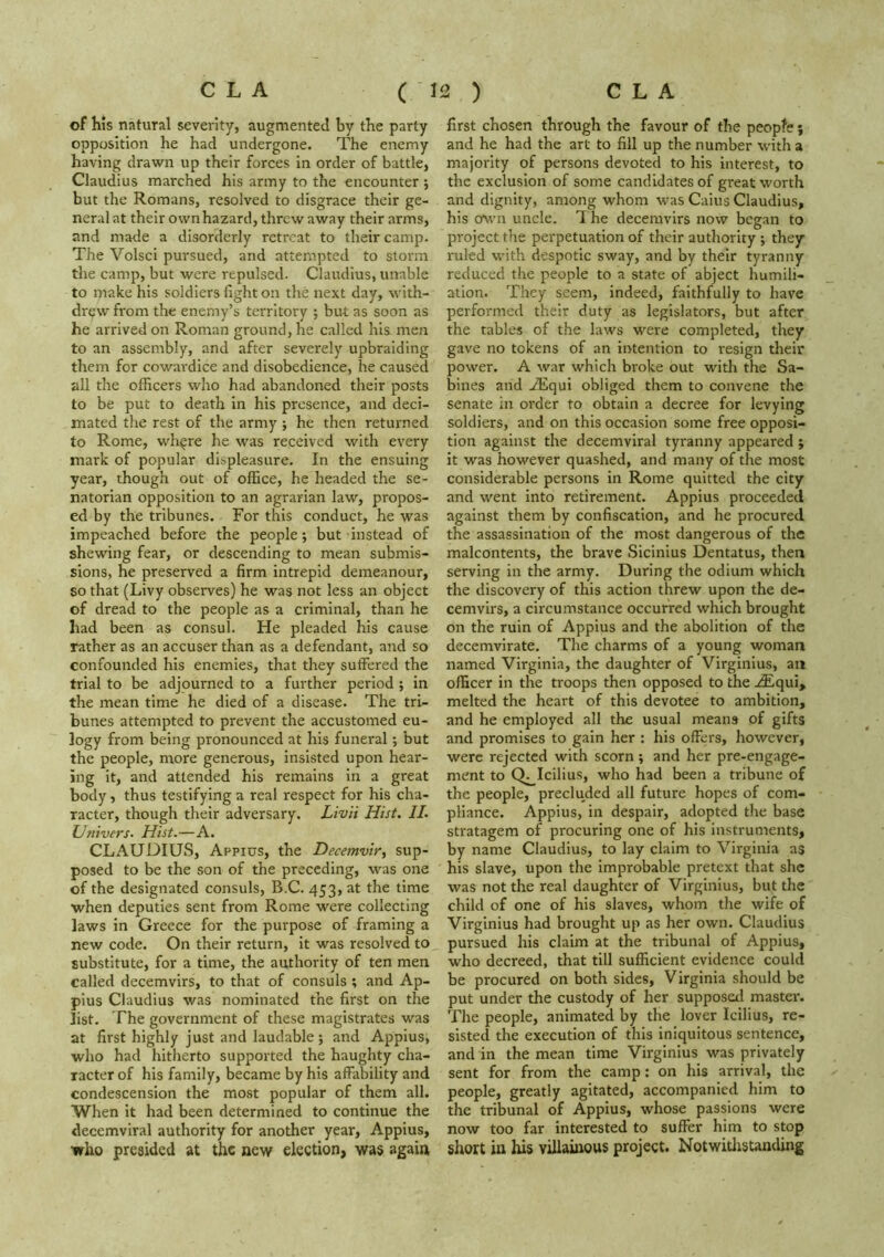 of his natural severity, augmented by the party opposition he had undergone. The enemy having drawn up their forces in order of battle, Claudius marched his army to the encounter ; but the Romans, resolved to disgrace their ge- neral at their own hazard, threw away their arms, and made a disorderly retreat to their camp. The Volsci pursued, and attempted to storm the camp, but were repulsed. Claudius, unable to make his soldiers fight on the next day, with- draw from the enemy’s territory ; but as soon as he arrived on Roman ground, he called his men to an assembly, and after severely upbraiding them for cowardice and disobedience, he caused all the officers who had abandoned their posts to be put to death in his presence, and deci- mated the rest of the army j he then returned to Rome, wh^re he was received with every mark of popular displeasure. In the ensuing year, though out of office, he headed the se- natorian opposition to an agrarian law, propos- ed by the tribunes. For this conduct, he was impeached before the people; but instead of shewing fear, or descending to mean submis- sions, he preserved a firm intrepid demeanour, so that (Livy observes) he was not less an object of dread to the people as a criminal, than he had been as consul. He pleaded his cause rather as an accuser than as a defendant, and so confounded his enemies, that they suffered the trial to be adjourned to a further period ; In the mean time he died of a disease. The tri- bunes attempted to prevent the accustomed eu- logy from being pronounced at his funeral; but the people, more generous, insisted upon hear- ing it, and attended his remains in a great body, thus testifying a real respect for his cha- racter, though their adversary. Livii Hist. II. Univers. Hist.—A. CLAUDIUS, Appius, the Decemvir^ sup- posed to be the son of the preceding, was one of the designated consuls, B.C. 453, at the time ■when deputies sent from Rome were collecting laws in Greece for the purpose of framing a new code. On their return, it was resolved to substitute, for a time, the authority of ten men called decemvirs, to that of consuls ; and Ap- pius Claudius was nominated the first on the list. The government of these magistrates was at first highly just and laudable; and Appius, who had hitherto supported the haughty cha- racter of his family, became by his affability and condescension the most popular of them all. When it had been determined to continue the decemviral authority for another year, Appius, who presided at the new election, was again first chosen through the favour of the peopfe; and he had the art to fill up the number with a majority of persons devoted to his interest, to the exclusion of some candidates of great worth and dignity, among whom was Cains Claudius, his o\vn uncle. T he decemvirs now began to project the perpetuation of their authority ; they ruled with despotic sway, and by their tyranny reduced the people to a state of abject humili- ation. They seem, indeed, faithfully to have performed their duty as legislators, but after the tables of the laws were completed, they gave no tokens of an intention to resign their power. A war which broke out with the Sa- bines and .^qui obliged them to convene the senate in order to obtain a decree for levying soldiers, and on this occasion some free opposi- tion against the decemviral tyranny appeared ; it was however quashed, and many of the most considerable persons in Rome quitted the city and went into retirement. Appius proceeded against them by confiscation, and he procured the assassination of the most dangerous of the malcontents, the brave Sicinius Dentatus, then serving in the army. During the odium which the discovery of this action threw upon the de- cemvirs, a circumstance occurred which brought on the ruin of Appius and the abolition of the decemvirate. The charms of a young woman named Virginia, the daughter of Virginlus, an officer in the troops then opposed to the .^qui, melted the heart of this devotee to ambition, and he employed all the usual means of gifts and promises to gain her ; his offers, however, were rejected with scorn; and her pre-engage- ment to Q^Icilius, who had been a tribune of the people, precluded all future hopes of com- pliance. Appius, in despair, adopted the base stratagem of procuring one of his instruments, by name Claudius, to lay claim to Virginia as his slave, upon the improbable pretext that she was not the real daughter of Virginlus, but the child of one of his slaves, whom the wife of Virginius had brought up as her own. Claudius pursued his claim at the tribunal of Appius, who decreed, that till sufficient evidence could be procured on both sides, Virginia should be put under the custody of her supposed master*. The people, animated by the lover Icilius, re- sisted the execution of this iniquitous sentence, and in the mean time Virginius was privately sent for from the camp: on his arrival, the people, greatly agitated, accompanied him to the tribunal of Appius, whose passions were now too far interested to suffer him to stop short in his vUlaiirous project. Notwithstanding