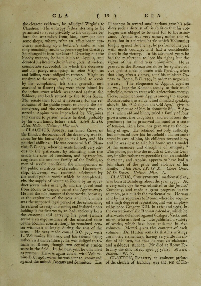 the clearest evidence, he adjudged Virginia to Claudius. The unhappy father, desiring to be permitted to speak privately to his daughter be- fore she vi^as taken from him, drew her near some shops, where, after an affectionate em- brace, snatching up a butcher’s knife, as the only remaining means of preserving her chastity, he plunged it into her heart! Drawing out the bloody weapon, he held it up to Appius, and devoted his head to the infernal gods. A violent commotion succeeded, in which the decemvir and his party, attempting to seize Virginius and Icilius, were obliged to retreat. Virginius repaired to the army, which, excited to revolt by his complaints, left their generals, and marched to Rome ; they were there joined by the other army which was posted against the Sabines, and both retired to the Mons Sacer. Tlie senate then found it necessary, for the re- storation of the public peace, to abolish the de- cemvirate, and the consular authority was re- stored : Appius was impeached by Virginius and carried to prison, where he died, probably by his own hand, before trial. Livii L. III. X)iot>. Halic. Univers. Hist.—A. CLAUDIUS, Appius, surnamed CacuSy or the Blind, a descendant of the decemvir, was fa- mous for his knowledge in civil law, and his political abilities. He was censor with C. Plau- tius, B.C. 313, when he made himself very odi- ous to the patricians, by admitting into the senate the sons of freedmen, and by transfer- ring from the ancient family of the Potitii, to men of servile condition, the management of the public sacrifices to Hercules. His censor- ship, however, was rendered celebrated by the useful public works which he completed; viz. the supply of water to Rome by an aque- duct seven miles in length, and the paved road from Rome to Capua, called the Appian-way. He had the sole honour of these works, because, at the expiration of the year and half, which was the supposed legal period of the censorship, he refused to resign his office, and insisted upon holding it for five years, as had anciently been the custom; and carrying his point (which seems a strange instance of the unsettled state of the Roman constitution), he remained cen- sor without a colleague during the rest of the term. He was made consul B.C. 307, with L. Volumnlus Flamma, and his talents being rather civil than military, he was obliged to re- main at Rome, though two consular armies were in the field. In the next year he officiated as praetor. Pie was again consul with Volum- nius B.C. 296, when he was sent to command against the united Tuscans and Samnites. His ill success in several small actions gave his sol- diers such a distrust of his abilities that his col- league was obliged to be sent for to his assist- ance. Appius was very uneasy under this ri- valry, but in a pitched battle which Volumnius fought against the enemy, he performed his part with much courage, and had a considerable share in the victory. In his advanced years he had the misfortune to lose his sight; but the vigour of his mind was unimpaired. Pie is praised in the Roman annals for his spirited ad- vice against making peace with Pyrrhus, when that king, after a victory, sent his minister Cy- neas to Rome, B.C. 279, in order to negoclate a treaty. T he eloquence of Appius, aged as he was, kept the Romans steady to their usual principle, never to treat with a victorious enemy, Cicero, who mentions Appius among the ancient Roman orators, as a fluent and animated speaker,, also, in his “ Dialogue on Old Age,” gives a striking picture of him in domestic life. “ Ap- pius, when old and blind, ruled a family of four grown sons, five daughters, and numerous de- pendants ; for he preserved his mind in a state of tension, like a bow, nor gave way to the de- bility of age. He retained not only authority but command over his household : his servants stood in awe of him, his children revered him, and he was dear to all: his house w'as a model of the manners and discipline of antiquity.’* This praise, put into the mouth of Cato the Cen- sor, implies rather a respectable than an amiable character; and Appius appears to have had a full share of the pride and violence of his family. Livii Hist. IX. isf X. Cicero Orat, tsf De Senect. Univers. Hist.—A. CLAVIUS, Christopher, mathematician, was born at Bamberg, about the year 1537. At. a very early age he was admitted in the Jesuits* Company, and made a great progress in the sciences, particularly the mathematics. He was sent by his superiors to Rome, where he acquir- ed a high degree of reputation, and was employ- ed by pope Gregory XIII. in 1581 and 1582, in the correction of the Roman calendar, which he afterwards defended against Scaliger, Vieta, and others who attacked it. He published a variety of works, which have been collected in five volumes. Moreri gives the contents of each volume. Dr. Hutton remarks that his writings are mostly elementary, having very little inven- tion of his own, but that he was an elaborate and assiduous student. He died at Rome Fe- bruary the 6th, 1612, aged 75 years. Moreri. Hutton.—W. N. CLAYTON, Robert, an eminent prelate of the church of Ireland, was the sen of Dx*-.