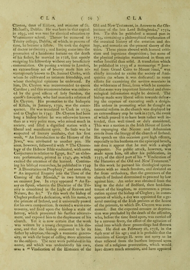 Clayton, dean of Kildare, and minister of St. Michael’s, Dublin. He was born in that capital in 1695, and was sent for classical education to Westminster school. Thence he removed to Trinity college, Dublin, of which, m process of time, he became a felloV. He took the degree of doctor in divinity ; and having come into the possession of a handsome fortune on the death of his father, he married in 1728, first openly resigning his fellowship without any beneficiary commutation. On passing a winter in London, an extraordinay act of bounty made him a<l- vantageously known to Dr. Samuel Clarke, with whom he cultivated an intimate friendship, and whose theological opinions he embraced. By him. Dr. Clayton was recommended to queen Caroline j and this recommendation was enforc- ed by the good offices of lady Sundon, the queen’s favourite, who had married a relation of l)r. Clayton. His promotion to the bishopric of Killala, in January, 1730, was the conse- quence. He was translated to Cork in 1735, and to Clogher in 1745. Dr. Clayton had been long a bishop before he was otherwise known than as a very polite man, who mixed much in society, and filled a dignified station with a liberal and munificent spirit. So little was he suspected of literary assiduity, that his first work, “ An Introduction to the History of the Jews,” was attributed to another pen. He soon, however, followed it with “ The Chrono- logy of the Hebrew Bible vindicated, with some Conjectures in relation to Egypt, &c.” an elabo- rate performarice, printed in 1747, 4to. which excited the attention of the learned. Continu- ing his biblical researches, he published in 1749 A Dissertation on Prophecy and soon after. An impartial Enquiry into the Time of the Coming of the Messiah,” in two letters to an eminent Jew. In 1751 appeared “ An Es- say on Spirit, wherein the Doctrine of the Tri- nity is considered in the Light of Reason and Nature, &c. &c.” To this work the bishop of Clogher prefixed a dedication, with his name, to the primate of Ireland, and it universally passed for his own composition. It excited a warm con- troversy, and fixed upon the bishop a stain of heresy, which prevented his further advance- ment, and exposed hin> to the displeasure of his church. Yet it is now certain that the work . was written by a young clergyman in his dio- cese, and that the bishop consented to be its father by adoption, through a romantic genero- sity, or with the hope of calling more attention to the.subject. The next work published in his -name, and which was undoubtedly his own, ♦vas a “ Viiidicatioa of tlie Histories of the Old and New Testament, In, Answer to the Ob- jections of the late Lord Bolingbroke,” 1752* 8vo. To this he published a second part in 1754, containing a philosophical explanation of the inosaical history of the creation and de- luge, and remarks on the present tlieory of the tides. These pieces abound with learned criti- cism and ingenious disquisition •, but some of the physical principles maintained in them are rather fanciful than solid. A translation which he published in 1753 of a manuscript “ Jour- nal from Grand Cairo to Mount Sinai,” was chiefly Intended to excite the society of Anti- quaries (to whom it was dedicated) to some efforts for examining the luritten mountains in the wilderness of Sinai, from v'hich he conceiv- ed that some very important historical and chro- nological information might be derived. The bishop made very liberal offers towards defray- ing the expence of executing such a design. His ardour in promoting what he tliought an essential reform in .the church was displayed by an extraordinary step he took in 1756, the event of which proved it to have been rather well in- tended, than well timed or duly considered. This was a motion in the Irish House of Lords for expunging the Nicene and Athanasian creeds from the liturgy of the church of Ireland. His speech on this occasion gave high offence, especially to his brethren on the episcopal bench, nor does it appear that he met with a single supporter. No public attack, however, was made upon him, till after his publication, in 1757, of the third part of his “ Vindication of the Histories of the Old and New Testament.” In this work he pursued his theological specu- lations with so much freedom, and deviated so far from orthodoxy, that- the governors of the church of Ireland determined to proceed by law against him. An order was obtained from the king to the duke of Bedford, then lord-lieu- tenant of the kingdom, to commence a prose- cution against the bishop of Clogher •, in conse- quence of which, a day was appointed for a ge- neral meeting of the Irish prelates at the house of the primate, to which Dr. Clayton was sum- moned. But the expected censure or depriva- tion was precluded by the death of the offender, who, before the time fixed upon, was carried off by a nervous fever, the effect of the agitation of mind into which these proceedings had thrown him. He died en February 26, 1758, in the 64th year of his age ; and It is probable that the ministers of George II. were not sorry to be thus relieved from the burthen imposed upon them of a religious prosecution, which would hsxe drawn much attention, and have appeared /