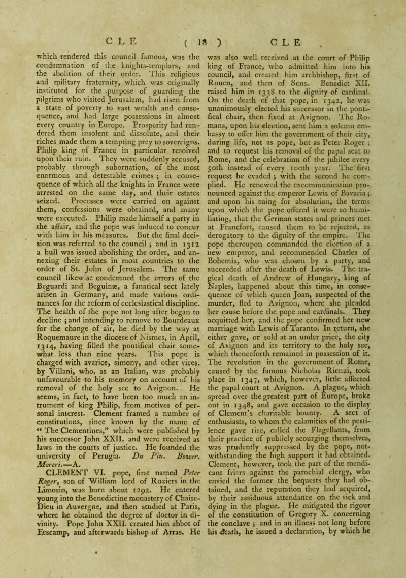 Tvhich rendered this council famous, was the condemnation of the knights-templars, and the abolition of their order. This religious and military fraternity, which was originally instituted for the .purpose of guarding the pilgrims who visited Jerusalem, had risen from a state of poverty to vast wealth and conse- quence, and had large possessions in almost every country in Europe. Prosperity had ren- dered them insolent and dissolute, and their riches made them a tempting prey to sovereigns. Philip king of France in particular resolved upon their ruin. They were suddenly accused, probably through subornation, of the most enormous and detestable crimes *, in conse- quence of which all the knights in France were arrested on the same day, and their estates seized. Processes w'ere carried on against them, confessions were obtained, and many were executed. Philip made himself a party in the affair, and the pope was induced to concur with him in his measures. But the final deci- sion was referred to the council ; and in 1312 a bull was issued abolishing the order, and an- nexing their estates in most countries to the order of St. John of Jerusalem. The same council likewise condemned the errors of the Beguardi and Beguinae, a fanatical sect lately arisen in Germany, and made various ordi- nances for the reform of ecclesiastical discipline. The health of the pope not long aftey began to decline j and intending to remove to Bourdeaux for the change of air, he died by the w'ay at Roquemaure in the diocese of Nismes, in April, 1314, having filled the pontifical chair some- what less than nine years. This pope is changed with avarice, simony, and other vices, by Villani, who, as an Italian, was probably unfavourable to his memory on account of his removal of the holy see to Avignon. He seems, in fact, to have been too much an in- trument of king Philip, from motives of per- sonal interest. Clement framed a number of constitutions, since known by the name of “ The Clementines,” which were published by his successor John XXII. and were received as laws in the courts of justice. He founded the university of Perugia. Du Pin. Bower. Moreri.—A. CLEMENT VL pope, first named Peter Rogery son of William lord of Roziers in the Limosin, was born about 1292. He entered young into the Benedictine monastery of Chaise- Dieu in Auvergne, and then studied at Paris, where he obtained the degree of doctor in di- vinity. Pope John XXII. created him abbot of Eescamp, and afterwards bishop of Arras. He was also well received at the court of Philip king of France, who admitted him into his council, and created him archbishop, first of Rouen, and then of Sens. Benedict XII. raised him in 1338 to the dignity of cardinal. On the death of that pope, in 1342, he w-^as unanimously elected his successor in the ponti- fical chair, then fixed at Avignon. The Ro- mans, upon his election, sent him a solemn em- bassy to offer him the government of their city, during life, not as pope, but as Peter Roger ; and to request his removal of the papal seat to Rome, and the celebration of the jubilee every 50th instead of every looth year. The’first request he evaded ; with the second he com- plied. He renewed the excommunication pro- nounced against the emperor Lewis of Bavaria ; and upon his suing for absolution, the terms upon which the pope offered it were so humi- liating, that the German states and princes met at Franefort, caused them to be rejected, as derogatory to the dignity of the empire. The pope thereupon commanded the election of a new emperor, and recommended Charles of Bohemia, who was chosen by a party, and succeeded after the death of Lewis. The tra- gical death of Andrew of Hungary, king of Naples, happened about this time, in conse- quence of which queen Joan, suspected of the murder, fled to Avignon, where she pleaded her cause before the pope and cardinals. They acquitted her, and the pope confirmed her new marriage with Lewis of Taranto. In i;eturn, she either gave, or sold at an under price, the city of Avignon and its territory to the holy see, which thenceforth remained in possession of it. The revolution in the government of Rome, caused by the famous Nicholas Rienzi, took place in 1347, which, however, little affected the papal court at Avignon. A plague, which spread over the greatest part of Europe, broke out in 1348, and gave occasion to the display of Clement’s charitable bounty. A sect of enthusiasts, to whom the calamities of the pesti- lence gave rise, called the Flagellants, from their practice of pubdcly scourging themselves, was prudently suppressed by the pope, not- withstanding the high support it had obtained. Clement, however, took the part of the mendi- cant friars against the parochial clergy, who envied the former the bequests they had ob- tained, and the reputation they had acquired, by their assiduous attendance on the sick and dying in the plague. He mitigated the rigour of the constitution of Gregory X. concerning the conclave ; and in an illness not long before his death, he issued a declaration, by which he