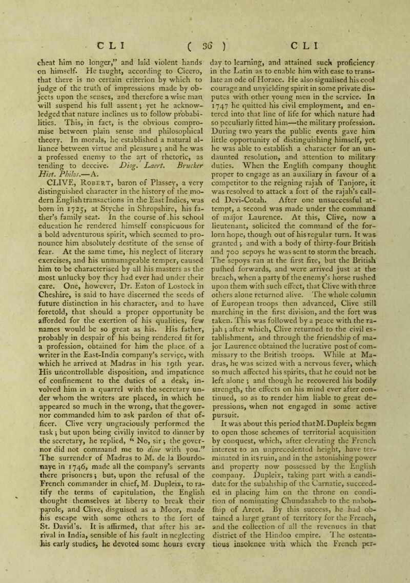 cheat him no longer,” and laid violent hands on himself. He taught, according to Cicero, that there is no certain criterion by which to judge of the truth of impressions made by ob- jects upon the senses, and therefore a wise man will suspend his full assent •, yet he acknow- ledged that nature inclines us to follow probabi- lities. This, in fact, is the obvious compro- mise between plain sense and philosophical theory. In morals, he established a natural al- liance between virtue and pleasure ; and he was a professed enemy to the art of rhetoric, as tending to deceive. -Diog. Laert. Brucker Hist. Philos.—A. CLIVE, Robert, baron of Plassey, a very distinguished character in the history of the mo- dern English transactions in the East Indies, was born in 1725, at Styche in Shropshire, his fa- ther’s family seat. In the course of .his school education he rendered himself conspicuous for a bold adventurous spirit, which seemed to pro- nounce him absolutely destitute of the sense of fear. At the same time, his neglect of literary exercises, and his unmanageable temper, caused him to be characterised by all his masters as the most unlucky boy they had ever had under their care. One, however, Dr. Eaton of Lostock in Cheshire, is said to have discerned the seeds of future distinction in his character, and to have foretold, that should a proper opportunity be afforded for the exertion of his qualities, few names would be so great as his. His father, probably in despair of his being rendered fit for a profession, obtained for him the place of a writer in the East-India company’s service, with which he arrived at Madras in his ipth year. His uncontrollable disposition, and impatience of confinement to the duties of a desk, in- volved him in a quarrel with the secretary un- der whom the writers are placed, in which he appeared so much in the wrong, that the gover- nor commanded him to ask pardon of that of- ficer. Clive very ungraciously performed the task j but upon being civilly invited to dinner by the secretary, he replied, ‘‘ No, sir ; the gover- nor did not command me to dme with you.” The surrender of Madras to M. de la Bourdo- naye in 1746, made all the company’s servants there prisoners j but, upon the refusal of the French commander in chief, M. Dupleix, to ra- tify the terms of capitulation, the English thought themselves at liberty to break their parole, and Clive, disguised as a Moor, made his escape with some others to the fort of St. David’s. It is affirmed, that after his ar- rival in India, sensible of his fault in neglecting his early studies, he devoted some hours every day to learning, and attained suck proficiency In the Latin as to enable him with ease to trans- late an ode of Horace. He also signalised his cool courage and unyielding spirit in some private dis- putes with other young men in the service. In 1747 he quitted his civil employment, and en- tered Into that line of life for which nature had so peculiarly fitted him—the military profession. During two years the public events gave him little opportunity of distinguishing himself, yet he was able to establish a character for an un- daunted resolution, and attention to military duties. When the Englifli company thought proper to engage as an auxiliary in favour of a competitor to the reigning rajah of Tanjore, it was resolved to attack a fort of the rajah’s call- ed Devl-Cotah. After one unsuccessful at- tempt, a second was made under the command of nnijor Laurence. At this, Clive, now a lieutenant, solicited the command of the for- lorn hope, though out of his regular turn. It was granted ^ and with a body of thirty-four British and yoo sepoys he was sent to storm the breach. The sepoys ran at the first fire, but the British puffied forwards, and were arrived just at the breach, when a party of the enemy’s horse rushed upon them with such effect, that Clive with three others alone returned alive. The whole column of European troops then advanced, Clive still marching in the first division, and the fort was taken. This was followed by a peace with the ra- jah ; after which, Clive returned to the civil es- tablishment, and through the friendship of ma- jor Laurence obtained the lucrative post of com- missary to the British troops. While at Ma- dras, he was seized with a nervous fever, which so much affected his spirits, that he could not be left alone ; and though he recovered his bodily strength, the effects on his mind ever after con- tinued, so as to render him liable to great de- pressions, when not engaged in some active pursuit. It was about this period thatM. Dupleix began to open those schemes of territorial acquisition by conquest, which, after elevating the French interest to an unprecedented height, have ter- minated in its ruin, and in the astonishing power and property now possessed by the English company. Dupleix, taking part with a candi- date for the subahship of the Carnatic, succeed- ed in placing him on the throne on condi- tion of nominating Chundasaheb to the nabob- ffiip of Arcot. By this success, he had ob- tained a large grant of territory for the French, and the collection of all the revenues in that district of the Hindoo empire. 'I he ostenta- tious insolence with which the French per-