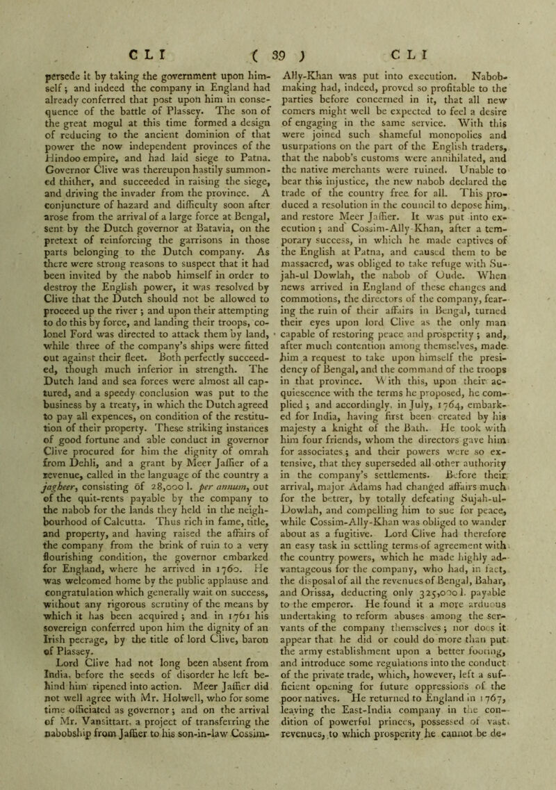 persede it by taking the government upon him- self ; and indeed the company in England had already conferred that post upon him in conse- quence of the battle of Plassey. The son of the great mogul at this time formed a design of reducing to the ancient dominion of that power the now independent provinces of the Hindoo empire, and had laid siege to Patna. Governor Clive was thereupon hastily summon- ed thither, and succeeded In raising the siege, and driving the invader from the province. A conjuncture of hazard and difficulty soon after arose from the arrival of a large force at Bengal, sent by the Dutch governor at Batavia, on the pretext of reinforcing the garrisons in those parts belonging to the Dutch company. As there were strong reasons to suspect that it had been invited by the nabob himself in order to destroy the English power, it was resolved by Clive that the Dutch should not be allowed to proceed up the river ; and upon their attempting to do this by force, and landing their troops, co- lonel Ford was directed to attack them by land, • while three of the company’s ships were fitted out against their fleet. Both perfectly succeed- ed, though much inferior in strength. The Dutch land and sea forces were almost all cap- tured, and a speedy conclusion was put to the business by a treaty, in which the Dutch agreed to pay all expences, on condition of the restitu- tion of their property. These striking Instances of good fortune and able conduct in governor Clive procured for him the dignity of omrah from Dehli, and a grant by Meer Jaffier of a revenue, called in the language of the country a jagheery consisting of 28,000 1. per annum, out of the quit-rents payable by the company to the nabob for the lands they held in the neigh- bourhood of Calcutta. Thus rich in fame, title, and property, and having raised the affairs of the company from the brink of ruin to a very flourishing condition, the governor embarked for England, where he arrived in 1760. He was welcomed home by the public applause and congratulation which generally wait on success, without any rigorous scrutiny of the means by which it has been acquired; and in 1761 his sovereign conferred upon him the dignity of an Irish peerage, by the title of lord Clive, baron cf Plassey. Lord Clive had not long been absent from India, before the seeds of disorder he left be- hind him ripened Into action. Meer Jaffier did not well agree with Mr. Holwell, who for some time officiated as governor; and on the arrival of Mr. Vansittart, a project of transferring the nabobship from Jaffier to his son-in-law X^ssim- Ally-Khan was put into execution. Nabob- making had, indeed, proved so profitable to the parties before concerned in it, that all new comers might well be expected to feel a desire of engaging in the same service. With this were joined such shameful monopolies and usurpations on the part of the English traders, that the nabob’s customs were annihilated, and the native merchants were ruined. Unable to bear this injustice, the new nabob declared the trade of the country free for all. This pro- duced a resolution in the council to depose him,, and restore Meer Jaffier. It was put into ex- ecution ; and Cossim-Ally Khan, after a tem- porary success, in which he made captives of the English at Patna, and caused them to be massacred, was obliged to take refuge with Su- jah-ul Dowlah, the nabob of Uude. When news arrived in England of these changes and commotions, the directors of the company, fear- ing the ruin of their affairs in Bengal, turned their eyes upon lord Clive as the only man capable of restoring peace and prosperity ; and, after much contention among themselves, made, him a request to take upon himself the presi- dency of Bengal, and the command of the troops in that province. M ith this, upon their ac- quiescence with the terms he proposed, he com- plied ; and accordingly, in July, 1764, embark- ed for India, having first been created by his majesty a knight of the Bath. He took with him four friends, whom the directors gave him for associates; and their powers were so ex- tensive, that they superseded all other authority in the company’s settlements. Before their, arrival, major Adams had changed affairs much for the betfer, by totally defeating Sujah-ul- Dowlah, and compelling him to sue for peace, while Cossim-Ally-Khan was obliged to wander about as a fugitive. Lord Clive had therefore an easy task in settling terms of agreement with the country powers, which he made highly ad- vantageous for the company, who had, in fact, the disposal of all the revenues of Bengal, Bahar, and Orissa, deducting only 325,000!. payable to the emperor. He found it a more arduous undertaking to reform abuses among the ser- , vants of the company themselves ; nor docs it appear that he did or could do more than put the army establishment upon a better footing, and introduce some regulations into the conduct of the private trade, which, however, left a suf- ficient opening for future oppressions of the poor natives. He returned to England in 1 767, leaving the East-India company in the con- dition of powerful princes, possessed of vasti revenues, to which prosperity he cannot be de-