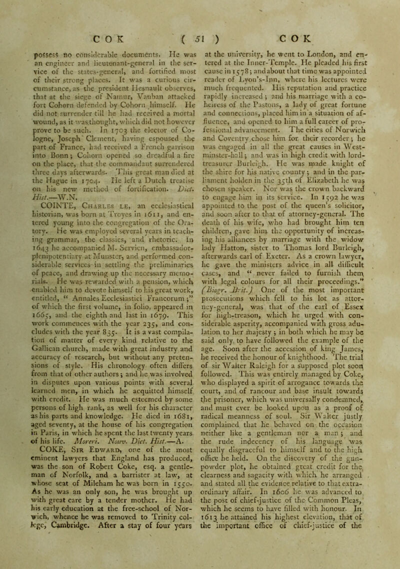 possess no considerable documents. He was an engineer and lieutenant-g^eneral In the ser- vice of the states-general, and fortified most of their strong places. It was a curious cir- cumstance, as the president Hesnault observes, that at the siege of Namur, Vatiban attacked fort Cohorn defended by Cohorn himself. He did not surrender till he had received a mortal wound, as it was.thought, which did not however prove to be such. In 1703 the elector of Co- logne, Joseph' Clement, having espoused the part of France, had received a French garrison into Bonn; Cohorn opened so dreadful a fire on the place, that tlie commandant surrendered three days afterwards. This great man died at the Hague in 1704. He left a Dutch treatise on his new method of fortification. Diet. COINTE, Charles le, an ecclesiastical historian, was born at Troyes in 1611, and en- tered young into the congregation of the Ora- tory. He was employed several years in teach- ing grammar, the classics, and rhetoric. In 1643 accompanied M. Servien, embassador- plenipotentiary at JJunstcr, and performed con- siderable services in settling the preliminaries of peace, and drawing up the necessary memo- rials. He was rewarded with a pension, which enabled him to devote himself to his great work, entitled, “ Annales Ecclesiastici Francorum j” of which the first volume, in folio, appeared in 1665, and the eighth and last in 1679. This work commences with the year 235, and con- cludes with the year 835. It is a vast compila- tion of matter of every kind relative to the Galilean church, made with great industry and accuracy of research, but without any preten- sions of style. His chronology often differs from that of other authors •, and he was involved in disputes upon various points with several learned men, in which he acquitted himself with credit. He was much esteemed by some persons of high rank, as well for his character as his parts and knowledge. He died in 1681, aged seventy, at the house of his congregation in Paris, in which he spent the last twenty years of his lif^e. Moreri. Nouv. Diet. Hist.—A. COKE, Sir Edward, one of the most eminent lawyers that England has produced, was the son of Robert Coke, esq. a gentle- man of Norfolk, and a barrister at law, at whose seat of Mileham he was born in 1550. As he was an only son, he was brought up with great care by a tender mother. He had his early education at the free-school of Nor- wich, whence he v/as removed to Trinity col- kgc, Cambridge. After a stay of four years at the university, he went to London, and en- tered at the Inner-Temple. He pleaded his first cause in 1578; andabout that time was appointed reader of Lvon’s-Inn, where his lectures were much frequented. His reputation and practice rapidly Increased; and his marriage with a co- heiress of the Pastons, a lady of great fortune and connections, placed hlmin'a situation of af- fluence, and opened to him a full career of pro- fessional advancement. The cities of Norwich and Coventry,chose him for their recorder j he was engaged in all the great causes in West- minster-hall ; and was in high credit with lord- treasurer Burlergh. He was made knight of the shire for his native county *, and in the par- liament holden in the 35th of Elizabeth he wa^ chosen speaker. Nor was the crown backwardf to engage him in Its service. In i :;(^2 he was appointed to the post of the queen’s solicitor, and soon after to that of attorney-general. The death of his wife, who had brought him ten children, gave him tlie opportunity of increas- ing his alliances by marriage with the widow lady Hatton, sister to Thomas lord Burleigh, afterwards carl of Exeter. As a crown lawyer, he gave the ministers advice in all difficult cases, and “ never failed to furnish therrv with legal colours for all their proceedings.” f Biogr. Jirit.J One of the most important prosecutions which fell to his lot as attor- ncy-general, was that of the earl of Essex for high-treason, which he urged with con- siderable asperity, accompanied with gross adu- lation to her majesty ; in both which he may be said only to have followed the example of the age. Soon after the accession of king James, he received the honour of knighthood. The trial of sir Walter Raleigh for a supposed plot soon followed. This was entirely managed by Coke, who displayed a spirit of arrogance towards the court, and of rancour and base insult toward? the prisoner, which was universally condemned, and must ever be looked upon as a proof of. radical meanness of soul. Sir Walter justly complained that he behaved on the occasion neither like a gentleman nor a man ; and the rude indecency of his language was equally disgraceful to himself and to tne high office he held. On the discovery of the gun- powder plot, he obtained great credit for the, clearness and sagacity with which he arranged and stated all the evidence relative to that extra- ordinary affair. In 1606 he was advanced to the post of chief-justice of thC' Common Pleas, which he seems to have filled with honour. In 1613 he attained his highest elevation, that of the important office of cluef-justice of the