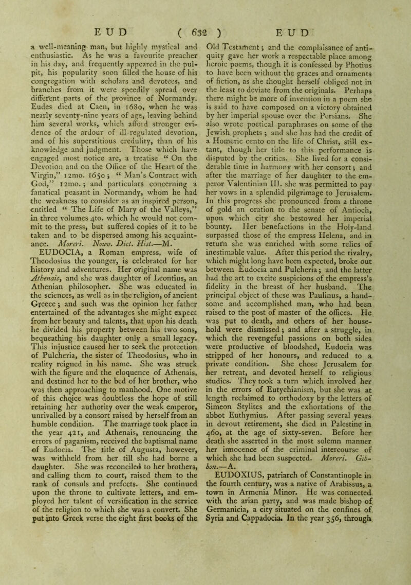 a well-meaning- man, but higlily mystical and enthusiastic. As he was a favourite preacher in his day, and frequently appeared in the pul- pit, his popularity soon filled the house of his congregation with scholars and devotees, and branches from it were speedily spread over difFer'ent parts of the province of Normandy. Eudes died at Caen, in 1680, when he was nearly seventy-nine years of age, leaving behind him several works, which afford stronger evi- dence of the ardour of ill-regulated devotion, and of his superstitious credulity, than of his knowledge and judgment. Those which have engaged most notice are, a treatise “ On the Devotion and on the Office of the Heart of the Virgin,” i2mo. 165c; “ Man’s Contract with God,” i2mo. •, and particulars concerning a fanatical peasant in Normandy, whom he had the weakness to consider as an inspired person, entitled “ The Life of Mary of the Valleys,” in three volumes 4to. which he would not com- mit to the press, but suffered copies of it to be taken and to be dispersed among his acquaint- ance. Moreri. Nouv. Diet. Hist.—M. EUDOCIA, a Roman empress, wife of Theodosius the younger, is celebrated for her history and adventures. Her original name was Athenais, and she was daughter of Leontius, an Athenian philosopher. She was educated in the sciences, as well as in the religion, of ancient Greece; and such was the opinion her father entertained of the advantages she might expect from her beauty and talents, that upon his death he divided his property between his two sons, bequeathing his daughter only a small legacy. This injustice caused her to seek the protection of Pulcheria, the sister of Theodosius, who in reality reigned in his name. She was struck ■with the figure and the eloquence of Athenais, and destined her to the bed of her brother, who •was then approaching to manhood. One motive of this chqice was doubtless the hope of still retaining her authority over the weak emperor, unrivalled by a consort raised by herself from an humble condition. The marriage took place in the year 421, and Athenais, renouncing the errors of paganism, received the baptismal name of Eudocia. The title of Augusta, however, was withheld from her till she had borne a daughter. She was reconciled to her brothers, and calling them to court, raised them to the rank of consuls and prefects. She continued upon the throne to cultivate letters, and em- ployed her taknt of versification in the service of the religion to which she was a convert. She put into Greek verse the eight first books of the Old Testament; and the complaisance of anti- quity gave her work a i-espectable place among heroic poems, though it is confessed by Photius to have been without the graces and ornaments of fiction, as she thought herself obliged not in the least to deviate from the originals. Perhaps there might be more of invention in a poem she is said to have composed on a victory obtained by her imperial spouse over the Persians. She also wrote poetical paraphrases on some of the Jewish prophets •, and she has had the credit of a Homeric cento on the life of Christ, still ex- tant, though her title to this performance is disputed by the critics. She lived for a consi- derable time in harmony with her consort; and after the marriage of her daughter to the em- peror Valentinian III. she was permitted to pay her vows in a splendid pilgrimage to Jerusalem. In this progress she pronounced from a throne of gold an oration to the senate of Antioch, upon which city she bestowed her imperial bounty. Her benefactions in the Holy-land surpassed those of the empress Helena, and in return she was enriched with some relics of inestimable value. After this period the rivalry, which might long have been expected, broke out between Eudocia and Pulcheria; and the latter had the art to excite suspicions of the empress’s fidelity in the breast of her husband. The principal object of these was Paulinus, a hand- some and accomplished man, who had been raised to the post of master of the offices. He was put to death, and others of her house- hold were dismissed ; and after a struggle, in which the revengeful passions on both sides were productive of bloodshed, Eudocia was stripped of her honours, and reduced to a private condition. She chose Jerusalem for her retreat, and devoted herself to religious studies. They took a turn which involved her in the errors of Eutychianism, but she was at length reclaimed to orthodoxy by the letters of Simeon Stylites and the exhortations of the abbot Euthymius. After passing several years in devout retirement, she died in Palestine in 460, at the age of sixty-seven. Before her death she asserted in the most solemn manner her innocence of the criminal intercourse of which she had been suspected. Moreri. Gib- bon.—A. EUDOXIUS, patriarch of Constantinople in the fourth century, was a native of Arabissus, a town in Armenia Minor. He was connected with the arian party, and was made bishop of Germanicia, a city situated on the confines of Syria and Cappadocia. In the year 356, through