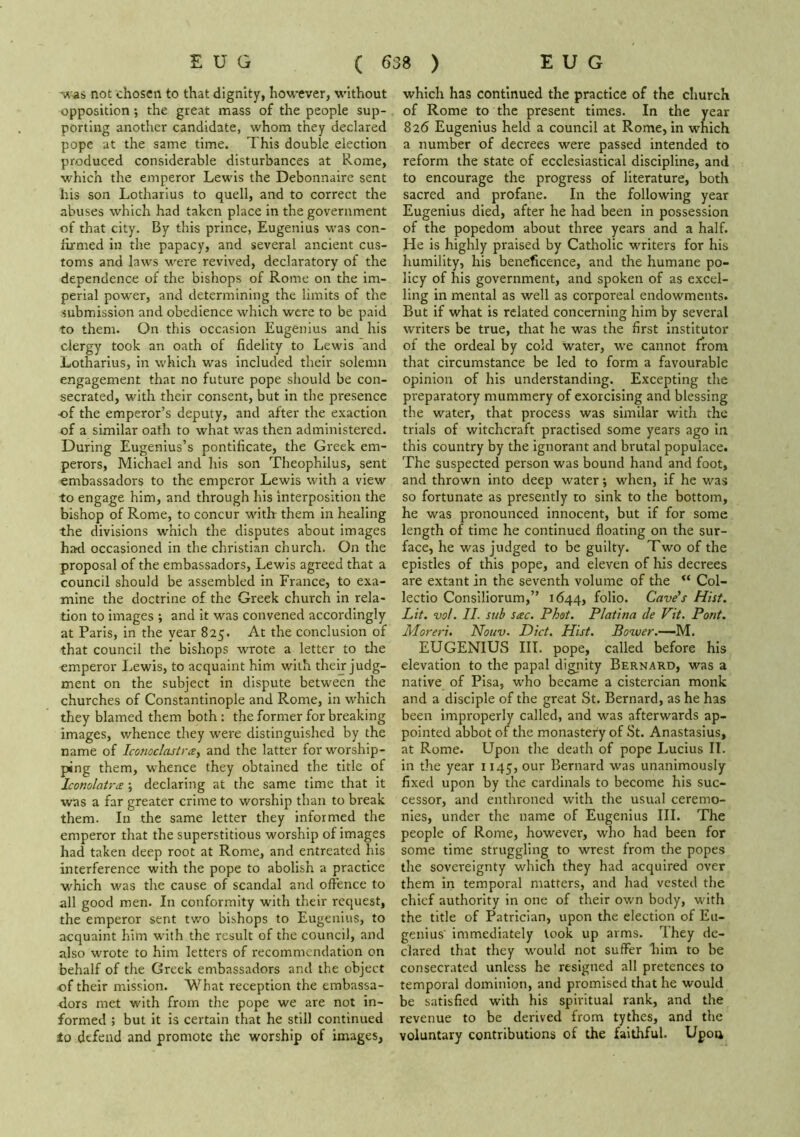 Tt'as not chosen to that dignity, however, without opposition; the great mass of the people sup- porting another candidate, whom they declared pope at the same time. This double election produced considerable disturbances at Rome, which the emperor Lewis the Debonnaire sent his son Lotharlus to quell, and to correct the abuses which had taken place In the government of that city. By this prince, Eugenius was con- firmed in the papacy, and several ancient cus- toms and laws were revived, declaratory of the dependence of the bishops of Rome on the im- perial pow'er, and determining the limits of the submission and obedience which were to be paid to them. On this occasion Eugenius and his clergy took an oath of fidelity to Lewis and Lotharius, in which was included their solemn engagement that no future pope should be con- secrated, with their consent, but in the presence •of the emperor’s deputy, and after the exaction of a similar oath to what was then administered. During Eugenius’s pontificate, the Greek em- perors, Michael and his son Theophilus, sent embassadors to the emperor Lewis with a view to engage him, and through his interposition the bishop of Rome, to concur with them in healing the divisions which the disputes about images had occasioned in the Christian church. On the proposal of the embassadors, Lewis agreed that a council should be assembled in France, to exa- mine the doctrine of the Greek church in rela- tion to images ; and It was convened accordingly at Paris, in the year 825. At the conclusion of that council the bishops wrote a letter to tlie emperor Lewis, to acquaint him with their judg- ment on the subject in dispute between the churches of Constantinople and Rome, in which they blamed them both: the former for breaking images, whence they were distinguished by the name of Iconoclcutra, and the latter for worship- ping them, whence they obtained the title of Iconolatra \ declaring at the same time that It was a far greater crime to worship than to break them. In the same letter they Informed the emperor that the superstitious worship of images had taken deep root at Rome, and entreated his interference with the pope to abolish a practice which was the cause of scandal and offence to all good men. In conformity with their request, the emperor sent two bishops to Eugenius, to acquaint him with the result of the council, and also wrote to him letters of recommendation on behalf of the Greek embassadors and the object of their mission. What reception the embassa- dors met with from the pope we are not in- formed ; but it is certain that he still continued tQ defend and promote the worship of images, which has continued the practice of the church of Rome to the present times. In the year 826 Eugenius held a council at Rome, in which a number of decrees were passed intended to reform the state of ecclesiastical discipline, and to encourage the progress of literature, both sacred and profane. In the following year Eugenius died, after he had been in possession of the popedom about three years and a half. He is highly praised by Catholic writers for his humility, his beneficence, and the humane po- licy of his government, and spoken of as excel- ling in mental as well as corporeal endowments. But if what is related concerning him by several writers be true, that he was the first institutor of the ordeal by cold water, w’e cannot from that circumstance be led to form a favourable opinion of his understanding. Excepting the preparatory mummery of exorcising and blessing the water, that process was similar with the trials of witchcraft practised some years ago in this country by the ignorant and brutal populace. The suspected person was bound hand and foot, and thrown into deep water *, when, if he was so fortunate as presently to sink to the bottom, he was pronounced innocent, but if for some length of time he continued floating on the sur- face, he was judged to be guilty. Two of the epistles of this pope, and eleven of his decrees are extant in the seventh volume of the “ Col- lectio Consiliorum,” 1644, folio. Cave’s Hist. Lit. vol. II. sub sac. Phot. Platina cle Vit. Pont. Moreri. Nouv. Diet. Hist. Bower.—iM.. EUGENIUS III. pope, called before his elevation to the papal dignity Bernard, was a native of Pisa, who became a cistercian monk and a disciple of the great St. Bernard, as he has been improperly called, and was afterwards ap- pointed abbot of the monastery of St. Anastasius, at Rome. Upon the death of pope Lucius II. in the year 1145, our Bernard was unanimously fixed upon by the cardinals to become his suc- cessor, and enthroned with the usual ceremo- nies, under the name of Eugenius III. The people of Rome, however, who had been for some time struggling to wrest from the popes the sovereignty which they had acquired over them in temporal matters, and had vested the chief authority in one of their own body, with the title of Patrician, upon the election of Eu- genius' immediately look up arms. They de- clared that they would not suffer him to be consecrated unless he resigned all pretences to temporal dominion, and promised that he would be satisfied with his spiritual rank, and the revenue to be derived from tythes, and the voluntary contributions of the faithful. Upon