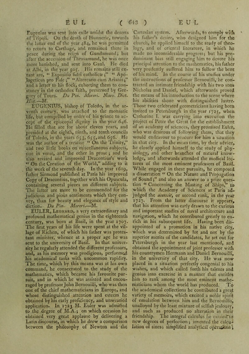 F.ugenius was sent into exile amidst the deserts of I'ripoli. On the death of Hunneric, towards the latter end of the year 484, he was permitted to return to Carthage, and remained there in peace during the reign of Gundamund; but after the accession of Thrasamund, he was once more banished, and sent into Gaul. He died at Albi, in the year 505. His remains still ex- tant are, “ Expositio (Idei catholicae “ Apo- logeticus pro Fide “Altercatio cum Arianis;” and a letter to his flock, exhorting them to con- stancy in the orthodox faith, preserved by Gre- gory of Tours. Du Pin. Aloreri. Nouv. Diet. Hist.—ls\. EUGENIUS, bishop of Toledo, in the se- venth century, was attached to the monastic life, but compelled by order of his prince to ac- cept of the episcopal dignity in the year 646. He filled that see for about eleven years, and presided at the eighth, ninth, and tenth councils of Toledo, in the years 653, 655, and 656. He was the author of a treatise “ On the Trinity,” and two little books on miscellaneous subjects, one in verse, and the other in prose ; and he also revised and improved Dracontius’s work “ On the Creation of the World,” adding to it the work of the seventh day. In the year 1619, father Sirmond published at Paris his improved Copy of Dracontius, together with his Opuscula, containing several pieces on different subjects. The latter are more to be commended for the judicious and pious sentiments which they con- vey, than for beauty and elegance of style and diction. Du Pin. Moreri.—M. EULER, Leonard, a very extraordinary and profound mathematical genius in the eighteenth century, was born at Basil, in the year 1707. The first years of his life were spent at the vil- lage of Richen, of which his father was protes- tant minister, whence at a proper age he was sent to the university of Basil. In that univer- sity he regularly attended the different professors, and, as his memory was prodigious, perform^ his academical tasks with uncommon rapidity. The time, which by this means was at his own command, he consecrated to the study of the mathematics, which became his favourite pur- suit, and in which he was assisted and encou- raged by professor John Bernouilli, who was then one of the chief mathematicians in Europe, and whose distinguished attention and esteem he obtained by his early proficiency, and unwearied application. In 1723 M. Euler was admifted to the degree of M.A.; on which occasion he obtained very great applause by delivering a Latin discourse, in which he drew a comparison between the philosophy of Newton and the Cartesian system. Afterwards, to comply with his father’s desire, who designed him for the church, he applied himself to the study of theo- logy, and of oriental literature, in which he made no inconsiderable progress; but his pre- dominant bias still engaging him to devote his principal attention to the mathematics, his father very prudently suffered him to follow the bent of his mind. In the course of his studies under the instructions of professor Bernouilli, he con- tracted an intimate friendship with his two sons Nicholas and Daniel, which afterwards proved the means of his introduction to the scene where his abilities shone with distinguished lustre. Those two celebrated geometricians having been invited to Petersburgh in the year 1725, when Catharine I. was carrying into execution the project of Peter the Great for the establishment of an academy of sciences, they promised Euler, who was desirous of following them, that they would endeavour to procure for him a situation in that city. In the mean time, by their advice, he closely applied himself to the study of phy- siology, and other branches of natural know- ledge, and afterwards attended the medical lec- tures of the most eminent professors of Basil. While engaged in these pursuits, he composed a dissertation “ On the Nature and Propagation of Sound;” and also an answer to a prize ques- tion “ Concerning the Masting of Ships,” to which the Academy of Sciences at Paris ad- judged the necessity or second rank, in the year 1727. From the latter discourse it appears, that his attention was early drawn to the curious and important studies of naval architecture and navigation, which he contributed greatly to en- rich in his subsequent life. Having been dis- appointed of a promotion in his native city, which was determined by lot and not by the superior merits of the candidates, he set out for Petersburgh In the year last mentioned, and obtained the appointment of joint professor with his countrymen Hermann and Daniel Bernouilli, in the university of that city. He was now placed in a situation perfectly congenial to his wishes, and which called forth his talents and genius into exercise in a manner that entitles him to rank among the most eminent mathe- maticians whom the world has produced. To the academical collections he contributed a great variety of memoirs, which excited a noble spirit of emulation between him and the Bernouillis, unalloyed by the least mixture of selfish jealousy, and such as produced no alteration in their friendship. The integral calculus he carriecFto new degrees of perfection ; invented the calcu- lation of sines; simplified analytical operations\